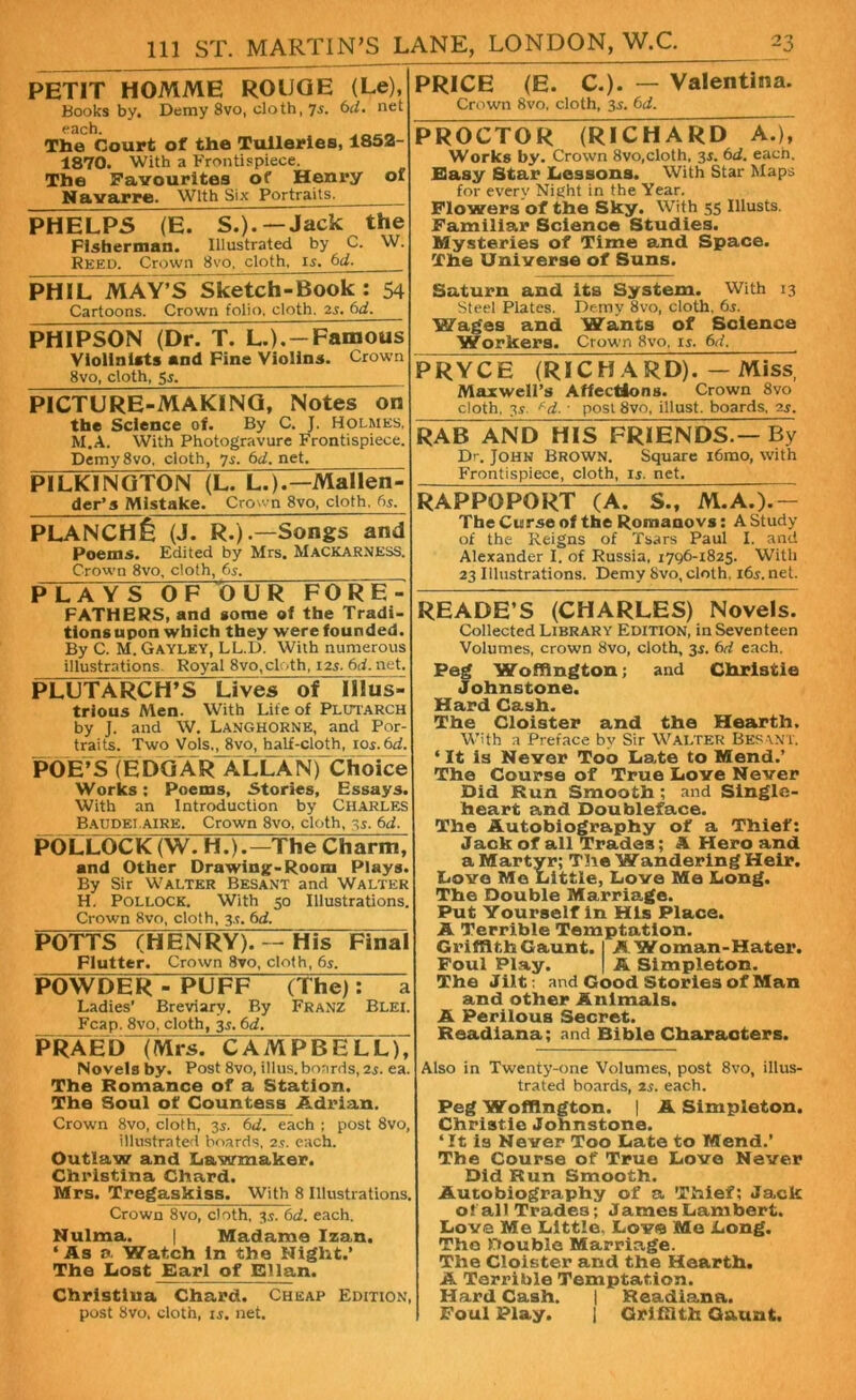 PETIT HOMME ROUGE (Le), Books by. Demy 8vo, cloth, 7s. 6d. net each. . The Court of the Tulleries, 1852- 1870. With a Frontispiece. The Favourites of Henry of Navarre. With Six Portraits. _ PHELPS (E. S.).—Jack the Fisherman. Illustrated by C. W. Reed. Crown 8vo, cloth. 15. 6d. PHIL MAY’S Sketch-Book: 54 Cartoons. Crown folio, cloth. 25. 6d. PHIPSON (Dr. T. L.),-Famous Violinists and Fine Violins. Crown 8vo, cloth, 55. PICTURE-MAKING, Notes on the Science of. By C. J. Holmes, M.A. With Photogravure Frontispiece. Demy8vo, cloth, 75. 6d. net. PILKINGTON (lTL.).—Mallen- der’s Mistake. Crown 8vo, cloth. 65. PRYCE (RICHARD). — Miss, Maxwell’s Affections. Crown 8vo cloth, 35. f d. ■ post 8vo, illust. boards, 25. PLANCH^ (J. R.).—Songs and Poems. Edited by Mrs. Mackarness. Crown 8vo, cloth, 65. PLAYS OF OUR FORE- FATHERS, and some of the Tradi- tions upon which they were founded. By C. M. Gayley, LL.D. With numerous illustrations Royal 8vo,cloth, ns. 6d. net. PLUTARCH’S Lives of Ulus trious Men. With Life of Plutarch by J. and W. Langhornk, and Por- traits. Two Vols., 8vo, half-cloth, 105. 6d. POE’S(EDGARALLAN)Choice Works: Poems, Stories, Essays. With an Introduction by Charles Baudelaire. Crown 8vo, cloth, 35. 6d. POLLOCK (W. H.).—The Charm, and Other Drawing-Room Plays By Sir Walter Besant and Walter H. Pollock. With 50 Illustrations. Crown 8vo, cloth, 3s. 6d. POTTS (HENRY). — His Final Flutter. Crown 8vo, cloth, 6s. POWDER - PUFF (The): Ladies' Breviary. By Franz Blei. Fcap. 8vo, cloth, 3.5. 6d. PRAED (Mrs. CAMPBELL), Novels by. Post 8vo, illus. boards, is. ea. The Romance of a Station. The Soul of Countess Adrian. Crown 8vo, cloth, 35. 6d. each ; post 8vo, illustrated boards, 2s. each. Outlaw and Lawmaker. Christina Chard. Mrs. Tregaskiss. With 8 Illustrations. Crown 8vo, cloth, 3s. 6d. each. Nulma. | Madame Izan. ‘As a Watch In the Night.’ The Lost Earl of Elian. Christiua Chard. Cheap Edition post 8vo, cloth, i5. net. PRICE (E. C.). — Valentina. Crown 8vo, cloth, 35. 6d. PROCTOR (RICHARD A.), Works by. Crown 8vo,cloth. 35. 6d. each. Easy Star Lessons. With Star Maps for every Night in the Year. Flowers of the Sky. With 55 Illusts. Familiar Science Studies. Mysteries of Time and Space. The Universe of Suns. Saturn and its System. With 13 Steel Plates. Demy 8vo, cloth, 65. Wages and Wants of Science Workers. Crown 8vo, 15. 6d. RAB AND HIS FRIENDS.— By Dr. John Brown. Square i6mo, with Frontispiece, cloth, is. net. RAPPOPORT (A. S., M.A.).— The Curse of the Romaaovs: A Study of the Reigns of Tsars Paul I. and Alexander I. of Russia, 1796-1825. With 23 Illustrations. Demy 8vo, cloth, 165. net. READE’S (CHARLES) Novels. Collected Library Edition, in Seventeen Volumes, crown 8vo, cloth, 35. 6d each. Peg Woffington; and Christie Johnstone. Hard Cash. The Cloister and the Hearth. With a Preface by Sir Walter Besant. ‘ It is Never Too Late to Mend.’ The Course of True Love Never Did Run Smooth; and Single- heart and Doubleface. The Autobiography of a Thief: Jack of all Trades; A Hero and a Martyr; The Wandering Heir. Love Me Little, Love Me Long. The Double Marriage. Put Yourself in His Place. A Terrible Temptation. Griffith Gaunt. I A Woman-Hater. Foul Play. | A Simpleton. The Jilt: and Good Stories of Man and other Animals. A Perilous Secret. Readiana; and Bible Characters. Also in Twenty-one Volumes, post 8vo, illus- trated boards, 25. each. Peg Woffington. | A Simpleton. Christie Johnstone. ‘It is Never Too Late to Mend.’ The Course of True Love Never Did Run Smooth. Autobiography of a Thief; Jack o! all Trades; James Lambert. Love Me Little, Lov© Me Long. The Double Marriage. The Cloister and the Hearth. A Terrible Temptation. Hard Cash. | Readiana. Foul Play. j Griffith Gaunt.