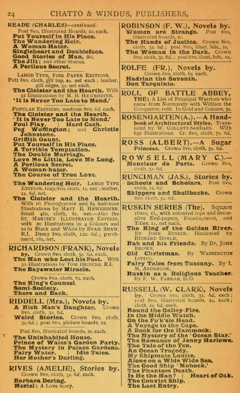 READE (CHARLES)—continued. Post 8vo, Illustrated Boards, 25. each. Put Yourself In His Place. The Wandering Heir. A Woman-Hater. Singleheart and Doublefaco. Good Stories of Man, &c. The Jilt; and other Stones. A Perilous Secret. Large Type, Fine Paper Editions. Pott 8vo, cloth, gilt top, 2s. net each ; leather, gilt edges, 35. net each. The Cloister and the Hearth. With 32 Illustrations by M. B. Hewerdine. ‘It is Never Too Late to Mend.’ Popular Editions, medium 8vo, 6d. each. The Cloister and the Hearth. 4 It Is Never Too Late to Mend.’ Foul Play. | Hard Cash. Peg Woffington; and Christie Johnstone. Griffith Gaunt. Put Yourself in His Place. A Terrible Temptation. The Double Marriage. Love Me Little, Love Me Long. A Perilous Secret. A Woman-hater. The Course of True Love. The Wandering Heir. Large Type Edition, fcap.Svo, cloth, 15. net ; leather, 15. 6d. net. The Cloister and the Hearth. With 16 Photogravure and 84 half-tone Illustrations by Matt B. Hewerdine. Small 4to, cloth, 65. net.—Also the St. Martin’s Illustrated Edition, with 20 Illustrations in 4 Colours and 10 in Black and White by Byam Shaw, R.I. Demy 8vo, cloth, 125. 6d.; parch- ment, 165. net. RICHARDSON (FRANK), Novels by. Crown 8vo, cloth, 35. 6d. each. The Man who Lost his Past. With 50 Illustrations by Tom Browne, R.I. The Bayswatar Miracle. Crown 8vo, cloth. 65. each. The King’s Counsel. Semi-Society. There and Baolu RIDDELL (Mrs.), Novels by. A Rich Man’s Daughter. Crown 8vo, cloth. 35. 6d. Weird Stories. Crown 8vo, cloth, 35. bd.; post 8vo, picture boards, 23. Post 8vo, illustrated boards, 25. each. The Uninhabited House. Prince of Wales'3 Garden Party. The Mystery in Palace Gardens. Fairy Water. | Idle Tales. Her Mother's Darling. RIVES (AMELIE), Stories by. Crown 8vo, cloth, 35. 6d. each. Barbara Dering. Meriel: A Love Story. ROBINSON (F. W.), Novels by. Ysfomen are Strange. Post 8vo, illustrated boards, 25. The Hands of Justice. Crown 8vo, cloth, 35. 6d.\ post 8vo, illust. bds., 25. The Woman in the Dark. Crown 8vo, cloth, 35. 6d.; postSvo, illust. bds., 25. ROLFE (FR.), Novels by. Crown 8vo, cloth, 65. each. Hadrian the Seventh. Don Tarquinio. ROLL OF BATTLE ABBEY, THE: A List of Principal Warriors who came from Normandy with William the Conqueror, 1066. In Gold and Colours. 55. ROSENGARTEN(A.).— A Hand- book of Architectural Styles. Trans- lated by W. Collett-Sandars. With C30 Illustrations. Cr. 8vo, cloth, 75. 6d. ROSS (ALBERT).—A Sugar Princess. Crown 8vo, cloth, 35. 6d. ROWS ELL (MARY C.).— Monsieur de Paris. Crown 8vo, cloth, 35. bd, RUNCIMAN (JAS.), Stories by. Schools and Scholars. Post 8vo, cloth, 25. bd. Skippers and Shellbacks. Crown Svo, cloth, 35. bd. RUSKIN SERIES (The). Square i6mo, cl., with coloured tops and decor- ative End-papers, Frontispieces, and Titles, 15. net each. The King of the Golden River. By John Ruskin. Illustrated by Richard Doyle. Pab and his Friends. By Dr. John Brown. Old Christmas. By Washington Irving. Fairy Tales from Tuscany. By I. M. Anderton. Ruskin as a Religious Teacher. By F. W. Farrar, D.D. RUSSELL (W. CLARK), Novels by. Crown Svo, cloth, 35. bd. each ; post Svo, illustrated boards, 25. each; cloth, 25. bd. each. Round the Galley-Fire. In the Middle Watch. On the Fo’k’sle Head. A Voyage to the Cape. A Book for the Hammock. The Mystery of the ' Ocean Star.’ The Romance of Jenny Harlowe. The Tala of the Ten. An Ocean Tragedy. My Shipmate Louise. Alone on a Wide Wide Sea, The Good Ship * Mohock.’ The Phantom Death. Is He the Man? | Heart of Oak. The Convict Ship. The Last Entry.