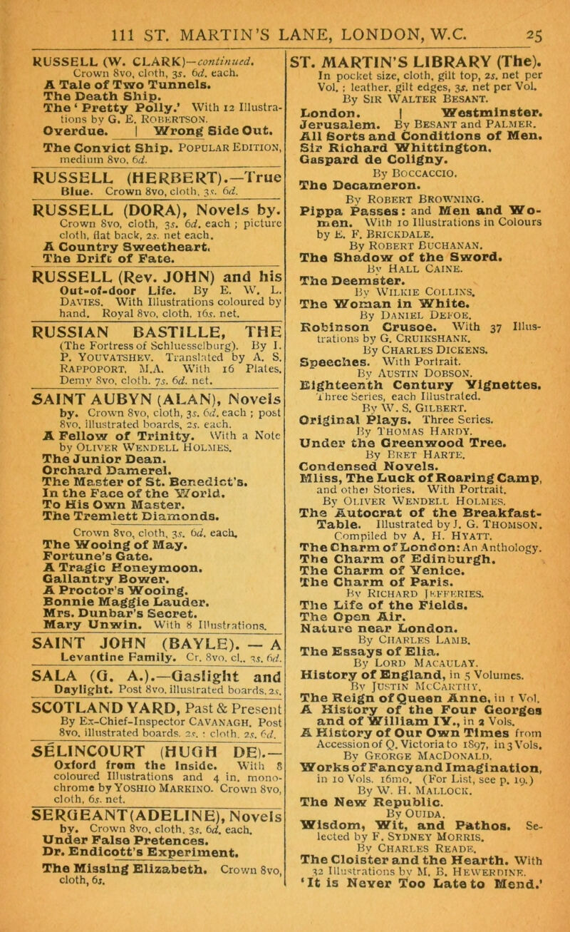 RUSSELL (W. CLARK)-continued. Crown 8vo, cloth, 3s. (id. each. A Tale of Two Tunnels. The Death Ship. The ‘ Pretty Polly.’ With 12 Illustra- tions by G. E. Robertson. Overdue. | Wrong Side Out. The Convict Ship. Popular Edition, medium 8vo, 6d. RUSSELL (HERBERT).—True Blue. Crown 8vo, cloth. 3?. 6d. RLJSSELL (DORA)Novel~sby. Crown 8vo, cloth, 3s. 6d. each ; picture cloth, flat back, 2.5. net each. A Country Sweetheart. The Drift of Fate. RUSSELL (Rev. JOHN) and his Out-of-door Life. By E. W. L. Davies. With Illustrations coloured by hand. Royal 8vo, cloth. i6.t. net. RUSSIAN BASTILLE, THE (The Fortress of Schluessclburg). By I. P. Youvatshev. Translated by A. S. Rappoport, M.A. With 16 Plates. Demy Svo. cloth. 7s. 6d. net. SAINT AUBYN (ALAN), Novels by. Crown 8vo, cloth, 3.?. 6d. each ; post Svo. illustrated boards, 2s. each. A Fellow of Trinity. With a Note by Oliver Wendell Holmes. The Junior Dean. Orchard Damerel. The Master of St. Benedict's. In the Face of the World. To His Own Master. The Tremlett Diamonds. Crown 8vo, cloth, 3.?. 6d. each. The Wooing of May. Fortune’s Gate. A Tragic Honeymoon. Gallantry Bower. A Proctor’s Wooing. Bonnie Maggie Lauder. Mrs. Dunbar’s Secret. Mary Unwin. With 8 Illustrations. SAINT JOHN (BAYLE). — A Levantine Family. Cr. Svo. cl.. 3s. fid. SALA (G. A.).—Gaslight and Daylight. Post Svo. illustrated boards. 2.t, SCOTLAN D YARD, Past & Present By Ex-Chief-Inspector Cavanagh. Post 8vo. illustrated boards. 2.c. : cloth. 2s. 6d. SELINCOURT (HLJ G H DF.C- Oxford from the Inside. With S coloured Illustrations and 4 in. mono- chrome by Yoshio Markino. Crown 8vo, cloth, 6s. net. SERGEANT(ADELINE), Novels by. Crown 8vo. cloth. 3s. 6d. each. Under False Pretences. Dr. Endicott’s Experiment. The Missing Elizabeth. Crown Svo, cloth, 6s. ST. MARTIN’S LIBRARY (The). Tn pocket size, cloth, gilt top, 2s. net per Vol. ; leather, gilt edges, 3s. net per Vol. By Sir Walter Besant. London. | Westminster. Jerusalem. By Besant and Palmer. All Sorts and Conditions of Men. Sir Richard Whittington. Gaspard de Coligny. By Boccaccio. The Decameron. By Robert Browning. Plppa Passes: and Men and Wo- men. With 10 Illustrations in Colours by E. F. Brickdale. By Robert Buchanan. The Shadow of the Sword. By Hall Caine. The Deemster. Bv Wilkie Collins. The Woman in White. By Daniel Deeoe. Robinson Crusoe. With 37 Illus- trations by G. Cruikshank. By Charles Dickens. Speeches. With Portrait. By Austin Dobson. Eighteenth Century Vignettes. Three Series, each Illustrated. By W. S. Gilbert. Original Plays. Three Series. By Thomas Hardy. Under the Greenwood Tree. By Bret Harte. Condensed Novels. Mliss, The Luck of Roaring Camp, and othei Stories. With Portrait. By Oliver Wendell Holmes. The Autocrat of the Breakfast- Table. Illustrated by J. G. Thomson. Compiled bv A. H. Hyatt. The Charm of London: An Anthology. The Charm of Edinburgh. The Charm of Venice. The Charm of Paris. Bv Richard Jefferies. The Life of the Fields. The Open Air. Nature near London. By Charles Lamb. The Essays of Elia. By Lord Macaulay. History of England, in 5 Volumes. Bv Justin McCarthy. The Reign of Queen Anne, in 1 Vol. A History of the Four Georges and of William IV., in 2 Vols. A History of Our Own Times from Accession of Q. Victoria to 1897, in 3 Vols. By George MacDonald. Works of Fancy and Imagination, in 10 Vols. i6mo. (For List, see p. 19.) By W. H. Mallocic. The New Republic. By Ouida. Wisdom, Wit, and Pathos. Se- lected by F. Sydney Morris. By Charles Reade. The Cloister and the Hearth. With 32 Illustrations by M. B. Hewer dine. ‘It is Never Too Late to Mend.’