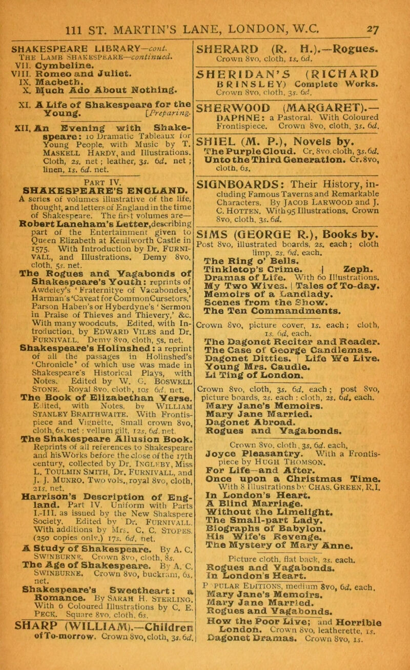 SHAKESPEARE LIBRARY—cow/. The Lamb Shakespeare—continued. VII. Cymbeline. VIII. Romeo and Juliet. IX. Macbeth. X. Much Ado About Nothing. XI. A Life of Shakespeare for the Y oung. [Preparing. XII, An Evening with Shake- speare : 10 Dramatic Tableaux for Young People, with Music by T. Maskell Hardy, and Illustrations. Cloth, 2s. net ; leather, 3s. 6d. net ; linen, is. 6d. net. Part IV. SHAKESPEARE’S ENGLAND. A series of volumes illustrative of the life, thought, and letters of England in the time of Shakespeare. The first volumes are— Robert Laneham’s Letter,describing part of the Entertainment given to Queen Elizabeth at Kenilworth Castle in 1575. With Introduction by Dr. FURNI- vall, and Illustrations. Demy Svo, cloth, 5*. net. The Rogues and Vagabonds of Shakespeare’s Youth: reprints of Awdeiey’s ‘ Fraternitye of Vacabondes,’ H arman s ‘Caveat for Com monCursetors,’ Parson Haben’sor Hyberdyne’s ‘ Sermon in Praise of Thieves and Thievery,’ &c. With many woodcuts. Edited, with In- troduction. by Edward Viles and Dr. Furnivai.L. Dtmv Svo, cloth, 5s. net. Shakespeare’s Holinshed: a reprint of all the passages in Holinshed’s ‘Chronicle’ of which use was made in Shakespeare's Historical Plays, with Notes. Edited by W. 0. Boswell Stone. Royal Svo. cloth, ioj 6d. net. The Book of Elizabethan Verse. Edited, with Notes, bv William Stanley Braithwaite. With Frontis- piece and Vignette, Small crown Svo, cloth, 6s. net: vellum gilt. 12s. 6d. net. The Shakespeare Allusion Book. Reprints of all references to Shakespeare and hisWbrks before the close of the 17th century, collected by Dr. Inglkby, Miss L. Toulmin Smith, Dr. Eurnivall, and J. J. Munro. Two vols., royal Svo, cloth, 2ir. net. Harrison’s Description of Eng- land. Part IV. Uniform with Parts I.-III. as issued by the New Sbakspere Society. Edited by Dr. Furnivall. With additions by Mrs. C. C. Stupes. (250 copies onlv.) 175. 6d. net. A Study of Shakespeare. By A. C. SWINBURNE. Crown Svo, cloth, 85. The Age of Shakespeare. By A. C. Swinburne. Crown Svo, buckram, 61. net. Shakespeare’s Sweetheart: a Romance. By Sarah H. sterling. With 6 Coloured Illustrations by C. E. Peck. Square Svo, cloth, 6.?. SHARP (WILLIAM).—Children of To-morro w. Crown Svo, cloth, 3s. 6d. SHERARD (R. H.).—Rogues. Crown Svo, cloth, is. 6d. SHERIDAN’S (RICHARD BRINSLEY) Complete Works. Crown Svo, cloth, 35. 6rf. SHERWOOD (MARGARET).— DAPHNE: a Pastoral. With Coloured Frontispiece. Crown 8vo, cloth, 35. 6d. SHIEL (M. P.), Novels by. The Purple Cloud. Cr. 8vo, cloth, 35.6d. Unto the Third Generation. Cr.Svo, cloth, 6s. SIGNBOARDS: Their History, in- cluding Famous Taverns and Remarkable Characters. By Jacob Larwood and J. C. Hotter. With95 Illustrations. Crown Svo, cloth, 3s. 6d. SIMS (GEORGE R.), Books by. Post Svo, illustrated boards, 2s. each; cloth limp, 2s. 6d. each. The Ring o’ Bells. Tinkletop’s Crime. | Zeph. Dramas of Life. With 60 Illustrations. My Two Wives. | Tales of To-day. Memoirs of a Landlady. Scenes from the Show. The Ten Commandments. Crown Svo, picture cover, is. each; cloth, 15. 6d. each. The Dagonet Reciter and Reader. The Case of George Candlemas. Dagonet Ditties. Life We Live. Young Mrs. Caudle. Li Ting of London. Crown 8vo, cloth, 3s. 6d. each ; post Svo, picture boards, 2s. each ; cloth, 2s. 6d. each. Mary Jane’s Memoirs. Mary Jane Married. Dagonet Abroad. Rogues and Vagabonds. Crown Svo. cloth, 35. 6d. each. Joyce Pleasantry. With a Frontis- piece by Hugh Thomson. For Life—and After. Once upon a Christmas Time. With 8 Illustrations by Chas. Green, R.I. In London’s Heart. A Blind Marriage. Without the Limelight. The Small-part Lady. Blographs of Babylon. His Wife’s Revenge. The Mystery of Mary Anne. Picture cloth, flat back, 2s. each. Rogues and Vagabonds. In London's Heart. P pular Editions, medium 8vo, 6d. each. Mary Jane’s Memoirs. Mary Jane Married. | Rogues and Vagabonds. How the Poor Live; and Horrible London. Crown Svo, leatherette, 15. 1 Dagonet Dramas. Crown Svo, 15.