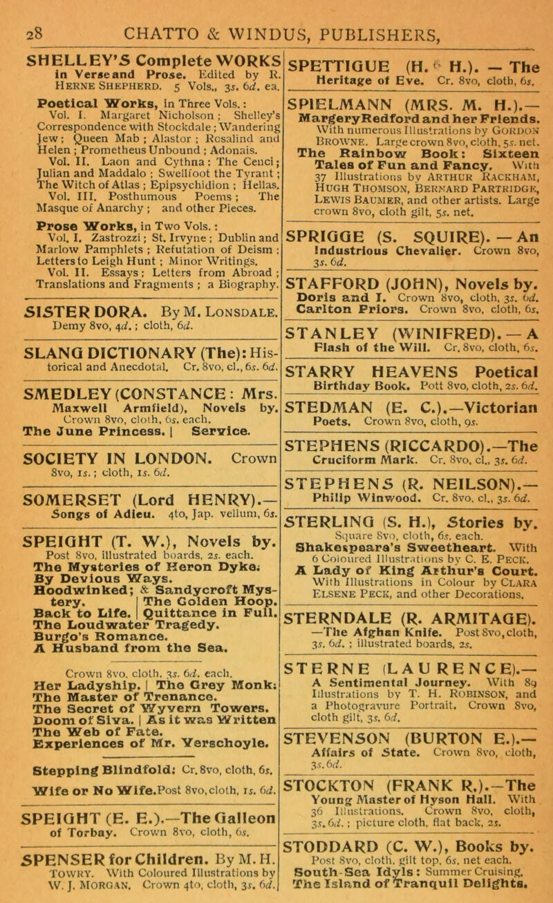 SPETTIGUE (H.* H.). - The SHELLEY’S Complete WORKS in Veraeand Prose. Edited by R. Herne Shepherd. 5 Vols., 35. 6d. ea. Poetical Works, in Three Vols.: Vol. I. Margaret Nicholson; Shelley’s Correspondence with Stockdale; Wandering jew; Queen Mab ; Alastor ; Rosalind and Helen ; Prometheus Unbound ; Adonais. Vol. II. Laon and Cythna; The Cenci; Julian and Maddalo ; Swellfoot the Tyrant; The Witch of Atlas ; Epipsychidion ; Hellas. Vol. Ill, Posthumous Poems; The Masque of Anarchy ; and other Pieces. Prose Works, in Two Vols.; Vol. I. Zastrozzi; St. Irvyne ; Dublin and Marlow Pamphlets ; Refutation of Deism ; Lettersto Leigh Hunt ; Minor Writings. Vol. II. Essays; Letters from Abroad; Translations and Fragments ; a Biography. SISTER DORA. By M. Lonsdale. Demy 8vo, 4d.; cloth, 6d. SLANG DICTIONARY (The): His- torical and Anecdotal. Cr. 8vo, cl., 6s. 6d. SMEDLEY (CONSTANCE: Mrs. Maxwell Armfield), Novels by. Crown 8vo, cloih, 6s. each. The June Princess. | Service. SOCIETY IN LONDON. Crown 8vo, ii.; cloth, 15. 6d. SOMERSET (Lord HENRY).— Songs of Adieu. 4to, Jap. vellum, 6s. SPEIGHT (T. W.), Novels by. Post 8vo, illustrated boards, 2s. each. The Mysteries of Keron Dyke; By Devious Ways. Hoodwinked; & Sandy croft Mys- tery. I The Golden Hoop. Back to Life. | Quittance in Full. The Loudwater Tragedy. Burgo’s Romance. A Husband from the Sea. Crown 8vo. cloth, 3s. 6d. each. Her Ladyship. | The Grey Monk; The Master of Trenance. The Secret of Wyvern Towers. Doom of Siva. | As it was Written The Web of Fate. Experiences of Mr. Yerschoyle. Stepping Blindfold; Cr.8vo, cloth, 6s. Wife or No Wife.Post 8vo, cloth, is. 6d. SPEIGHT (E. E.).—The Galleon of Torbay. Crown 8vo, cloth, 6s. SPENSER for Children. ByM.H. TOWRY. With Coloured Illustrations by W. J. Morgan. Crown 4to, cloth, 3s. 6d. Heritage of Eve. Cr. 8vo, cloth, 6s. SPIELMANN (MRS. M. H.).— MargeryRedfordand her Friends. With numerous Illustrations by GORDON Browne. Large crown 8vo, cloth. 5s. net. The Rainbow Book: Sixteen Tales of Fun and Fancy. With 37 Illustrations bv Arthur Rackham, Hugh Thomson, Bernard Partridge, Lewis Baumer, and other artists. Large crown 8vo, cloth gilt, 5s. net. SPRIGGE (S. SQUIRE).—An industrious Chevalier. Crown 8vo, 3-f- STAFFORD (JOHN), Novels by. Doris and I. Crown 8vo, cloth, 3s. 0d. Carlton Priors. Crown 8vo, cloth, 6s. STANLEY (WINIFRED). —A Flash of the Will. Cr. 8vo, cloth, 6s. STARRY HEAVENS Poetical Birthday Book. Pott 8vo, cloth, 2s. 6d. STEDMAN (E. C.).—Victorian Poets, Crown 8vo, cloth, 9s. STEPHENS (RICCARDO).—The Cruciform Mark. Cr. 8vo. cl., 3s. 6d. STEPHENS (R. NEILSON).— Philip Winwood. Cr. 8vo, cl., 3s. 6d. STERLING (S. H.), Stories by. Square 8vo, cloth, 6s. each. Shake&paara’s Sweetheart. With 6 Coloured Illustrations by C. E. Peck. A Lady of King Arthur’s Court. With Illustrations in Colour by Clara Elsene Peck, and other Decorations. STERNDALE (R. ARMITAGE). —The Afghan Knife. Post 8vo, cloth, 3s. 6d. ; illustrated boards, 2s. STERNE (LAURENCE).— A Sentimental Journey. With 89 Illustrations by T. H. Robinson, and a Photogravure Portrait. Crown Svo, cloth gilt, 3s. 6d. STEVENSON (BURTON E.).— Affairs of State. Crown 8vo, cloth, 3s. 6 d. STOCKTON (FRANK R.).-The Young Alaster of Hyson Hall. With 36 Illustrations. Crown Svo, cloth, 3s. 6d.; picture cloth, flat back, 2s. STODDARD (C. W.), Books by. Post Svo, cloth, gilt top, 65. net each. South-Sea Idyls: Summer Cruising. The Island of Tranquil Delights.