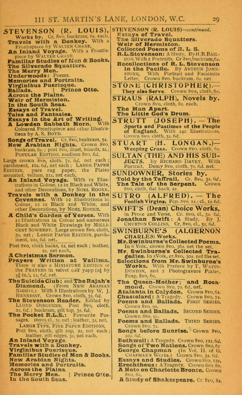 STEVENSON (R. LOUIS), Works by. Cr. 8vo, buckram, 6.v. each. Travels with a Donkey. With a Frontispiece by Wai.ter Crane. An Inland Voyage. With a Frontis- piece by Walter Crane. Familiar Studies of Man & Books. The Silverado Squatters. The Merry Men. Underwoods: Poems. Memories and Portraits. Yirginibus Puerisque. Ballads. I Prince Otto. Across the Plains. Weir of Hermiston. In the South Seas. Essays of Travel. Tales and Fantasies. Essays in the Art of Writing. A Lowden Sabbath Morn. With Coloured Frontispiece and other Illustra- tions by A. S. Boyd. Songs of Travel. Cr. 8vo, buckram, 5r. New Arabian Nights. Crown 8vo, buckram, 65.; post 8vo, illust. boards, 2s.; Popular Edition, medium Svo, 6d. Large crown Svo, cloth, 7s. 6d. net each ; parchment, ior. bd. net each ; LARGE Paper Edition, pure rag paper, the Plates mounted, vellum, 21s. net each. An Inland Voyage. With 12 Illus- trations in Colour, 12 in Black and White, and other Decorations, by Noel Rooke, Travels with a Donkey in the Cevennes. With 12 Illustrations in Colour, 12 in Black and White, and other Decorations, by Noel Rooice. A Child’s^Garden oTVerses. With 12 Illustrations in Colour and numerous Black and White Drawings by Milli- cent Sowerby. Large crown Svo, cloth, 5s. net; Large Paper Edition, parch- ment, ios. bd. net. Post 8vo, cloth backs, is. net each ; leather, 2s. net each. A Christmas Sermon. Prayers Written at Vailima. There is al$o a Miniature Edition oi the Prayers in velvet calf yapp (2^ by 3J in.), is. bd. net. The Suicide Club; and The Rajah’s Diamond. (From New Arabian Nights.) With 8 Illustrations by W. J. Hennessy. Crown 8vo. cloth, 3s. bd. The Stevenson Reader. Edited by Lloyd Osbourne. Post 8vo, cloth, 2s. bd.; buckram, gilt top. 3s. bd. The Pocket R.L.S.: Favourite Pas- sages. i6mo.cl„ 2s. net ; leather, 3s. net. Large Type, Fine Paper Editions. Pott 8vo, cloth, gilt top, 2s. net each ; leather, eilt edges, 3s. net each. An Inland Voyage. Travels with a Donkey. Yirginibus Puerisque. Familiar Studies of Men & Books. New Arabian Nights. Memories and Portraits. Across the Plains. The Merry Men. | Prince Otto. In the South Seas. STEVENSON (R. LOUIS)—continued. Essays of Travel. The Silverado Squatters. Weir of Hermiston. Collected Poems of R. L. S. R.L.Stevenson: A Study. By H.B.Bail- don. With 2 Portraits. Cr. Svo,buckram,6s. Recollections of R. L. Stevenson in the Pacific. By Arthur John- stone. With Portrait and Facsimile Letter. Crown 8vo, buckram, 6s. net STOlNE (CHRISTOPHER)-— They also Serve. Crown 8vo, cloth,6s. STRAUS (RALPH), Novels by. Crown 8vo, cloth, 6s. each. The Man Apart. The Little God’s Drum. STRUTT (JOSEPH).—The Sports and Pastimes of the People of England. With 140 Illustrations. Crown Svo. cloth, 3s. 6d. STUART (H. LONG AN.)— Weeping: Cross. Crown Svo. cloth, 6s. S U LT A N(T HE) XN DlHSSUB- JECTS. By Richard Davey. With Portrait. Demy Svo, cloth, 75. 6d. net. SUNDOWNER, Stories by. Told by the Taffrail. Cr. 8vo, 31. 6d. The Tale of the Serpent. Crown Svo, cloth, flat back, 2s. SUTRO (ALFRED). — The Foolish Virgins; Fcp. Svo, is.; cl., is.6d. SWIFT’S (Dean) Choice Works, in Prose and Verse. Cr. 8vo. cl., 3s. 6d. Jonathan Swift: A Study. By J. Churton Collins. Cr. 8vo, cl„ 31. 6d. SWINBURNE’S (ALGERNON CHARLES) Works. Mr. Swinburne’s Collected Poems. In 6 Vols.. crown 8vo, 36$. net the set. Mr. Swinburne’s Collected Tra- gedies. In sVols., cr.Svo, 30$. net the set. Selections from Mr. Swinburne’s Works. With Preface by T. Watts- Dunton, and 2 Photogravure Plates. Fcap. Svo, 6s. The Queen-Mother; and Rosa- mond. Crown Svo, 7s. 6d. net. Atalanta in Caiydon. Crown 8vo, 6s. Chastelard: A Tragedy. Crown Svo, 7s. Poems and Ballads. First Series. Crown Svo, 9s. Poems and Ballads. Second Series. Crown Svo, 9?. Poems and Ballads. Third Series. Crown Svo, 7s. ,, Songs before Sunrise. - Crown Svo, 10s. 6d. Both well: A Tragedy. Crown 8vo, 12$. 6d. Songs of Two Nations. Crown 8vo,6s George Chapman (In Vol. II. of G. Chapman's Works.) Crown Svo, 3s. 6d. Essays and Studies. Crown Svo, 12*. Erechtheus: A Tragedy. Crown Svo 6s. A Note on Charlotte Bronte. Crown Svo, 6?. A Study of Shakespeare, Cr. 8vo, Si.