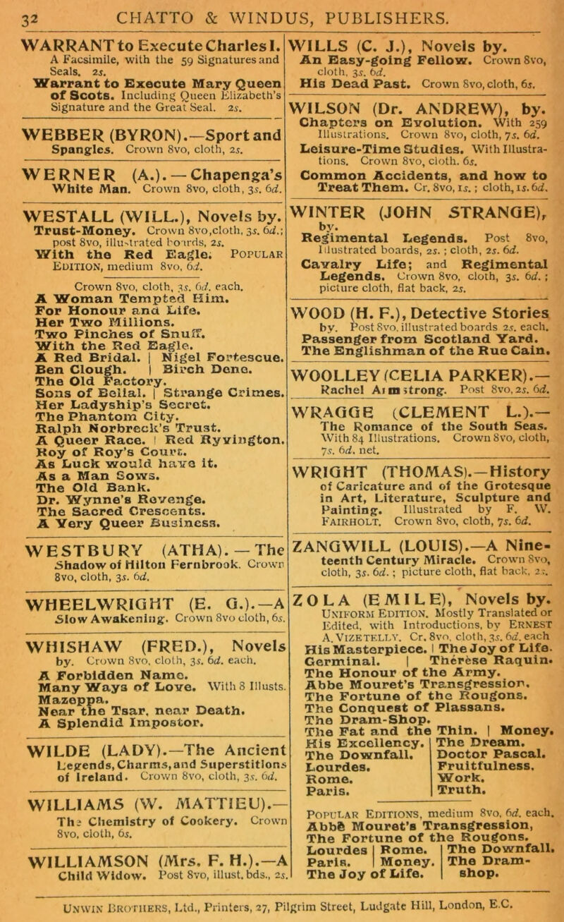 WARRANT to Execute Charles I. A Facsimile, with the 59 Signatures and Seals. 2s. Warrant to Execute Mary Queen of Scots. Including Queen Elizabeth’s Signature and the GreatSeal. 2s. WEBBER (BYRON).—Sport and Spangles. Crown 8vo, cloth, 2s. WERNER (A.). — Chapenga’s White Man. Crown 8vo, cloth, 3s. 6d. WESTALL (WILL.), Novels by. Trust-Money. Crown 8vo,cloth, 35. 6d.\ post 8vo, illustrated boards, 2s. With the Red Eagle. Popular Edition, medium 8vo, 6d. Crown 8vo, cloth, 3s. 6d. each. A Woman Tempted Him. For Honour ana Life. Her Two Millions. Two Pinches of Snuff. With the Red Eagle. A Red Bridal. | Nigel Fortescue. Ben Clough. | Birch Dene. The Old Factory. Sons of Belial. | Strange Crimes. Her Ladyship’s Secret. The Phantom City. Ralph Norbreck’s Trust. A Queer Race. ! Red Ryvington. Roy of Roy’s Court. As Luck would have it. As a Man Sows. The Old Bank. Dr. Wynne’s Revenge. The Sacred Crescents. A Very Queer Business. WILLS (C. J.)f Novels by. An Easy-going Fellow. Crown Svo, cloth, 3s. bd. His Dead Past. Crown 8vo, cloth, 6j. WILSON (Dr. ANDREW), by. Chapters on Evolution. With 259 Illustrations. Crown 8vo, cloth, 7s. 6d. Leisure-Time Studies. With Illustra- tions. Crown 8vo, cloth. 6s. Common Accidents, and how to Treat Them. Cr, 8vo, is.; cloth, 15.6d. WINTER (JOHN STRANGE), by. Regimental Legends. Post 8vo, Illustrated boards, 2s.; cloth, 2s. 6d. Cavalry Life; and Regimental Legends. Crown 8vo, cloth, 35. 6d.; picture cloth, flat back, 2s. WOOD (H. F.), Detective Stories by. P ost 8vo. illustrated boards 2.?. each. Passenger from Scotland Yard. The Englishman of the Rue Cain. WOOLLEY (CELIA PARKER).— Rachel Aim strong. Post 8vo.2s. 6d. WRAGGE (CLEMENT L.).— The Romance of the South Seas. With 84 Illustrations. Crown Svo, cloth, 7.9. 6d. net. WRIGHT (THOMAS).—History of Caricature and of the Grotesque in Art, Literature, Sculpture and Painting. Illustrated by F. VV. Fairholt. Crown Svo, cloth, 7s. 6d. WE ST BURY (ATM A). —The Shadow of Hilton Fernbrook. Crown 8vo, cloth, 3s. 6d. ZANGWILL (LOUIS).—A Nine- teenth Century Miracle. Crown Svo, cloth, 35. 6d.; picture cloth, flat back, 2.-. WHEELWRIGHT (E. G.).—A Slow Awakening. Crown Svo cloth, 6s. WHI5HAW (FRED.), Novels by. Crown Svo, cloth, 35. 6d. each. A Forbidden Name. Many Waya of Love. With 8 Illusts. Mazoppa. Near the Tsar, near Death. A Splendid Impostor. WILDE (LADY).—The Ancient Legends, Charms,and Superstitions of Ireland. Crown Svo, cloth, 35. 6d. WILLIAMS (W. MATTIEU).— The Chemistry of Cookery. Crown Svo, cloth, 6s. WILLIAMSON (Mrs. F. H.).—A Child Widow. Post Svo, illust.bds., 25. ZOLA (EMILE), Novels by. Uniform Edition. Mostly Translated or Edited, with Introductions, by Ernest A. ViZETELLY. Cr. 8vo, cloth, 35. 6d. each His Masterpiece. I The Joy of Life. Germinal. | Tnerese Raquin. The Honour of the Army. Abbe Mouret’s Transgression. The Fortune of the Rougons. The Conquest of Plassans. The Dram-Shop. The Fat and the Thin. | Money. His Excellency. The Downfall. Lourdes. Rome. Paris. The Dream. Doctor Pascal. Fruitfulness. Work. Truth. Popular Editions, medium Svo. 6d. each. Abb6 Mouret’s Transgression, The Fortune of the Rougons. Lourdes I Rome. Paris. I Money. The Joy of Life. The Downfall. The Dram- shop. Unwin Brothers, Ltd., Printers, 27, Pilgrim Street, Ludgate Hill, London, E C.