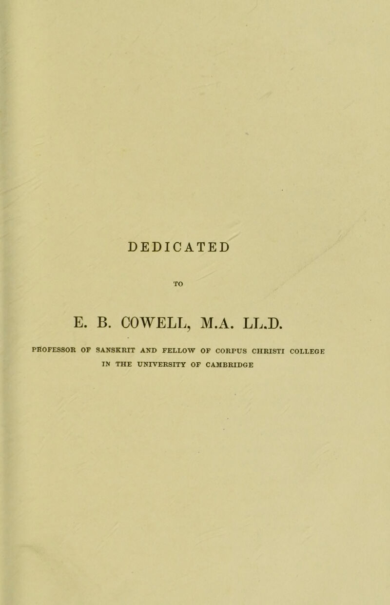 DEDICATED TO E. B. COWELL, M.A. LL.D. PROFESSOR OF SANSKRIT AND FELLOW OF CORPUS CHRISTI COLLEGE IN THE UNIVERSITY OF CAMBRIDGE