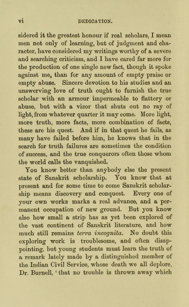 sidered it the greatest honour if real scholars, I mean men not only of learning, but of judgment and cha- racter, have considered my writings worthy of a severe and searching criticism, and I have cared far more for the production of one single new fact, though it spoke against me, than for any amount of empty praise or empty abuse. Sincere devotion to his studies and an unswerving love of truth ought to furnish the true scholar with an armour impermeable to flattery or abuse, but with a vizor that shuts out no ray of light, from whatever quarter it may come. More light, more truth, more facts, more combination of facts, these are his quest. And if in that quest he fails, as many have failed before him, he knows that in the search for truth failures are sometimes the condition of success, and the true conquerors often those whom the world calls the vanquished. You know better than anybody else the present state of Sanskrit scholarship. You know that at present and for some time to come Sanskrit scholar- ship means discovery and conquest. Every one of your own works marks a real advance, and a per- manent occupation of new ground. But you know also how small a strip has as yet been explored of the vast continent of Sanskrit literature, and how much still remains terra incognita. No doubt this exploring work is troublesome, and often disap- pointing, but young students must learn the truth of a remark lately made by a distinguished member of the Indian Civil Service, whose death we all deplore, Dr. Burnell, ‘ that no trouble is thrown away which