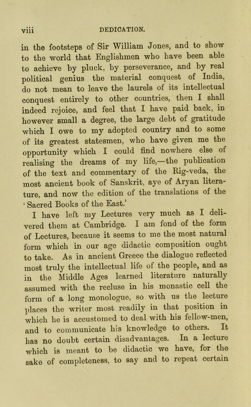 in the footsteps of Sir William Jones, and to show to the world that Englishmen who have been able to achieve by pluck, by perseverance, and by real political genius the material conquest of India, do not mean to leave the laurels of its intellectual conquest entirely to other countries, then I shall indeed rejoice, and feel that I have paid back, in however small a degree, the large debt of gratitude which I owe to my adopted country and to some of its greatest statesmen, who have given me the opportunity which I could find nowhere else of realising the dreams of my life,—the publication of the text and commentary of the Rig-veda, the most ancient book of Sanskrit, aye of Aryan litera- ture, and now the edition of the translations of the ‘ Sacred Books of the East.’ I have left my Lectures very much as I deli- vered them at Cambridge. I am fond of the form of Lectures, because it seems to me the most natural form which in our age didactic composition ought to take. As in ancient Greece the dialogue refiected most truly the intellectual life of the people, and as in the Middle Ages learned literature naturally assumed with the recluse in his monastic cell the form of a long monologue, so with us the lecture places the writer most readily in that position in which he is accustomed to deal with his fellow-men, and to communicate his knowledge to others. It has no doubt certain disadvantages. In a lecture which is meant to be didactic we have, for the sake of completeness, to say and to repeat certain