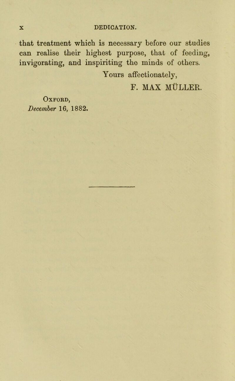 that treatment which is necessary before our studies can realise their highest purpose, that of feeding, invigorating, and inspiriting the minds of others. Yours affectionately, F. MAX MtiLLEK. Oxford, December 16, 1882.