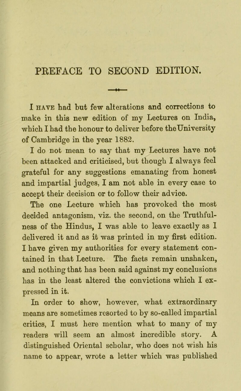 PEEFACE TO SECOND EDITION. I HAVE had but few alterations and corrections to make in this new edition of my Lectures on India, which I had the honour to deliver before theUniversity of Cambridge in the year 1882. I do not mean to say that my Lectures have not been attacked and criticised, but though I always feel grateful for any suggestions emanating from honest and impartial judges, I am not able in every case to accept then- decision or to follow their advice. The one Lecture which has provoked the most decided antagonism, viz. the second, on the Truthful- ness of the Hindus, I was able to leave exactly as I delivered it and as it was printed in my first edition. I have given my authorities for every statement con- tained in that Lecture. The facts remain unshaken, and nothing that has been said against my conclusions has in the least altered the convictions which I ex- pressed in it. In order to show, however, what extraordinary means are sometimes resorted to by so-called impartial critics, I must here mention what to many of my readers will seem an almost incredible story. A distinguished Oriental scholar, who does not wish his name to appear, wrote a letter which was published