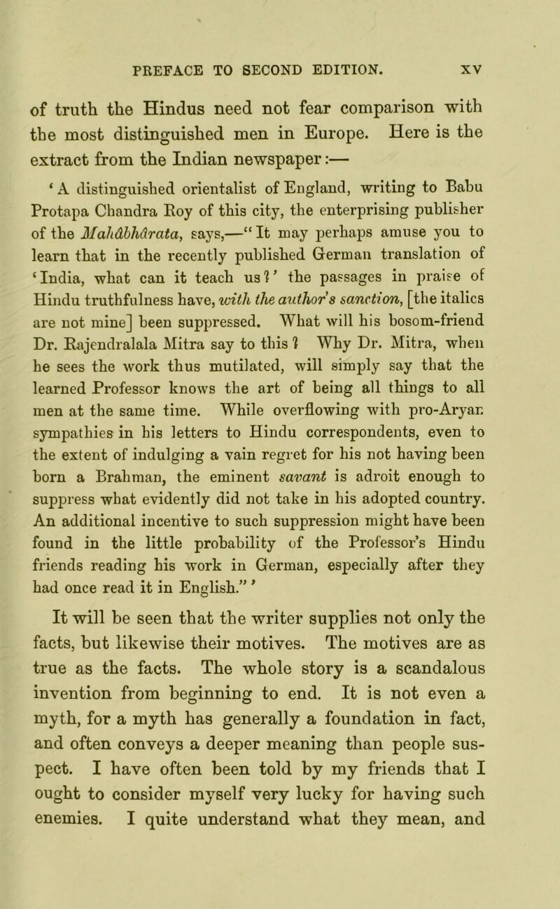 of truth the Hindus need not fear comparison with the most distinguished men in Europe. Here is the extract from the Indian newspaper:— ‘ A distinguished orientalist of England, writing to Babu Protapa Chandra Roy of this city, the enterprising publisher of the MahdbMrata, says,—“ It may perhaps amuse you to learn that in the recently published German translation of ‘ India, what can it teach us 1 ’ the passages in praise of Hindu truthfulness have, with the authors sanction, [the italics are not mine] been suppressed. What will his bosom-friend Dr. Rajendralala Mitra say to this 1 Why Dr. Mitra, when he sees the work thus mutilated, will simply say that the learned Professor knows the art of being all things to all men at the same time. While overflowing with pro-Aryan sympathies in his letters to Hindu correspondents, even to the extent of indulging a vain regret for his not having been born a Brahman, the eminent savant is adroit enough to suppress what evidently did not take in his adopted country. An additional incentive to such suppression might have been found in the little probability of the Professor’s Hindu friends reading his work in German, especially after they had once read it in English.” ' It will be seen that the writer supplies not only the facts, but likewise their motives. The motives are as true as the facts. The whole story is a scandalous invention from beginning to end. It is not even a myth, for a myth has generally a foundation in fact, and often conveys a deeper meaning than people sus- pect. I have often been told by my friends that I ought to consider myself very lucky for having such enemies. I quite understand what they mean, and