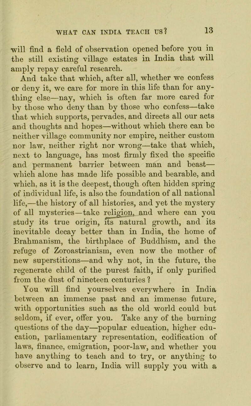 will find a field of observation opened before you in the still existing village estates in India that will amply repay careful research. And take that which, after all, whether we confess or deny it, we care for more in this life than for any- thing else—nay, which is often far more cared for by those who deny than by those who confess—take that which supports, pervades, and directs all our acts and thoughts and hopes—without which there can be neither village community nor empire, neither custom nor law, neither right nor wrong—take that which, next to language, has most firmly fixed the specific and permanent barrier between man and beast— which alone has made life possible and bearable, and which, as it is the deepest, though often hidden spring of individual life, is also the foundation of all national life,—the history of all histories, and yet the mystery of all mysteries—take religion, and where can you study its true origin, its natural growth, and its inevitable decay better than in India, the home of Brahmanism, the birthplace of Buddhism, and the refuge of Zoroastrianism, even now the mother of new superstitions—and why not, in the future, the regenerate child of the purest faith, if only purified from the dust of nineteen centuries ? You will find yourselves everywhere in India between an immense past and an immense future, with opportunities such as the old world could but seldom, if ever, offer you. Take any of the burning questions of the day—popular education, higher edu- cation, parliamentary representation, codification of laws, finance, emigration, poor-law, and whether you have anything to teach and to try, or anything to observe and to learn, India will supply you with a