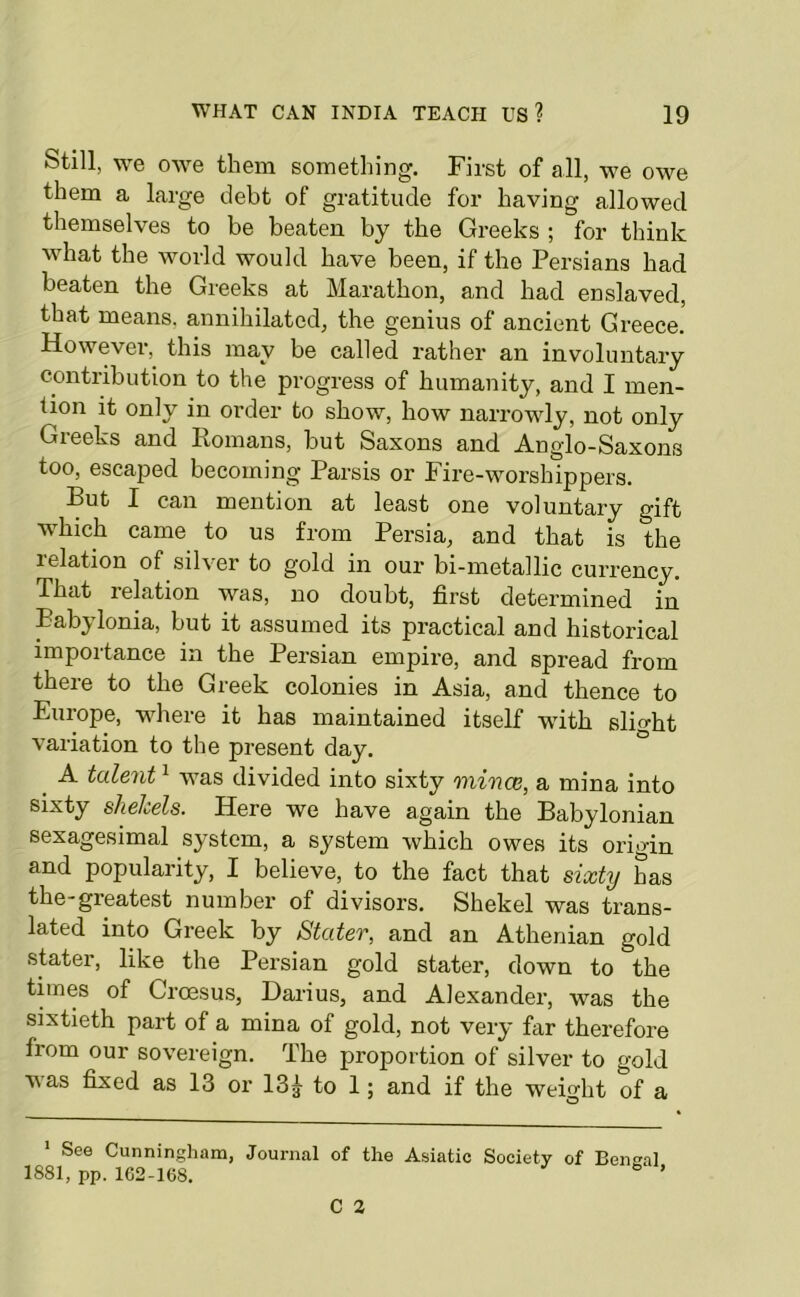 Still, we owe them something. First of all, we owe them a large debt of gratitude for having allowed themselves to be beaten by the Greeks ; for think what the world would have been, if the Persians had beaten the Greeks at Marathon, and had enslaved, that means, annihilated, the genius of ancient Greece. However, this may be called rather an involuntary contribution to the progress of humanity, and I men- tion it only in order to show, how narrowly, not only Greeks and Romans, but Saxons and Anglo-Saxons too, escaped becoming Parsis or Fire-worshippers. But I can mention at least one voluntary gift which came to us from Persia, and that is the relation of sil\er to gold in our bi-metallic currency. That relation was, no doubt, first determined in Babylonia, but it assumed its practical and historical importance in the Persian empire, and spread from there to the Greek colonies in Asia, and thence to Europe, where it has maintained itself with slight variation to the present day. ^ A talent ^ was divided into sixty mince, a mina into sixty shelcels. Here we have again the Babylonian sexagesimal system, a system which owes its origin and popularity, I believe, to the fact that sixty has the-greatest number of divisors. Shekel was trans- lated into Greek by Stater, and an Athenian gold stater, like the Persian gold stater, down to the times of Croesus, Darius, and Alexander, was the sixtieth part of a mina of gold, not very far therefore from our sovereign. The proportion of silver to gold vas fixed as 13 or 13^ to 1; and if the weight of a * See Cunningham, Journal of the Asiatic Society of Bent'al 1881, pp. 162-168. ’