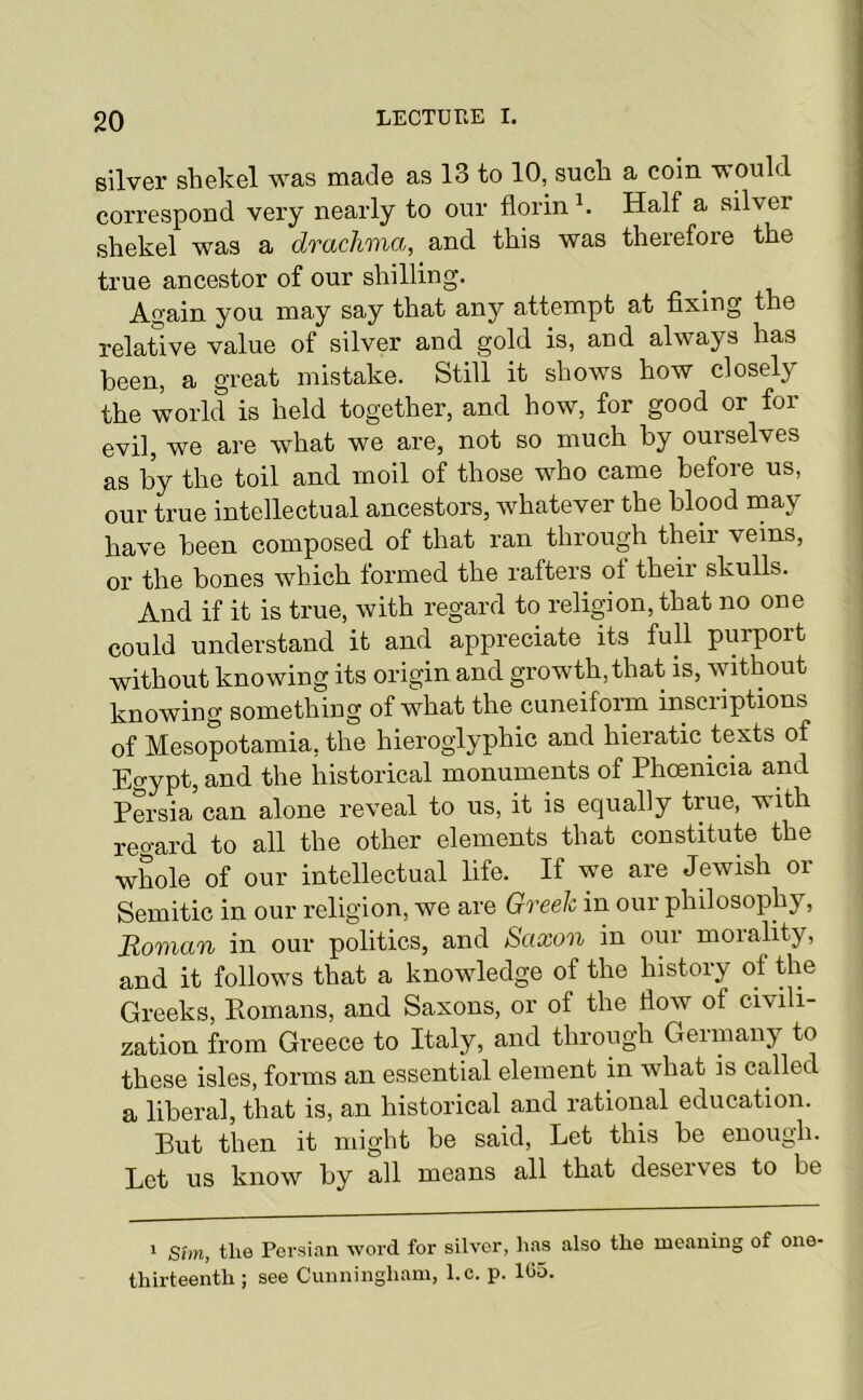 silver shekel was made as 13 to 10, such a coin would correspond very nearly to our florin Half a silver shekel was a drachma, and this was therefore the true ancestor of our shilling. Again you may say that any attempt at fixing the relative value of silver and gold is, and always has been, a great mistake. Still it shows how closely the world is held together, and how, for good or for evil, we are what we are, not so much by ourselves as by the toil and moil of those who came before us, our true intellectual ancestors, whatever the blood may have been composed of that ran through their veins, or the bones which formed the rafters of their skulls. And if it is true, with regard to religion, that no one could understand it and appreciate its full purport without knowing its origin and growth, that is, without knowing something of what the cuneiform inscriptions of Mesopotamia, the hieroglyphic and hieratic texts of Egypt, and the historical monuments of Phcerricia and Persia can alone reveal to us, it is equally true, wrth regard to all the other elements that constitute the whole of our intellectual life. If we are Jewish or Semitic in our religion, we are Greek in our philosophy, Roman in our politics, and Sctxon in our moralrty, and it follows that a knowledge of the history of the Greeks, Eomans, and Saxons, or of the flow of civili- zation from Greece to Italy, and through Germany to these isles, forms an essential element in what is called a liberal, that is, an historical and rational education. Put then it might be said. Let this be enough. Let us know by all means all that deserves to be 1 Sim, the Persi.an word for silver, has also the meaning of one- thirteenth ; see Cunningham, l.c. p. 105.