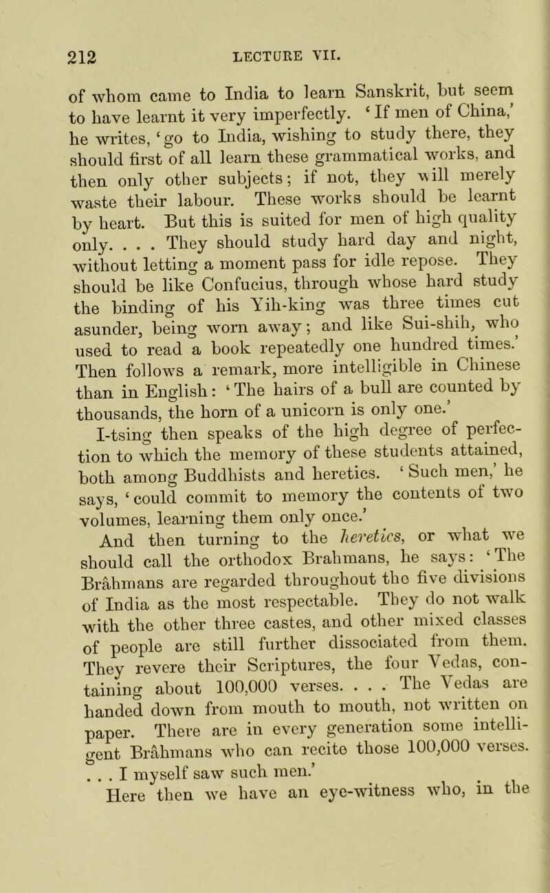 of whoin cJUTiG to India to learn Sanskrit, but seem to have learnt it very imperfectly. ‘ If men of China,’ he writes, ‘go to India, wishing to study there, they should first of all learn these grammatical woiks, and. then only other subjects; if not, they will merely waste their labour. These works should be learnt by heart. But this is suited for men of high quality only. . . . They should study hard day and night, without letting a moment pass for idle repose. They should be like Confucius, through whose hard study the binding of his \ ih-king was three times cut asunder, being worn aw'ay; and like Sui-shih, who used, to read a book repeatedly one hundied times. Then follow’S a remark, more intelligible in Chinese than in English: ‘ The hairs of a bull are counted by thousands, the horn of a unicorn is only one. I-tsing then speaks of the high degree of perfec- tion to which the memory of these students attained, both among Buddhists and heretics. ‘ Such men, he says, ‘ could commit to memory the contents of two volumes, learning them only once.’ And then turning to the heretics, or what we should call the orthodox Brahmans, he says: ‘ The Brahmans are regarded throughout the five divisions of India as the most respectable. They do not walk with the other three castes, and other mixed classes of people are still further dissociated from them. They revere their Scriptures, the four Vedas, con- taining about 100,000 verses. ... The Vedas are handed down from mouth to mouth, not written on paper. There are in every generation some intelli- gent Brahmans wdio can recite those 100,000 veises. ... I myself saw such men.’ Here then we have an eye-witness who, in the