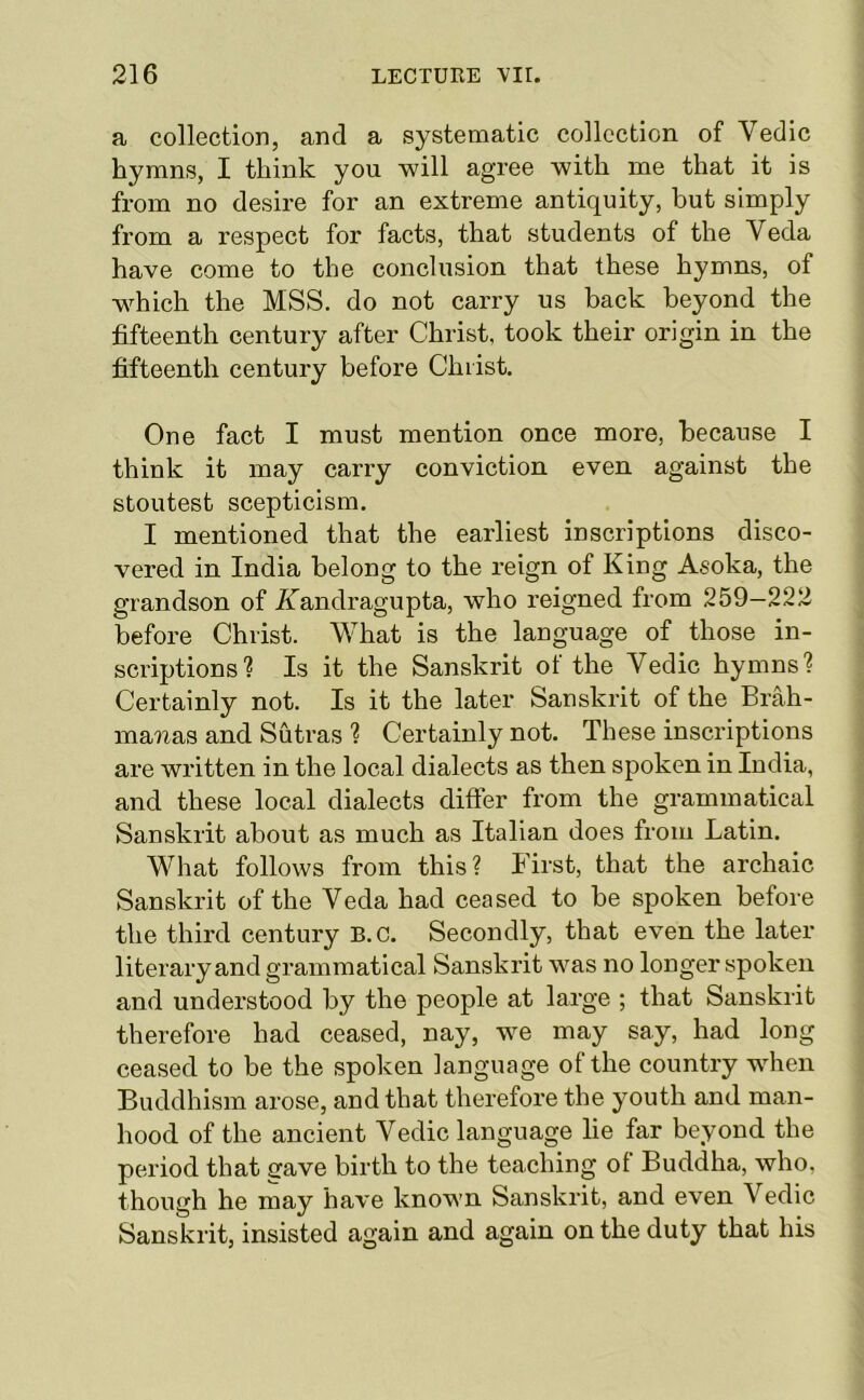 a collection, and a systematic collection of Vedic hymns, I think you will agree with me that it is from no desire for an extreme antiquity, but simply from a respect for facts, that students of the Veda have come to the conclusion that these hymns, of which the MSS. do not carry us back beyond the fifteenth century after Christ, took their origin in the fifteenth century before Christ. One fact I must mention once more, because I think it may carry conviction even against the stoutest scepticism. I mentioned that the earliest inscriptions disco- vered in India belong to the reign of King Asoka, the grandson of Aandragupta, who reigned from 259—222 before Christ. What is the language of those in- scriptions? Is it the Sanskrit of the Vedic hymns? Certainly not. Is it the later Sanskrit of the Brah- mawas and Sutras ? Certainly not. These inscriptions are written in the local dialects as then spoken in India, and these local dialects differ from the grammatical Sanskrit about as much as Italian does from Latin. What follows from this? First, that the archaic Sanskrit of the Veda had ceased to be spoken before the third century B.c. Secondly, that even the later literary and grammatical Sanskrit was no longer spoken and understood by the people at large ; that Sanskrit therefore had ceased, nay, we may say, had long ceased to be the spoken language of the country when Buddhism arose, and that therefore the youth and man- hood of the ancient Vedic language lie far beyond the period that ffave birth to the teaching of Buddha, who, though he may have known Sanskrit, and even Vedic Sanskrit, insisted again and again on the duty that his