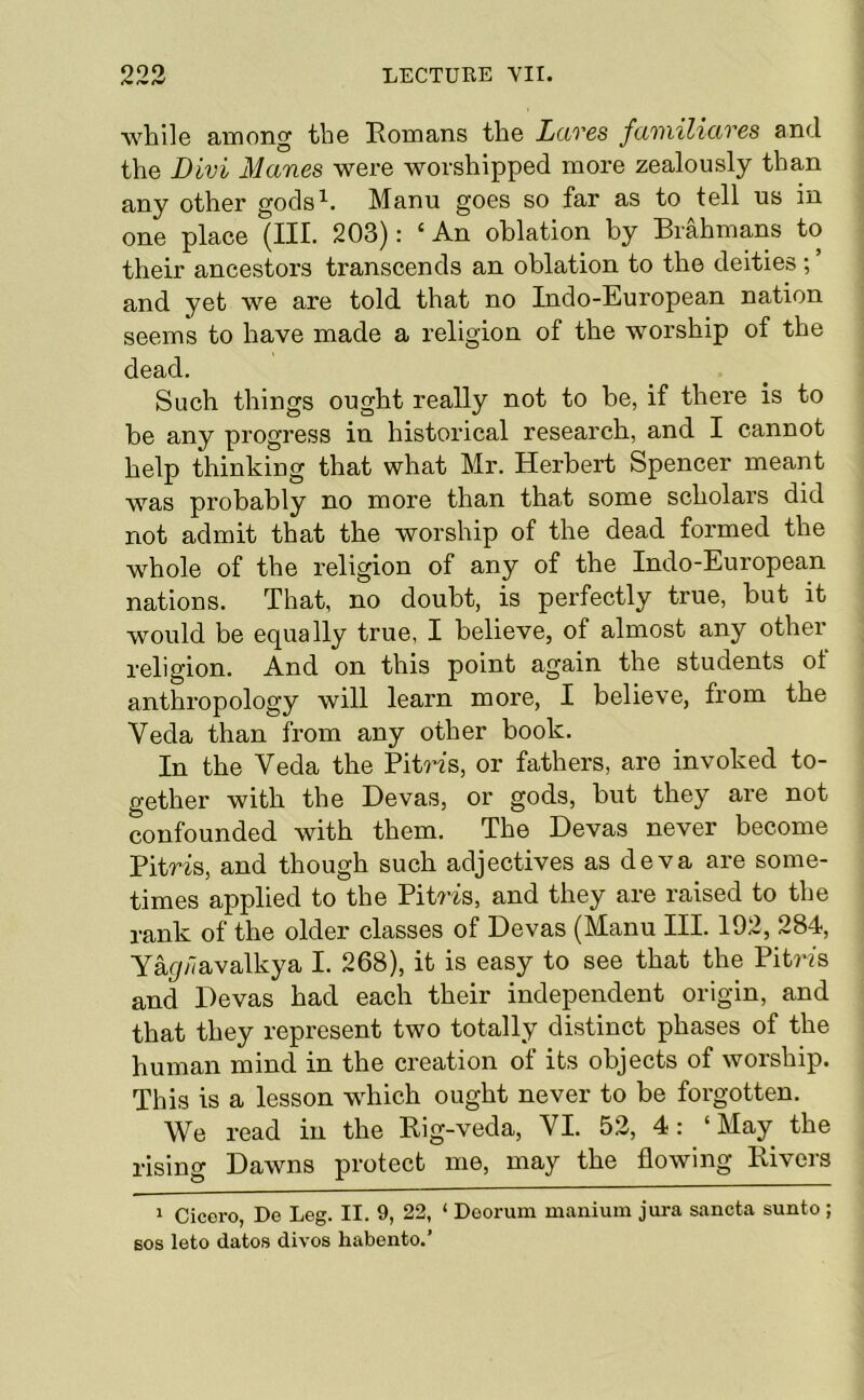 while among the Romans the Lctves fciinilittves and the Divi Manes were worshipped more zealously than any other gods^. Manu goes so far as to tell us in one place (III. 203): ‘ An oblation by Brahmans to their ancestors transcends an oblation to the deities; ’ and yet we are told that no Indo-European nation seems to have made a religion of the worship of the dead. Such things ought really not to be, if there is to he any progress in historical research, and I cannot help thinking that what Mr. Herbert Spencer meant was probably no more than that some scholars did not admit that the worship of the dead formed the whole of the religion of any of the Indo-European nations. That, no doubt, is perfectly true, but it would be equally true, I believe, of almost any other religion. And on this point again the students of anthropology will learn more, I believe, from the Veda than from any other book. In the Veda the PitWs, or fathers, are invoked to- gether with the Devas, or gods, but they are not confounded with them. The Devas never become Pitris, and though such adjectives as deva are some- times applied to the Pitris, and they are raised to the rank of the older classes of Devas (Manu III. 192, 284, Y%;7avalkya I. 268), it is easy to see that the Piti’is and Devas had each their independent origin, and that they represent two totally distinct phases of the human mind in the creation of its objects of worship. This is a lesson which ought never to be forgotten. We read in the Rig-veda, VI. 53, 4: ‘ May the rising Dawns protect me, may the flowing Rivers 1 Cicero, Do Leg. II. 9, 22, ‘ Doorum manium jura sancta sunto ; 60S leto dates divos habento.’