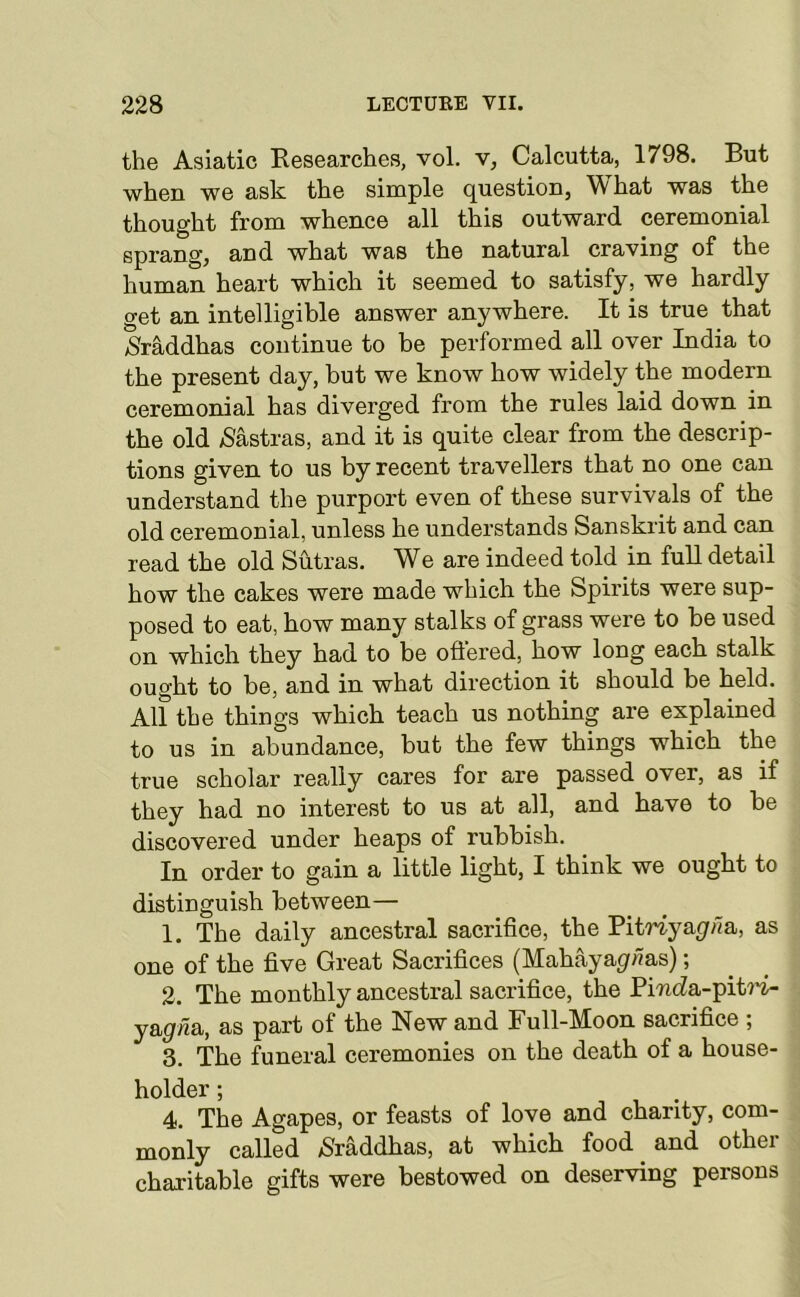 the Asiatic Kesearches, vol. v, Calcutta, 1798. But when we ask the simple question. What was the thought from whence all this outward ceremonial sprang, and what was the natural craving of the human heart which it seemed to satisfy, we hardly get an intelligible answer anywhere. It is true that >Sraddhas continue to be performed all over India to the present day, but we know how widely the modern ceremonial has diverged from the rules laid down in the old /Sastras, and it is quite clear from the descrip- tions given to us by recent travellers that no one can understand the purpoi't even of these survivals of the old ceremonial, unless he understands Sanskrit and can read the old Sutras. We are indeed told in full detail how the cakes were made which the Spirits were sup- posed to eat, how many stalks of grass were to be used on which they had to be oftered, how long each stalk ought to be, and in what direction it should be held. All the things which teach us nothing are explained to us in abundance, but the few things which the true scholar really cares for are passed over, as if they had no interest to us at all, and have to be discovered under heaps of rubbish. In order to gain a little light, I think we ought to distinguish between— 1. The daily ancestral sacrifice, the Pitriya(//7a, as one of the five Great Sacrifices (Mahayagf/?as); 2. The monthly ancestral sacrifice, the Pi'ncZa-pit7'i- y&gn&, as part of the New and Full-Moon sacrifice ; 3. The funeral ceremonies on the death of a house- holder ; 4. The Agapes, or feasts of love and charity, com- monly called /Sraddhas, at which food and other charitable gifts were bestowed on deserving persons