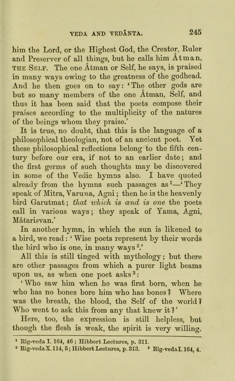 him the Lord, or the Highest God, the Creator, Ruler and Preserver of all things, but he calls him Atman, THE Self. The one Atman or Self, he says, is praised in many ways owing to the greatness of the godhead. And he then goes on to say: ‘The other gods are but so many members of the one Atman, Self, and thus it has been said that the poets compose their praises according to the multiplicity of the natures of the beings whom they praise.’ It is true, no doubt, that this is the language of a philosophical theologian, not of an ancient poet. Yet these philosophical reflections belong to the fifth cen- tury before our era, if not to an earlier date; and the first germs of such thoughts may be discovered in some of the Vedic hymns also. I have quoted already from the hymns such passages as^—‘They speak of Mitra, Varuna, Agni; then he is the heavenly bird Garutmat; that tvliich is and is one the poets call in various ways; they speak of Yama, Agni, Matarisvan.’ In another hymn, in which the sun is likened to a bird, we read : ‘ Wise poets represent by their words the bird who is one, in many ways All this is still tinged with mythology; but there are other passages from which a purer light beams upon us, as when one poet asks^: ‘ Who saw him when he was first born, when he who has no bones bore him who has bones ? Where was the breath, the blood, the Self of the world? Who went to ask this from any that knew it ? ’ Here, too, the expression is still helpless, but though the flesh is weak, the spirit is very willing. * Kig-veda I. 164, 46 ; Hibberfc Lectures, p. 311. * Eig-vedaX.114, 6; Hibbert Lectures, p. 313. ’ Rig-vedal. 164, 4,