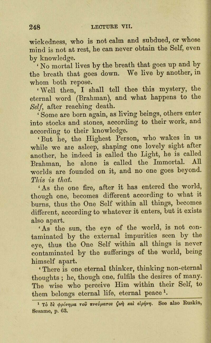 wickedness, who is not calm and subdued, or whose mind is not at rest, he can never obtain the Self, even by knowledge. ‘ No mortal lives by the breath that goes up and by the breath that goes down. We live by another, in whom both repose. ‘Well then, I shall tell thee this mystery, the eternal word (Brahman), and what happens to the Self, after reaching death. ‘ Some are born again, as living beings, others enter into stocks and stones, according to their work, and according to their knowledge. ‘But he, the Highest Person, who wakes in us while we aie asleep, shaping one lovely sight after another, he indeed is called the Light, he is called Brahman, he alone is called the Immortal. All worlds are founded on it, and no one goes beyond. This is that. ‘As the one fire, after it has entered the world, though one, becomes different according to what it burns, thus the One Self within all things, becomes different, according to whatever it enters, but it exists also apart. ‘ As the sun, the eye of the world, is not con- taminated by the external impurities seen by the eye, thus the One Self within all things is never contaminated by the sufiferings of the world, being himself apart. ‘ There is one eternal thinker, thinking non-eternal thoughts ; he, though one, fulfils the desires of many. The wise who perceive Him within their Self, to them belongs eternal life, eternal peace ‘ To (ppuvTjua Tov vvtvfxaroi (cafi Kal elprjvr]. See also Buskin, Sesame, p. 63.