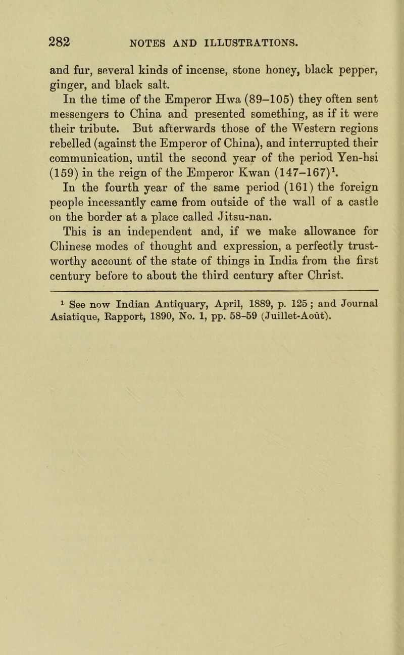 and fur, several kinds of incense, stone honey, black pepper, ginger, and black salt. In the time of the Emperor Hwa (89-105) they often sent messengers to China and presented something, as if it were their tribute. But afterwards those of the Western regions rebelled (against the Emperor of China), and interrupted their communication, until the second year of the period Yen-hsi (159) in the reign of the Emperor Kwan (147-167)h In the fourth year of the same period (161) the foreign people incessantly came from outside of the wall of a castle on the border at a place called Jitsu-nan. This is an independent and, if we make allowance for Chinese modes of thought and expression, a perfectly trust- worthy account of the state of things in India from the first century before to about the third century after Christ. ^ See now Indian Antiquary, April, 1889, p. 125; and Journal Asiatique, Rapport, 1890, No. 1, pp. 58-59 (Juillet-Aouf).