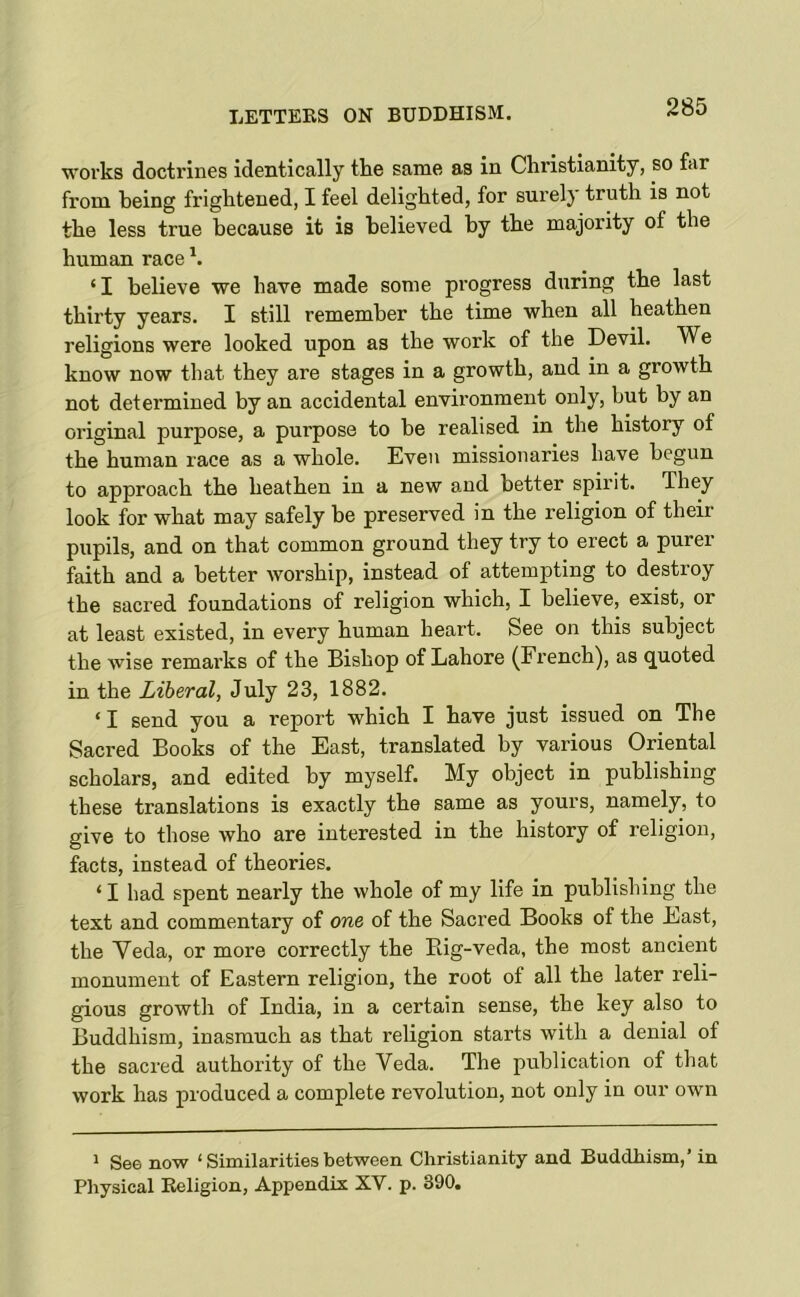 LETTEKS ON BUDDHISM. works doctrines identically the same as in Christianity, so far from being frightened, I feel delighted, for surely truth is not the less true because it is believed by the majority of the human race ‘I believe we have made some progress during the last thirty years. I still remember the time when all heathen religions were looked upon as the work of the Devil. We know now that they are stages in a growth, and in a growth not determined by an accidental environment only, but by an original purpose, a purpose to be realised in the history of the human race as a whole. Even missionaries have begun to approach the heathen in a new and better spirit. They look for what may safely be preserved in the religion of their pupils, and on that common ground they try to erect a purer faith and a better worship, instead of attempting to destroy the sacred foundations of religion which, I believe, exist, or at least existed, in every human heart. See on this subject the wise remarks of the Bishop of Lahore (French), as quoted in the Liberal, July 23, 1882. ‘ I send you a report which I have just issued on The Sacred Books of the East, translated by various Oriental scholars, and edited by myself. My object in publishing these translations is exactly the same as yours, namely, to give to those who are interested in the history of religion, facts, instead of theories. ‘ I had spent nearly the whole of my life in publishing the text and commentary of one of the Sacred Books of the East, the Veda, or more correctly the Big-veda, the most ancient monument of Eastern religion, the root of all the later reli- gious growth of India, in a certain sense, the key also to Buddhism, inasmuch as that religion starts with a denial of the sacred authority of the Veda. The publication of that work has produced a complete revolution, not only in our own 1 See now ‘ Similarities between Christianity and Buddhism,’ in Physical Keligion, Appendix XV. p. 390.