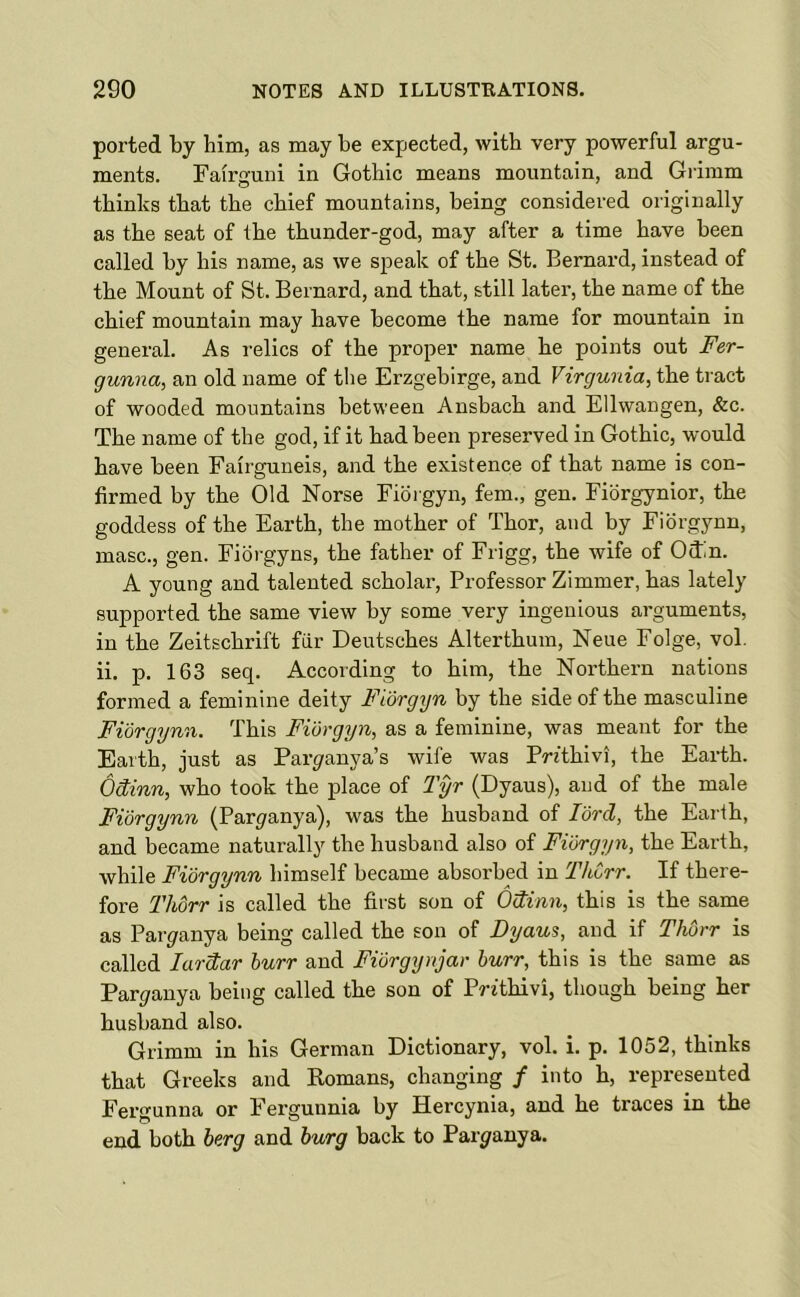 ported by him, as may be expected, with very powerful argu- ments. Fairguni in Gothic means mountain, and Grimm thinks that the chief mountains, being considered originally as the seat of the thunder-god, may after a time have been called by his name, as we speak of the St. Bernard, instead of the Mount of St. Bernard, and that, still later, the name of the chief mountain may have become the name for mountain in general. As relics of the proper name he points out Fer- gunna, an old name of the Erzgebirge, and Virgunia, the tract of wooded mountains between Ansbach and Ellwangen, &c. The name of the god, if it had been preserved in Gothic, would have been Fairguneis, and the existence of that name is con- firmed by the Old Norse Fidrgyn, fern., gen. Fidrgynior, the goddess of the Earth, the mother of Thor, and by Fidrgynn, masc., gen. Fioi-gyns, the father of Frigg, the wife of Odin. A young and talented scholar, Professor Zimmer, has lately supported the same view by some very ingenious arguments, in the Zeitschrift far Deutsches Alterthum, Neue Folge, vol. ii. p. 163 seq. According to him, the Northern nations formed a feminine deity Fiorgyn by the side of the masculine Fidrgynn. This Fidrgyn, as a feminine, was meant for the Earth, just as Paryanya’s wife was PWthivi, the Earth. Odinn, who took the place of Tyr (Dyaus), and of the male Fidrgynn (Paryanya), was the husband of lord, the Earth, and became naturally the husband also of Fidrgyn, the Earth, while Fidrgynn himself became absorbed in ThCrr. If there- fore Thdrr is called the first son of Odinn, this is the same as Paryanya being called the son of Dyaus, and if Thdrr is called lardar burr and Fidrgynjar burr, this is the same as Paryanya being called the son of Prithivi, though being her husband also. Grimm in his German Dictionary, vol. i. p. 1052, thinks that Greeks and Komans, changing / into h, represented Fergunna or i'ergunnia by Hercynia, and he traces in the end both berg and burg back to Par^anya.