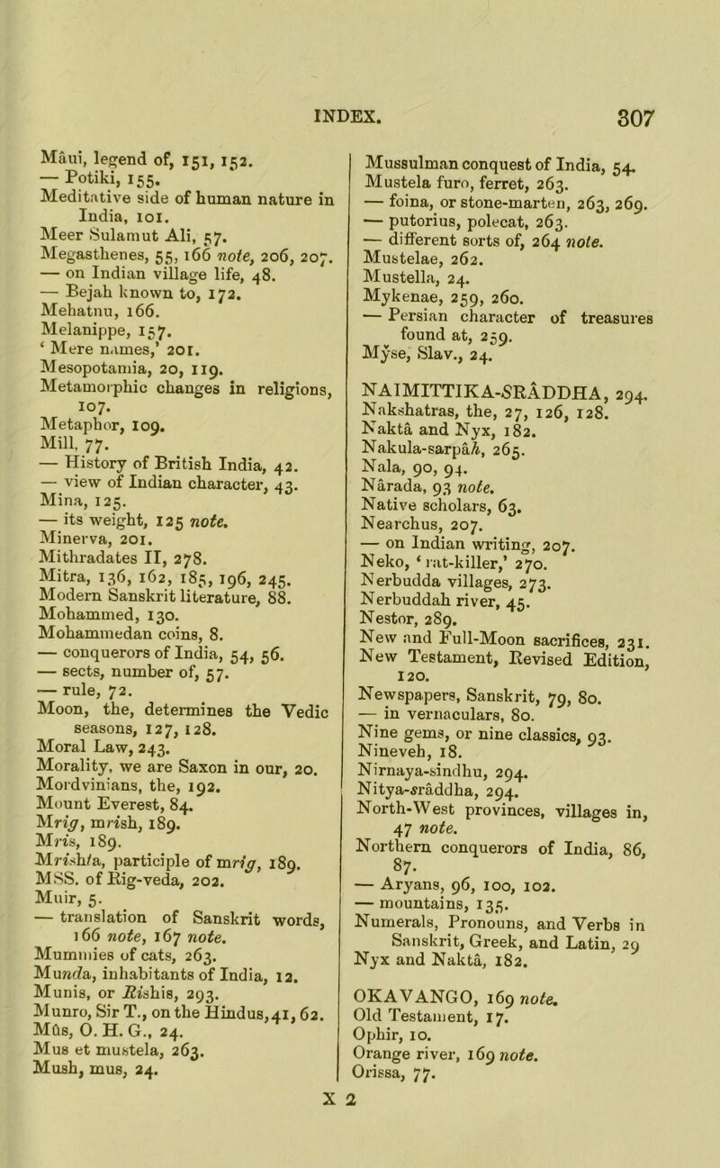 Maui, legend of, 151, 152. — Potiki, 155. Meditative side of human nature in India, loi. Meer Sulamut Ali, 57. Megastheiies, 55, 166 note, 206, 207. — on Indian village life, 48. — Bejah known to, 172. Mehatnu, 166. Melanippe, 157. ‘ Mere names,’ 201. Mesopotamia, 20, 119. Metamorphic changes in religions, 107. Metaphor, 109. Mill. 77. — History of British India, 42. — view of Indian character, 43. Mina, 125. — its weight, 125 note. Minerva, 201. Mithradates II, 278. Mitra, 136, 162, 185, 196, 245. Modem Sanskrit literature, 88. Mohammed, 130. Mohammedan coins, 8. — conquerors of India, 54, 56. — sects, number of, 57. — rule, 72. Moon, the, determines the Vedic seasons, 127, 128. Moral Law, 243. Morality, we are Saxon in our, 20. Mordvinians, the, 192. Mount Everest, 84. Mrzy, mrish, 189. Mm, 189. Mmhta, participle of mr?y, 189. MSS. of Eig-veda, 202. Muir, 5. — translation of Sanskrit words, 166 note, 167 note. Mummies of cats, 263. Muwda, inhabitants of India, 12. Munis, or Eishis, 293. Munro, Sir T., on the Hindus,4i, 62. MCls, 0. H. G., 24. Mus et mustela, 263. Mush, mus, 24. X Mussulman conquest of India, 54. Mustela furo, ferret, 263. — foina, or stone-marten, 263, 269. — putorius, polecat, 263. — different sorts of, 264 note. Mustelae, 262. Mustella, 24. Mykenae, 259, 260. — Persian character of treasures found at, 259. Myse, Slav., 24. NAIMITTIKA-SRADDHA, 294. Nakshatras, the, 27, 126, 128. Nakta and Nyx, 182. Nakula-sarpaA, 265. Nala, 90, 94. Narada, 93 note. Native scholars, 63, Nearchus, 207. — on Indian wi'iting, 207. Neko, ‘rat-killer,’ 270. Nerbudda villages, 273. Nerbuddah river, 45. Nestor, 289. New and Full-Moon sacrifices, 231. New Testament, Revised Edition, 120. Newspapers, Sanskrit, 79, 80. — in vernaculars, 80. Nine gems, or nine classics, 93. Nineveh, 18. Nirnaya-sindhu, 294. Nitya-waddha, 294. North-West provinces, villages in, 47 note. Northern conquerors of India, 86, 87. — Aryans, 96, 100, 102. — mountains, 135. Numerals, Pronouns, and Verbs in Sanskrit, Greek, and Latin, 29 Nyx and Nakta, 182. OKAVANGO, 169 note. Old Testament, 17. Ophir, 10. Orange river, i6^note. Orissa, 77.