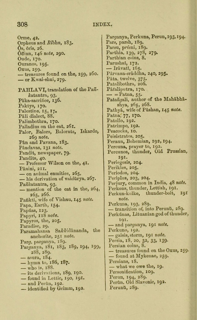 Orme, 42. Orpheus and iJtbliu, 1S3. Os, 6ris, 26. Osinn, 146 note, 290. Oude, 170. Ouranos, 195. Oxus, 259. — treasures found on the, 259, 260. — or Kwai-shui, 279. PAHLAVI, translation of the Pail- fcatantra, 93. Paka-sacrifice, 136. Paktys, 170. Palestine, 15, 17. Pali dialect, 88. Palimhothra, 170. Palladius on the cat, 261. Palor, Balors, Balornts, Iskardo, 269 note. Pan and Pavana, 183. Pawdavas, 131 note. Pandit, newspaper, 79. Pandits, 40. — Professor Wilson on the, 41. Pamini, 211. — on animal enmities, 265, — his derivation of vaidhrya, 267. Pan^:atantra, 93. — mention of the cat in the, 264, 265, 266. Pahkti, wife of Vishnu, 145 note. Papa, Earth, 154. Papdas, 123. Papyri, 118 note. Papyros, the, 205. Paradise, 29. Paramahansa Sa^^idananda, the anchorite, 251 note. Pary, parpauya, 189. Par^ranya, 181, 183, 189, 194, 199, 288, 289. — asura, 184. — hymn to, 186, 187. — who is, 188. — its derivations, 189, IQO- — found in Lettic, 190, 191. — and PerClii, 192. — identified by Grimm, 192. Paryanya, Perkuna, Perun, 193,194. Pars, parsh, 189. Parsu, pmni, 189. Parthia, 139, 278, 279. Parthian coins, 8. Parushnl, 172. — Iravatl, 163. Parvana-sraddha, 240, 295. Pata, twelve, 375. Patalibothra, 206. Pafaliputra, 170. — = Patna, 55. Patanyali, author of the Mahabha- shya, 265, 268. Pathya, wife of Pdshan, 145 note. Patna, 77, 170. Patollo, 192. Patrimpo, 192. Peacocks, 10. Peisistratos, 205. Peraun, Bohemian, 192,194. Percuna, prayer to, 192. Percunos, thunder, Old Prussian, 191. Periegesis, 204. Perikles, 205. Periodos, 204. Periplus, 203, 204. Perjury, common in India, 48 note. Perkons, thunder, Lettish, 191. Perkun-kulke, thunder-bolt, 191 note. Perkuna, 193, 289. — transition of, into Perunli, 289. Perkdnas, Lituanian god of thunder, T91. — and pary.anya, 191 note. Perkuno, 192. — gaisis, storm, 191 note. Persia, 18, 20, 32, 33, 139. Persian coins, 8. — treasures found on the Oxus, 259. — found at Mykenae, 259. Persians, 18. — what we owe the, 19. Personification, 109. Perun, 194, 2S9. Perdu, Old Slavonic, 192. Perunti, 289.