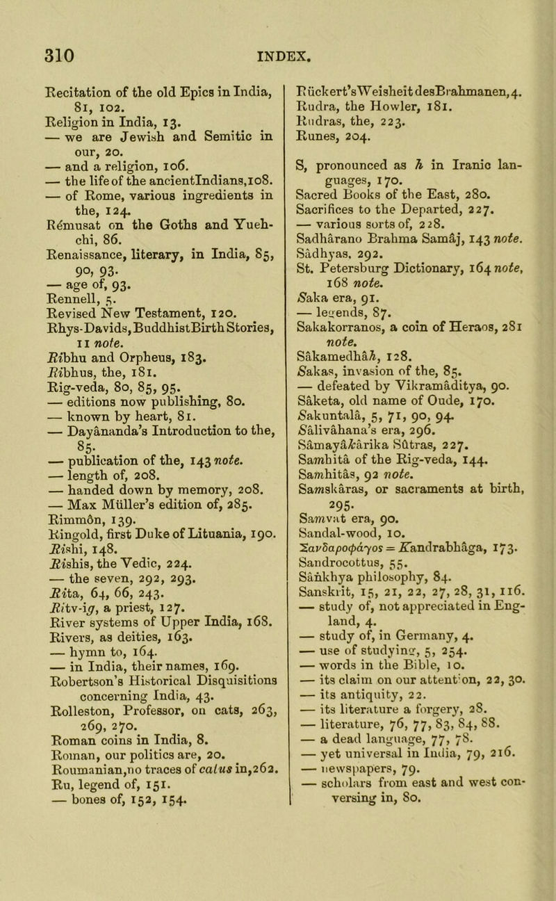 Eecitation of the old Epics in India, 8l, 102. Religion in India, 13. — we are Jewish and Semitic in our, 20. — and a religion, 106. — the life of the ancientIndians,io8. — of Rome, various ingredients in the, 124. Rdmusat on the Goths and Yueh- chi, 86. Renaissance, literary, in India, 85, 90, 93- — age of, 93. Rennell, 5. Revised New Testament, 120. Rhys-Davids, BuddhistBirth Stories, II note. Ribhu and Orpheus, 183. ifibhus, the, 181. Eig-veda, 80, 85, 95._ — editions now publishing, 80. — known by heart, 81. — Dayananda’s Introduction to the, 85- — publication of the, 143710^6. — length of, 208. — handed down by memory, 208. — Max Muller’s edition of, 285. Rimmdn, 139. Kingold, first Duke of Lituania, 190. Jffshi, 148. ifishis, the Vedic, 224. — the seven, 292, 293. ifita, 64, 66, 243. ifi'tv-i^, a priest, 127. River systems of Upper India, 168. Rivers, as deities, 163. — hymn to, 164. — in India, their names, 169. Robertson’s Historical Disquisitions concerning India, 43. Eolleston, Professor, on cats, 263, 269, 270. Roman coins in India, 8. Roman, our politics are, 20. Roumanian,no traces of calus in,262. Eu, legend of, 151. — bones of, 152, 154. R uckert’s W eisheit desErahmanen,4. Rudra, the Howler, 181. Rudras, the, 223. Runes, 204. S, pronounced as h in Iranio lan- guages, 170. Sacred Books of the East, 280. Sacrifices to the Departed, 227. — various sorts of, 228. Sadharano Brahma Samaj, 143 note. Sadhyas, 292. St. Petersburg Dictionary, 164 note, 168 note. Naka era, 91. — leyends, 87. Sakakorranos, a coin of Heraos, 281 note. SakamedhaA, 128. /Sakas, invasion of the, 85. — defeated by Vil<ramaditya, 90. Saketa, old name of Oude, 170. iSakuntala, 5, 7I) 9°i 94* 5'alivahana’s era, 296. Samaytliarika Sfltras, 227. Samhita of the Eig-veda, 144. Samhitas, 92 note. Samskaras, or sacraments at birth, 295- Samvat era, 90. Sandal-wood, 10. SaySapo^idyoy = Yandrahhaga, 173- Sandrocottus, 55. Sankhya philosophy, 84. Sanskrit, 15, 21, 22, 27, 28, 31, 116. — study of, not appreciated in Eng- land, 4. — study of, in Germany, 4. — use of studying, 5, 254. — words in the Bible, 10. — its claim on our attent’on, 22, 30. — its antiquity, 22. — its literature a forgery, 28. — literature, 76, 77, 83, 84, 88. — a dead language, 77, 78- — yet universal in India, 79, 216. — newspapers, 79. — scholars from east and west con- versing in, 80.