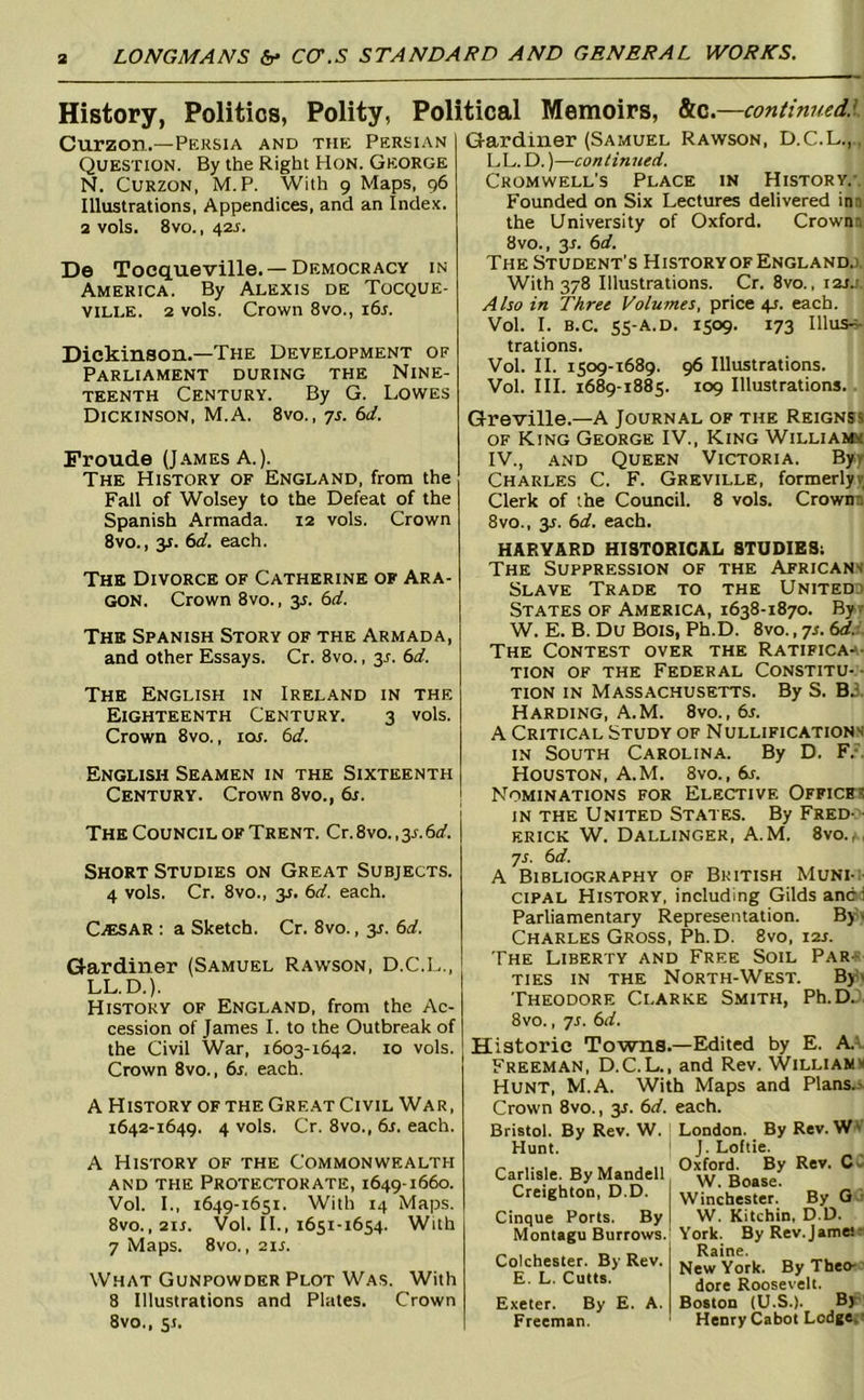 History, Politics, Polity, Political Memoirs, GLc.—continued.l Curzon.—Persia and the Persian Question. By the Right Hon. George N. Curzon, M. P. With 9 Maps, 96 Illustrations, Appendices, and an Index, a vols. 8vo., 42J. De Tocqueville. — Democracy in America. By Alexis de Tocque- ville. 2 vols. Crown 8vo., i6r. Gardiner (Samuel Rawson, D.C.L.,, I.,L. D.)—continued, Cromwell’s Place in History.'. Founded on Six Lectures delivered inn the University of Oxford. Crownn 8vo., 3J. 6d. The Student's HistoryofEnglandj. With 378 Illustrations. Cr. 8vo., i2Jj Also in Three Volumes, price 4s. each. Vol. I. B.c. ss-a.d. 1509. 173 Illus-;- Dickinson.—The Development of Parliament during the Nine- teenth Century. By G. Lowes Dickinson, M.A. 8vo. , 7s. 6d. Fronde (James A.). The History of England, from the Fall of Wolsey to the Defeat of the Spanish Armada. 12 vols. Crown 8vo., y. 6d. each. The Divorce of Catherine of Ara- gon. Crown 8vo., y. 6d. The Spanish Story of the Armada, and other Essays. Cr. 8vo., 31-. 6d. The English in Ireland in the Eighteenth Century. 3 vols. Crown 8vo., 10s. 6d. English Seamen in the Sixteenth Century. Crown 8vo., &r. The Council of Trent. Cr. 8vo., 3^ 6d. Short Studies on Great Subjects. 4 vols. Cr. 8vo., 31. 6d. each. CiESAR : a Sketch. Cr. 8vo., 31. 6d. Gardiner (Samuel Rawson, D.C.L., LL.D.). History of England, from the Ac- cession of James I. to the Outbreak of the Civil War, 1603-1642. 10 vols. Crown 8vo., 6s, each. A History of the Great Civil War, 1642-1649. 4 vols. Cr. 8vo., 6s, each. A History of the Commonwealth and the Protectorate, 1649-1660. Vol. I., 1649-1651. With 14 Maps. 8vo.,2ii. Vol. H., 1651-1654. With 7 Maps. 8vo. ,211. What Gunpowder Plot Was. With 8 Illustrations and Plates. Crown 8vo., 51. trations. Vol. II. 1509-1689. 96 Illustrations. Vol. HI. 1689-1885. 109 Illustrations.. Greville.—A Journal of the Reignsj of King George IV., King Williams IV., and Queen Victoria. Byy Charles C. F. Greville, formerlyr Clerk of the Council. 8 vols. Crownn 8VO., 3s. 6d. each. HARVARD HISTORICAL STUDIES; The Suppression of the Africans Slave Trade to the United) States of America, 1638-1870. By? W. E. B. Du Bois, Ph.D. 8vo., 71. 6rf.;, The Contest over the Ratifica-a- TiON of the Federal Constitu-- TioN in Massachusetts. By S. BJ. Harding, A.M. 8vo., 6s, A Critical Study of Nullifications IN South Carolina. By D. F.-. Houston, A.M. 8vo., 6s, Nominations for Elective Offices in the United States. By Fred- • ERICK W. Dallinger, A.M. 8vo.,, 71. 6d, A Bibliography of British Muni-;- ciPAL History, including Gilds andd Parliamentary Representation. Byv Charles Gross, Ph.D. 8vo, 121. The LiBER'rY and Free Soil Pare- TIES IN THE North-West. Bjdi Theodore Clarke Smith, Ph.DJ. 8vo., 71. 6d, Historic Towns.—Edited by E. A.t. Freeman, D.C.L., and Rev. Williams Hunt, M.A. With Maps and Plans.x Crown 8vo., 31. 6d, each. Bristol. By Rev. W. ' Hunt. ' Carlisle. ByMandell Creighton, D.D. Cinque Ports. By Montagu Burrows.' Colchester. By Rev. E. L. Cutts. Exeter. By E. A. Freeman. London. By Rev. W* J. Loftie. Oxford. By Rev. Cl W. Boase. Winchester. By W. Kitchin, D.D. York. By Rev.jamesr Raine. New York. By Theo- ' dore Roosevelt. Boston (U.S.). Br Henry Cabot Lodge. ■