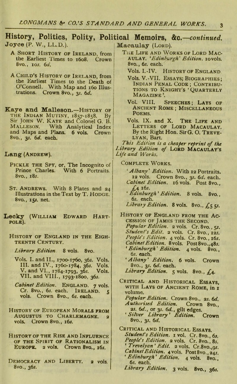 History, Politics, Polity, Political Memoirs, &c. —continued. Joyce (P. W., LL.D.). A Short History of Ireland, from the Earliest Times to x6o8. Crown 8vo., lor. 6a. A Child’s History of Ireland, from I the liarliest Times to the Death of ■ O’Connell. With Map and 160 Illus- trations. Crown 8vo., 31. 6d. Kaye and Malleson.—History of THE Indian Mutiny, 1857-1858. By Sir John W. Kaye and Colonel G. B. M.\lleson. With Analytical Index j and Maps and Plans. 6 vols. Crown 1 8vo., 31. bd. each. Lang (Andrew). Pickle the Spy, or. The Incognito of Prince Charles. With 6 Portraits. 8vo., i8r. St. Andrews. With 8 Plates and 24 Illustrations in the Text by T. Hodge. 8VO., 15J. net. Lecky (William Edward Hart- pole). History of England in the Eigh- teenth Century. Library Edition 8 vols. 8vo. Vols. I. and II., 1700-1760, 361. Vols. HI. and IV., 1760-1784, 361. Vols. V. and VI., 1784-1793, 361. Vols. VII. and VIII., 1793-1800, 361. Cabinet Edition. England. 7 vols. Cr. 8vo., 6s. each. Ireland. 5 vols. Crown 8vo., 6s. each. History of European Morals from AUGUSTUS TO Charlemagne, a vols. Crown 8vo., 16s. History OF the Rise and Influence OF the Spirit of Rationalism in Europe. 2 vols. Crown 8vo., j6s. Democracy and Liberty, a vols. 8vo., 361. Macaulay (Lord). The Life and Works of Lord Mac- aulay. 'Edinburgh' Edition. 10vols. 8vo., 6s. each. Vols. I.-IV. History of England Vols. V.-VII. E.SSAYS; Biographies; Indian Penal Code ; Contribu- tions TO Knight's ’ Quarterly Magazine’. Vol. VIII. Speeches; Lays of Ancient Rome ; Miscellaneous Poems. Vols. IX. and X. The Life and Letters of Lord Macaulay. By the Right Hon. SirG. O. Treve- lyan, Bart. This Edition is a cheaper reprint of the Library Edition of Lord Macaulay’S Life and Works. Complete Works. ■ Albany' Edition. With 12 Portraits. 12 vols. Crown 8vo., y. 6d. each. Cabinet Edition. 16 vols. Post 8vo., i6s. ‘ Edinburgh ’ Edition. 8 vols. 8vo., 6s. each. Libraty Edition. 8 vols. 8vo., ^^5 51. History of England from the Ac- cession OF James the Second. Popular Edition. 2 vols. Cr. 8vo., 51. Student’s Edit. 2 vols. Cr. 8vo., I2J. People's Edition. 4 vols. Cr. 8vo.,i6r. Cabinet Edition. 8vols. Post8vo.,48r. ‘ Edinburgh' Edition. 4 vols. 8vo., 6r. each. 'Albany' Edition. 6 vols. Crown 8vo., 31. 6d. each. Library Edition. 5 vols. 8vo., ^£'4. Critical and Historical Essays, with Lays of Ancient Rome, in 1 volume. Popular Edition. Crown 8vo., 2s. 6d. A uthoHsed Edition. Crown 8vo., 21. 6d., or 3j. 6d., gilt edges. ‘ Silver Library ’ Edition. Crown 8vo., 31. 6d. Critical and Historical Essays. Student's Edition. 1 vol. Cr. 8vo., 6s. People's Edition. 2 vols. Cr. 8vo., 8s. ' Trnelyan’ Edit. 2 vols. Cr.8vo.,9i. Cabinet Edition. 4 vols. Post8vo., 24X. ' Edinburgh' Edition. 4 vols. 8vo., 6j. each. Library Edition. 3 vols. 8vo., 36s.