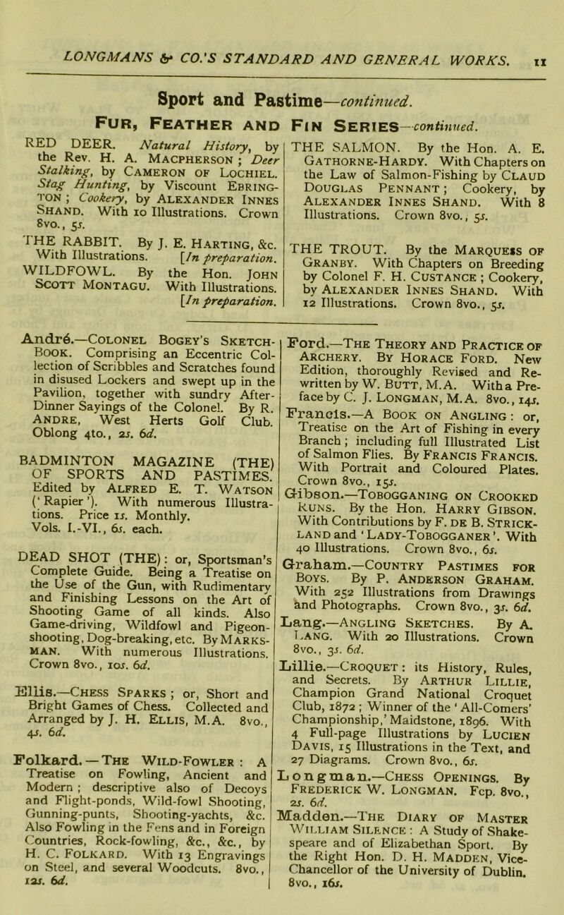 IX Sport and Pastime —continued. Fur, Feather and RED DEER. Natural History, by the Rev. H. A. Macpherson ; Deer Stalking, by Cameron of Lochiel. Stag Hunting, by Viscount Ebring- TON ; Cookery, by Alexander Innes Shand. With lo Illustrations. Crown Svo., 5L I HE RABBIT. By J. E. Harting, &c. With Illustrations. [In preparation. WILDFOWL. By the Hon. John Scott Montagu. With Illustrations. \In preparation. Fin Series—continued. THE SALMON. By the Hon. A. E. Gathorne-Hardy. With Chapters on the Law of Salmon-Fishing by Claud Douglas Pennant ; Cookery, by Alexander Innes Shand. With 8 Illustrations. Crown Svo., ^s. THE TROUT. By the Marquess of Granby. With Chapters on Breeding by Colonel F. H. Custance ; Cookery, by Alexander Innes Shand. With 12 Illustrations. Crown Svo., y. Andr6.—Colonel Bogey's Sketch- Book. Comprising an Eccentric Col- lection of Scribbles and Scratches found in disused Lockers and swept up in the Pavilion, together with sundry After- Dinner Sayings of the Colonel. By R. Andre, West Herts GoE Club. Oblong 4to., 2s. 6d. BADMINTON MAGAZINE (THE) OF SPORTS AND PASTIMES. Edited by Alfred E. T. Watson Rapier ’). With numerous Illustra- tions. Price IS. Monthly. Vols. I.-VI., 6s. each. DEAD SHOT (THE): or, Sportsman’s Complete Guide. Being a Treatise on the Use of the Gun, with Rudimentary and Finishing Lessons on the Art of Shooting Game of all kinds. Also Game-driving, Wildfowl and Pigeon- shooting, Dog-breaking, etc. ByMARKS- MAN. With numerous Illustrations. Crown Svo., los. 6d. Kllis.—Chess Sparks ; or, Short and Bright Games of Chess. Collected and Arranged by J. H. Ellis, M.A. 8vo., 4J. 6d. Folkard. — The Wild-Fowler : A Treatise on Fowling, Ancient and Modern ; descriptive also of Decoys and Flight-ponds, Wild-fowl Shooting, Gunning-punts, Shooting-yachts, &c. Also Fowling in the Fens and in Foreign Countries, Rock-fowling, &c., &c., by H. C. Folkard. With 13 Engravings on Steel, and several Woodcuts. Svo., lar. 6d. Ford.—The Theory and Practice of Archery. By Horace Ford. New Edition, thoroughly Revised and Re- written by W. Butt, M.A. Witha Pre- face by C. J. Longman, M.A. 8vo., 14J. Francis.—A Book on Angling ; or, Treatise on the Art of Fishing in every Branch; including full Illustrated List of Salmon Flies. By P'rancis Francis. With Portrait and Coloured Plates. Crown 8vo., 15L Gibson.—Tobogganing on Crooked Runs. By the Hon. Harry Gibson. With Contributions by F. de B. Strick- land and 'Lady-Tobogganer'. With 40 Illustrations. Crown 8vo., 6j-. Graham.—Country Pastimes for Boys. By P. Anderson Graham. With 252 Illustrations from Drawings hnd Photographs. Crown 8vo., y. 6d. Lang.—Angling Sketches. By A. Lang. With 20 Illustrations. Crown 8vo., 3J. 6d. Lillie.—Croquet : its History, Rules, and Secrets. By Arthur Lillie, Champion Grand National Croquet Club, 1872 ; Winner of the ‘ All-Comers’ Championship,’Maidstone, 1896. With 4 Full-page Illustrations by Lucien Davis, 15 Illustrations in the Text, and 27 Diagrams. Crown 8vo., 6s. Longman.—Chess Openings. By Frederick W. Longman. Fcp. 8vo 2j. 6d. Madden.—The Diary of Master William Silf.nce : A Study of Shake- speare and of Elizabethan Sport. By the Right Hon. D. H. Madden, Vice- Chancellor of the University of Dublin. 8vo., 16s.