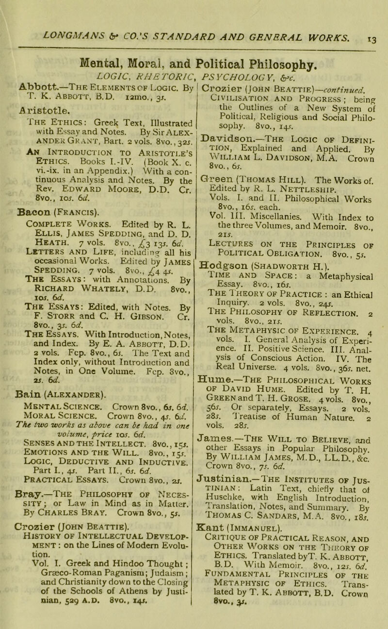 13 Mental, Moral, and Political Philosophy. LOGIC, RHETORIC, Abbott.—The Elements OF Logic. By T. K. Abbott, B.D. lamo., 3J. Aristotle. The Ethics: Greek Text, Illustrated with Essay and Notes. By Sir Alex- ander Grant, Bart. 2vols. 8vo.,32j. An Introduction to Aristotle’s Ethics. Books I.-IV. (Book X. c. vi.-ix. in an Appendix.) With a con- tinuous Analysis and Notes. By the Rev. Edward Moore, D.D. Cr. 8vo., loj. 6d. Bacon (Francis). Complete Works. Edited by R. L. Ellis. James Spedding, and D. D. Heath. 7 vols. 8vo.. ^3 13J. 6a'. Letters and Life, including all his occasional Works. Edited by James Spedding. 7 vols. 8vo., ^^4 ^t. The Essays : with Annotations. By Richard Whately, D.D. 8vo., loj. 6a'. The Essays: Edited, with Notes. By F. Storr and C. H. Gibson. Cr. 8vo., y. 6d. The Essays. With Introduction, Notes, and Inde.x. By E. A. Abbott, D.D. 2 vols. Fcp. 8vo., 6l The Text and Index only, without Introduction and Notes, in One Volume. Fcp. 3vo., 2J. 6d. Bain (Alexander). Mental Science. Crown 8vo., 6j. 6d. Moral Science. Crown 8vo., 4^. 6d. The two works as above can be biad in one PSYCHOLOGY, Crozier (John continued. Civilisation and Progress ; being the Outlines of a New System of Political, Religious and Social Philo- sophy. 8vo., 14L Davidson.—The Logic of Defini- tion, Explained and Applied. By William L. Davidson, M.A. Crown 8vo., 6r. Green (Thomas Hill). The Works of. Edited by R. L. Nettleship. Vols. I. and II. Philosophical Works 8vo., 16s. each. Vol. III. Miscellanies. With Index to the three Volumes, and Memoir. 8vo., 21S. Lectures on the Principles of Political Obligation. 8vo., 5^. Hodgson (Shadworth H.). Time and Space : a Metaphysical Essay. 8vo., idr. The Theory of Practice : an Ethical Inquiry. 2 vols. 8vo., 24J. The Philosophy of Reflection. 2 vols. 8vo., 21S. The Metaphysic of Experience. 4 vols. I. General Analysis of Experi- ence. II. Positive Science. III. Anal- ysis of Conscious Action. IV. The Real Universe. 4 vols. 8vo., 36L net. Hume.—The Philosophical Works of David Hume. Edited by T. H. Green and T. H. Grose. 4 vols. 8vo., 56j-. Or separately. Essays. 2 vols.’ 28s. Treatise of Human Nature. 2 vols. 28j. volume, price sos. 6d. Senses AND the Intellect. 8vo.,i5j. Emotions and the Will. 8vo., 15.1. Logic, Deductive and Inductive. Part L, 4J. Part II., 6s. 6d. Practical Essays. Crown 8vo., 2s. Bray.—The Philosophy of Neces- sity ; or Law in Mind as in Matter. By Charles Bray. Crown 8vo., 5^. James.—The Will to Believe, and other Essays in Popular Philosophy. By William James, M.D., LL.D., &c. Crown 8vo. , ys. 6d. Justinian.—The Institutes of Jus- tinian : Latin Text, chiefly that of Huschke, with English Introduction, Translation, Notes, and Summary. By Thomas C. Sandars, M.A. 8vo., i8l Crozier (John Beattie). History of Intellectual Develop- ment : on the Lines of Modern Evolu- tion. Vol. I. Greek and Hindoo Thought; Graeco-Roman Paganism; Judaism ; and Christianity down to the Closing of the Schools of Athens by Justi- nian, 329 A.D. 8vo., X4S, Kant (Immanuel). Critique of Practical Reason, and Other Works on the Theory of Ethics. Translated byT. K. Abbott, B.D. With Memoir. 8vo., 12s. 6d'. Fundamental Principles of the Metaphysic of Ethics. Trans- lated by T. K. Abbott, B.D. Crown 8vo., y.