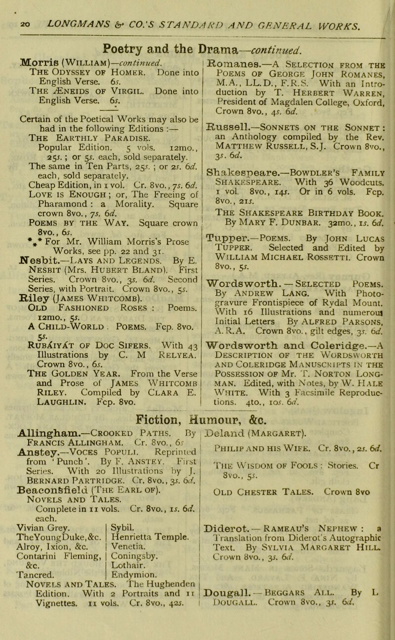 Poetry and the continued. Morris {'NiisiakW)—continued. The Odyssey of Homer. Done into English Verse, bs. The .<Eneids of Virgil. Done into English Verse, bs. Certain of the Poetical Works may also be had in the following Editions :— The Earthly Paradise. Popular Edition. 5 vols. i2mo., 25^. ; or 5r. each, sold separately. The same in Ten Parts, 25,^. ; or 2J. bd. each, sold separately. Cheap Edition, in i vol. Cr. 8vo., 7A bd. Love is Enough ; or. The Freeing of Pharamond : a Morality. Square crown 8vo., yj. bd. Poems by the Way. Square crown 8vo., bs. *,* For Mr. William Morris's Prose Works, see jip. 22 and 31. KTesbit.—Lays and Legends. By E. Nesbit (Mrs. Hubert Bland). First Series. Crown 8vo., 3J. bd. Second Series, with Portrait, Crown 8vo., 5^. Riley (James Whitcomb). Old Fashioned Roses : Poems. i2mo., sj. A Child-World . Poems. Fcp. 8vo. 5^- RubXiyXt of Doc Sifers, With 43 Illustrations by C. M Relyea. Crown 8vo., bs. The Golden Year. From the Verse and Prose of James Whitcomb Riley. Compiled by Clara E. Laughlin. Fcp. 8vo. Romanes.—A Selection from the Poems of George John Romanes, M.A., LL.D., F.R.S. With an Intro- duction by T. Herbert Warren, President of Magdalen College, Oxford, Crown 8vo., 4^. bd. Russell.—Sonnets on the Sonnet : an Anthology compiled by the Rev. Matthew Russell, S.J. Crown 8vo., y. bd. Shakespeare.—Bowdler’s Family Shakespeare. With 36 Woodcuts. I vol. 8vo., 14J. Or in 6 vols. Fcp. 8vo., 21L The Shakespeare Birthday Book. By Mary F. Dunbar. 32mo., is. bd. Tupper.—Poems. By John Lucas Tupper. Selected and Edited by William Michael Rossetti. Crown 8vo., y. W ords worth. — Selected Poems. By Andrew Lang. With Photo- gravure Frontispiece of Rydal Mount. With 16 Illustrations and numerous Initial Letters By Alfred Parsons, A. R.A. Crown 8vo., gilt edges, 3J. bd. Wordsworth and Coleridge.—A Description of the Wordsworth AND Coleridge Manuscripts in the Possession of Mr. T. Norton Long- man. Edited, with .Notes, by W. FI ale White. With 3 Facsimile Reproduc- tions. 4to., los. bd. Fiction. Humour, &c. Allingham.—Crooked Paths. By Francis Allingham. Cr. 8vo., bs Anstey.—Voces Populi. Reprinted from ‘ Punch '. By F. Anstey. F'iist Series. With 20 Illustrations by J. Bernard Partridge. Cr, 8vo., 35. bd. BeaconSfield (The Earl of). Novels and Tales. Complete in 11 vols. Cr. 8vo., is. bd. each. Vivian Grey. I Sybil. TheYoungDuke,&c. | Henrietta Temple. Alroy, Ixion, &c. | Venetia. Contarini Fleming, | Coningsby. &c. Lothair. Tancred. | Endymion. Novels and Tales. The Hughenden Edition. With 2 Portraits and ii Vignettes, ii vols. Cr. 8vo., 424. Deland (Margaret). Philip and his Wife. Cr. 8vo., 2s. bd. The Wisdom of Fools : Storie.s. Cr Svo., y. Old Chester Tales. Crown 8vo Diderot.—Rameau’s Nephew: a Translation from Diderot's Autographic Text. By Sylvia .Margaret Hilu Crown Svo., y. bd. Dougall. —Beggars All. By L Dougall. Crown Svo., 3J. bd.