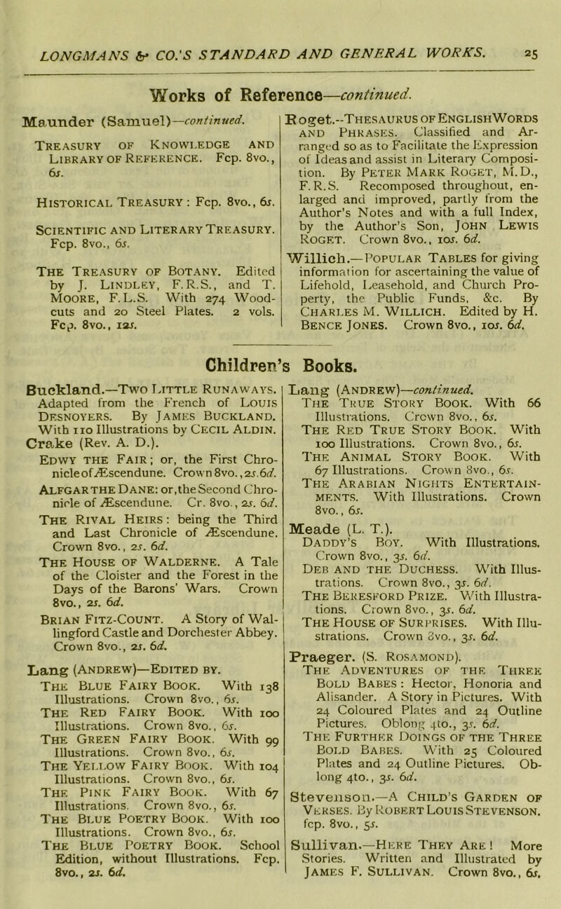 Works of Reference—continued. Maunder (Samuel)— Treasury ok Knowledge and Library of Reference. Fcp. 8vo., di. Historical Treasury : Fcp. 8vo., 6j. Scientific and Literary Treasury. Fcp. 8vo., 6s. The Treasury of Botany. Edited by J. Lindley, F. R.S. , and T. Moore, F. L.S. With 274 Wood- cuts and 20 Steel Plates. 2 vols. Fcp. 8vo., I2J. B oget.-THESAURUs of EnglishWords AND Phrases. Classified and Ar- ranged so as to Facilitate the E.xpression of Ideas and assist in Literary Composi- tion. By Peter Mark Roget, M.D., F.R.S. Recomposed throughout, en- larged and improved, partly from the Author’s Notes and with a full Index, by the Author’s Son, JOHN Lewis Roget. Crown 8vo., lor. 6d. Willich.—Popular Tables forgiving information for ascertaining the value of Lifehold, Leasehold, and Church Pro- perty, the Public Funds, &c. By Charles M. Willich. Edited by H. Bence Jones. Crown 8vo., los. 6d. Children’s Books. Buckland.—Two Little Runaways. Adapted from the F'rench of Louis Desnoyers. By James Buckland. With no Illustrations by Cecil Aldin. Crake (Rev. A. D.). Edwy the Fair ; or, the First Chro- nicle of.iEscendune. Crown 8vo., •2s.6d. Alfgar the Dane: or, the Second Chro- nicle of .iEscendune. Cr. 8vo., 2s. 6d. The Rival Heirs : being the Third and Last Chronicle of ./Escendune. Crown 8vo., 2J. 6d. The House of Walderne. A Tale of the Cloister and the Forest in the Days of the Barons’ Wars. Crown 8vo., 2i. 6d. Brian Fitz-Count. A Story of Wal- lingford Castle and Dorchester Abbey. Crown 8vo., is. 6d. Lang (Andrew)—Edited by. The Blue Fairy Book. With 138 Illustrations. Crown 8vo., 6s. The Red Fairy Book. With 100 Illustrations. Crown 8vo., 6s. The Green Fairy Book. With 99 Illustrations. Crown 8vo., 6s. The Yellow Fairy Book. With 104 Illustrations. Crown 8vo., 6r. The Pink Fairy Book. With 67 Illustrations. Crown 8vo., 6s. The Blue Poetry Book. With 100 Illustrations. Crown 8vo., 6s. The Blue Poetry Book. School Eldition, without Illustrations. Fcp. 8vo., 2s. 6d. Lang (Andrew)—continued. The True Story Book. With 66 Illustrations. Crown 8vo., 6s. The Red True Story Book. With 100 Illustrations. Crown 8vo., 6s. The Animal Story Book. With 67 Illustrations. Crown 8vo., 6r. The Arabian Nights Entertain- MENT.s. With Illustrations. Crown 8vo., 6r. Meade (L. T.). Daddy’s Boy. With Illustrations. Crown 8vo., 3s. 6d. Deb and the Duchess. With Illus- trations. Crown 8vo., 3J. 6d. The Bekesford Prize. V/ith Illustra- tions. Crown 8vo., 35. 6d. The House of Suri^rises. With Illu- strations. Crown 3vo., 3A 6d. Praeger. (S. Ros.\mond). The Adventures of the Three Bold Babes : Hector, Honoria and Alisander. A Story in Pictures. With 24 Coloured Plates and 24 Outline Pictures. Oblong 4to., 3.1. 6d. The Further Doings of the Three Bold Babes. With 25 Coloured Plates and 24 Outline Pictures. Ob- long 4to., 3L 6d. Stevenson.—A Child’s Garden of Verses. By Robert Louis Stevenson. fcp. 8vo., sr. Sullivan.—Here They Are ! More .Stories. Written and Illustrated by James F. Sullivan. Crown 8vo., 6s,