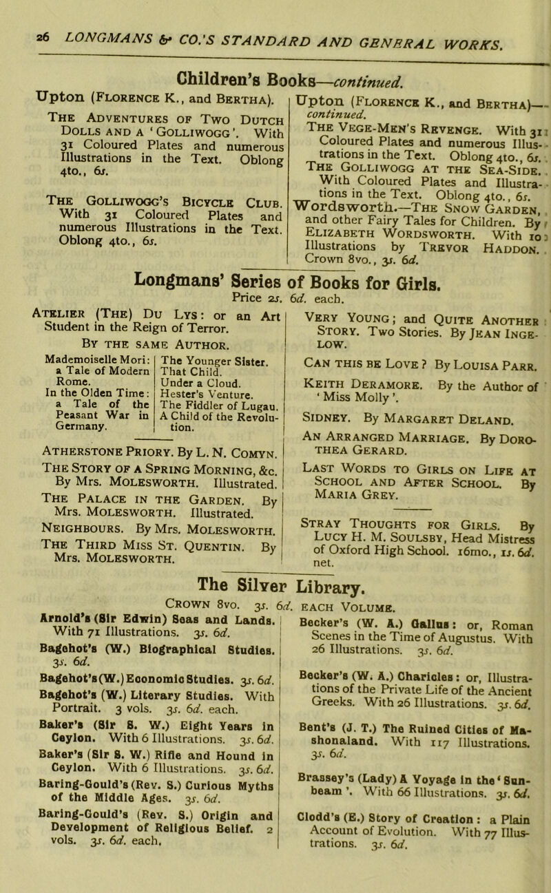Children’s Books—continued. Upton (Florence K., and Bertha). The Adventures of Two Dutch Dolls and a ‘ Golliwogg With 31 Coloured Plates and numerous Illustrations in the Text. OblonE 4to., 6r. The Golliwogg’s Bicycle Club. With 31 Coloured Plates and numerous Illustrations in the Text. Oblong 4to., 6r. Upton (Florence K., and Bertha)— continued. The Vege-Men's Revenge. With 31: Coloured Plates and numerous Ulus- • trations in the Text. Oblong 410., 6r. The Golliwogg at the Sea-Side.. With Coloured Plates and Illustra- tions in the Text. Oblong 410., 6r. Wordsworth—The Snow Garden, and other Fairy Tales for Children. By t Elizabeth Wordsworth. With 103 Illustrations by Trevor Haddon. . Crown 8vo., y. 6rf. Longmans’ Series of Books for Girls. Price 2J. (id. each. Atelier (The) Du Lys: or an Art Student in the Reign of Terror. By the same Author. Mademoiselle Mori: a Tale of Modern Rome. In the Olden Time; a Tale of the Peasant War in Germany. The Younger Slater. That Child. Under a Cloud. Hester's Venture. The Fiddler of Lugau. A Child of the Revolu- tion. ATHER.STONE PRIORY. By L. N. COMYN. The Story of a Spring Morning, &c. By Mrs. Molesworth. Illustrated. The Palace in the Garden. By Mrs. Molesworth. Illustrated. Neighbours. By Mrs. Molesworth. The Third Miss St. Quentin. By Mrs. Molesworth. Very Young; and Quite Another Story. Two Stories. By Jean Inge- low. Can this be Love ? By Louisa Parr. Keith Deramore. By the Author of ■ Miss Molly ’. Sidney. By Margaret Deland. An Arranged Marriage. By Doro- thea Gerard. Last Words to Girls on Life at School and After School. By Maria Grey. Stray Thoughts for Girls. By Lucy H. M. Soulsby. Head Mistress of Oxford High School. i6mo., ij. 6rf. net. The Silver Library. Crown 8vo. 3^. 6rf. each Volume. Arnold’s (Sir Edwin) Seas and Lands. 1 With 71 Illustrations, y. 6d. I Bagohot’s (W.) Biographical Studies. I 33-. 6d. I Becker’s (W. A.) Oalins; or, Roman Scenes in the Time of Augustus. With 26 Illustrations. 3^. 6d. Bagehot’s(W.)EoonomioStudies. 3.1.bd. Bagehot’s (W.) Literary Studies. With Portrait. 3 vols. 3^. 6d. each. Baker’s (Sir S. W.) Eight Years in i Ceylon. With 6 Illustrations. 3^. 6d. j Baker’s (Sir 8. W.) Rifle and Hound In i Ceylon. With 6 Illustrations, y. 6d. | Baring-Gould’s(Rev. S.) Curious Myths ! of the Middle Ages. 3^. 6d. j Becker’s (Wi A.) Charlcles; or. Illustra- tions of the Private Life of the Ancient Greeks. With 26 Illustrations. 31. 6d. Bent’s (J. T.) The Ruined Cities of Ma- shonaland. With 117 Illustrations, y. 6d. Brassey’s (Lady) A Voyage in the‘Sun- beam ’. With 66 Illustrations, y, 6d. Baring-Gould’s (Rev. S.) Origin and Development of Religious Belief. 2 vols. 3j. 6d. each. Clodd’s (E.) Story of Creation : a Plain Account of Evolution. With 77 Illus- trations. y. 6d.