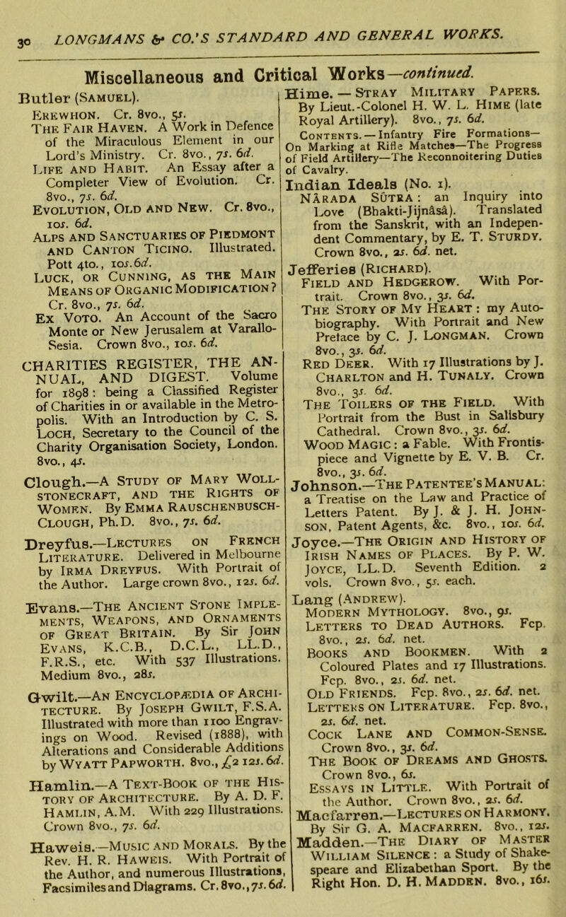 Miscellaneous and Critical continued. Butler (Samuel). Ekewhon. Cr. 8vo., 51. The Fair Haven. A Work in Defence of the Miraculous Element in our Lord’s Ministry. Cr. 8vo., yr. (>d. Life and Habit. An Essay after a Completer View of Evolution. Cr. 8vo., yr. (^d. Evolution, Old and New. Cr. 8vo., lOJ. bd. Alps and Sanctuaries of Piedmont AND Canton Ticino. Illustrated. Pott4to., \os.bd. Luck, or Cunning, as the Main Means of Organic Modification ? Cr. 8VO., yr. bd. Ex Voto. An Account of the Sacro Monte or New Jerusalem at Varallo- Sesia. Crown 8vo., loj. bd. CHARITIES REGISTER, THE AN- NUAL, AND DIGEST. Volume for 1898; being a Classified Register of Charities in or available in the Metro- polis. With an Introduction by C. S. Loch, Secretai^ to the Council of the Charity Organisation Society, London. 8vo., 4s. Clough.—A Study of Mary Woll- stonecraft, and the Rights of Women. By Kmma Rauschenbusch- Clough, Ph.D. 8vo., ys. bd. Dreyfus.—Lectures on French Literature. Delivered in Melbourne by Irma Dreyfus. With Portrait of the Author. Large crown 8vo., 12s. bd. Evans.—The Ancient Stone Imple- ments, Weapons, and Ornaments OF Great Britain. By Sir John Evans, K.C.B., D.C.L., LL.D., F.R.S., etc. With 53y Illustrations. Medium 8vo., 28r. Qwilt.—An Encyclopaedia of Archi- tecture. By Joseph Gwilt, F.S.A. Illustrated with more than 1100 Engrav- ings on Wood. Revised (1888), wth Alterations and Considerable Additions by Wyatt Papworth. 8vo., ;^2121.6rf. Hamlin.—A Text-Book of the His- tory OF Architecture. By A. D. F. Hamlin, .‘V.M. With 229 Illustrations. Crown 8vo., ys. bd. Haweia.—Music and Morals. By the Rev. H. R. Haweis. With Portrait of the Author, and numerous Illustrations, Facsimiles and Diagrams. Cr.8vo.,yr. 6rf. | Hime. — Stray Military Papers. By Lieut.-Colonel H. W. L. Hime (late Royal Artillery). 8vo., ys. bd. Contents. — Infantry Fire Formations— On Marking at Rifle Matches—The Progress of Field Artillery—The Keconnoitering Duties of Cavalry. Indian Ideals (No. i). Narada Sutra : an Inquiry into Love (Bhakti-Jijnasa). Translated from the Sanskrit, with an Indepen- dent Commentary, by E. T. Sturdy. Crown 8vo., ar. bd. net. Jefferies (Richard). Field and Hedgerow. With Por- trait. Crown 8vo., y. bd. The Story of My Heart : my Auto- biography. With Portrait and New Preface by C. J. Longman. Crown 8vo., 3J. bd. Red Deer. With ly Illustrations by J. Charlton and H. Tunaly. Crown 8VO., y. bd. The Toilers of the Field. With Portrait from the Bust in Salisbury Cathedral. Crown 8vo., 3s. bd. Wood Magic : a Fable. With Frontis- piece and Vignette by E. V. B. Cr. 8vo., 3J. bd. Johnson.—The Patentee's Manual; a Treatise on the Law and Practice of Letters Patent. By J. & J. H. John- son, Patent Agents, &c. 8vo., lor. bd. Joyce.—The Origin and History of Irish Names of Places. By P. W. Joyce, LL.D. Seventh Edition. 2 vols. Crown 8vo., 5^. each. Lang (Andrew'). Modern Mythology. 8vo., y. Letters to Dead Authors. Fcp. 8vo., 2s. bd. net. Books and Bookmen. With 2 Coloured Plates and ly Illustrations. Fcp. 8vo., 2J. bd. net. Old Friends. Fcp. 8vo., 2s. bd. net. Letters on Literature. Fcp. 8vo., 2s. bd. net. Cock Lane and Common-Sense. Crown 8vo., 31. bd. The Book of Dreams and GnasTS. Crown 8VO., bs. Essays in Litt'le. With Portrait of the Author. Crown 8vo., 2s. bd. Maofarren.—Lectures on H armony, By Sir G. A. Macfarren. 8vo., 12s. Madden.—The Diary of Master William Silence ; a Study of Shake- speare and Elizabethan Sport. By the Right Hon. D. H. Madden. 8vo., 16s.