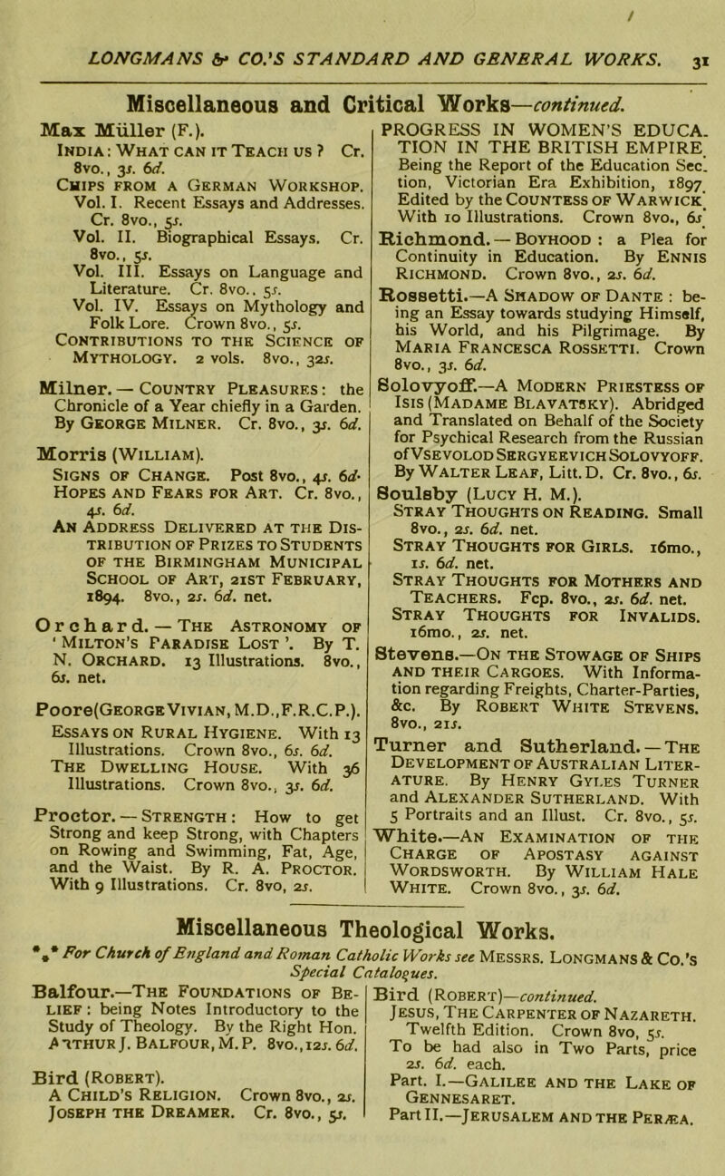 / LOJVGM^NS Sr- CO.’S STANDARD AND GENERAL WORKS. 31 Miscellaneous and Critical Works—continued. Max Muller (F.). India : What can it Tkach us ? Cr. 8vo., 31. 6<i. Chips from a German Workshop. Vol. I. Recent Essays and Addresses. Cr. 8vo., 5A Vol. II. Biographical Essays. Cr. 8vo., ss. Vol. III. Essays on Language and Literature. Cr. 8vo.. 3s. Vol. IV. Ess^s on Mythology and Folk Lore. Crown 8vo., 5^. Contributions to the Science of Mythology. 2 vols. 8vo., 32^. Milner. — Country Pleasures : the Chronicle of a Year chiefly in a Garden. By George Milner. Cr. 8vo., 3J. 6d. Morris (William). Signs of Change. Post 8vo., 4s. 6d- Hopes and Fears for Art. Cr. 8vo., 4T. 6d. An Address Delivered at the Dis- tribution OF Prizes to Students OF THE Birmingham Municipal School of Art, 2ist February, 1894. 8vo., 2s. 6d. net. Orchard. — The Astronomy of ' Milton’s Paradise Lost ’. By T. N. Orchard. 13 Illustrations. 8vo., 6j. net. Poore(GEORGE Vivian, M.D.,F.R.C.P.). Essays on Rural Hygiene. With 13 Illustrations. Crown 8vo., 6s. 6d. The Dwelling House. With 36 Illustrations. Crown 8vo., 3L 6d. Proctor. — Strength ; How to get Strong and keep Strong, with Chapters on Rowing and Swimming, Fat, Age, and the Waist. By R. A. Proctor. With 9 Illustrations. Cr. 8vo, 2s. PROGRESS IN WOMEN’S EDUCA. TION IN THE BRITISH EMPIRE Being the Report of the Education Sec. tion, Victorian Era Exhibition, 1897 Edited by the CouNTKSs OF Warwick’ With 10 Illustrations. Crown 8vo., 6s' Richmond. — Boyhood : a Plea for Continuity in Education. By Ennis Richmond. Crown 8vo., 2s. 6d. Rossetti.—A Shadow of Dante : be- ing an Essay towards studying Himself, his World, and his Pilgrimage. By Maria Francesca Rossetti. Crown 8vo., 3J. 6d. Bolovyoff.—A Modern Priestess of Isis (Madame Blavatsky). Abridged and Translated on Behalf of the Society for Psychical Research from the Russian of Vsevolod Sergyeevich Solovyoff. By Walter Leaf, Litt. D. Cr. 8vo., 6j. Soulsby (Lucy H. M.). Stray Thoughts on Reading. Small 8vo., 2s. 6d. net. Stray Thoughts for Girls. i6mo., IS. 6d. net. Stray Thoughts for Mothers and Teachers. Fcp. 8vo., 2s. 6d. net. Stray Thoughts for Invalids. i6mo., 2s. net. Stevens.—On the Stowage of Ships and their Cargoes. With Informa- tion regarding Freights, Charter-Parties, &c. By Robert White Stevens. 8vo., 21S. Turner and Sutherland. — The Development of Australian Liter- ature, By Henry Gyles Turner and Alexander Sutherland, With S Portraits and an Illust. Cr. 8vo., 5^. White.—An Examination of the Charge of Apostasy against Wordsworth. By William Hale White. Crown 8vo., y. 6d. Miscellaneous Theological Works. *** Church of England and Roman Catholic Works see Messrs. Longmans & Co.’S Special Catalogues. Balfour.—The Foundations of Be- lief : being Notes Introductory to the Study of Theology. By the Right Hon. .AtthurJ. Balfour,M.P. 8vo.,i2j.6d. Bird (Robert). A Child’s Religion. Crown 8vo., 2s. Joseph the Dreamer. Cr. 8vo., y. Bird (Robkrt)—continued. Jesus, The Capenter of Nazareth, Twelfth Edition. Crown 8vo, 5L To be had also in Two Parts, price 2S. 6d. each. Part. I.—Galilee and the Lake of Gennesaret. Part II.—Jerusalem and the Peraja.