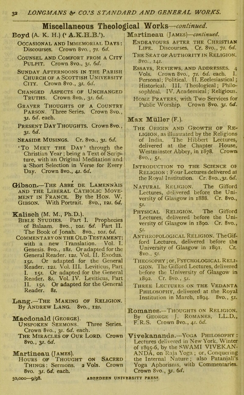 Miscellaneous Theological Works—continued. Boyd (A. K. H.) (‘ A.K.H.B.’). Occasional and Immemorial Days : Discourses. Crown 8vo., js. 6rf. Counsel and Comfort from a City Pulpit. Crown 8vo., 31-. Sd. Sunday Afternoons in the Parish Church of a Scottish University City. Crown 8vo., 3L 6d. Changed Aspects of Unchanged Truths. Crown 8vo., 3^. bd. Graver Thoughts of a Country Parson. Three Series. Crown 8vo., y. 6d. each. Present Day Thoughts. Crown 8vo., 3-f- Seaside Musings. Cr. 8vo., 3J. 6d. ‘To Meet the Day’ through the Christian Year ; being a Te.xt of Scrip- ture, with an Original Meditation and a Short Selection in Verse for Every Day. Crown 8vo., 4s. 6d. Q-ibson.—The Abbe de Lamennais and the Liberal Catholic Move- ment IN France. By the Hon. W. Gibson. With Portrait. 8vo., 12s. 6d. Kalisch (M. M„ Ph.D.). Bible Studies. Part I. Prophecies of Balaam. 8vo., los. 6d. Part II. The Book of Jonah. 8vo., lor. 6d. Commentary ON the Old Testament: with a new Translation. Vol. I. Genesis. 8vo., i8r. Or adapted for the General Reader, tss. Vol. II. Exodus. 15^. Or adapted for the General Reader. 12s. Vol. III. Leviticus, Part I. ly. Or adapted for the General Reader. 8r. Vol. IV. Leviticus, Part II. ISA Or adapted for the General Reader. 8j. Lang.—The Making of Religion. By Andrew Lang. 8vo. , 12s. Macdonald (George). Unspoken Sermons. Three Series. Crown 8vo., 31. 6d. each. The Miracles of Our Lord. Crown 8vo., 3J. 6d. Martineau (James). Hours of Thought on Sacred Things : Sermons. 2 Vols. Crown 8vo. 3f. 6d. each. Martineau (James)—continued. Endeavours after the Christian Life. Discourses. Cr. 8vo., yr. 6rf. The Seat of Authority in Religion. 8vo.. 14J. Essays, Reviews, and Addresses. 4 Vols. Crown 8vo., yr. 6d. each. I. Personal; Political. II. Ecclesiastical; Historical. III. Theological; Philo- sophical. IV. Academical; Religious. Home Prayers, with Two Services for Public Worship. Crown 8vo. 3^. 6d. Max Muller (F.). The Origin and Growth of Re- ligion, as illustrated by the Religions of India. The Hibbert Lectures, delivered at the Chapter House, Westminster Abbey, in i8y8. Crown 8vo., y. Introduction to the Science of Religion : Four Lectures delivered al the Royal Institution. Cr. 8vo. ,3^. 6d. Natural Rf.ligion. The Gifford Lectures, delivered before the Uni- versity of Glasgow in 1888. Cr. 8vo., 5-r- Physical Religion. The Gifford Lectures, delivered before the Uni- versity of Glasgow in 1890. Cr. 8vo., S-f- Anthropological Religion. The Gif- ford Lectures, delivered before tha University of Glasgow in 1891. Cr. 8vo., 5t. Theosophy ; or. Psychological Reli- gion. The Gifford Lectures, delivered before the University of Glasgow in 1892. Cr. 8vo., 5L Three Lf.cpukes on the Vedanta Philosophy, delivered at the Royal Institution in March, 1894. 8vo., y. Romanes.—Thoughts on Religion. By George J. Romanes, LL.D.^ F.R.S. Crown 8vo., 4J-. 6(f. Vivekananda.—Yoga Phii.osophy : Lectures delivered in New York, Winter of 1895-6, by the .SW.‘\MI VIVEKAN- .'X.NDA, on Raja Yoga ; or. Conquering the Internal Nature; also Patanjali’s Yoga Aphorisms, with Commentaries. Crown 8vo., 35. 6d. 50,000—9/98. AB5tpnnEN UNJVKRSITV PRE.S.-