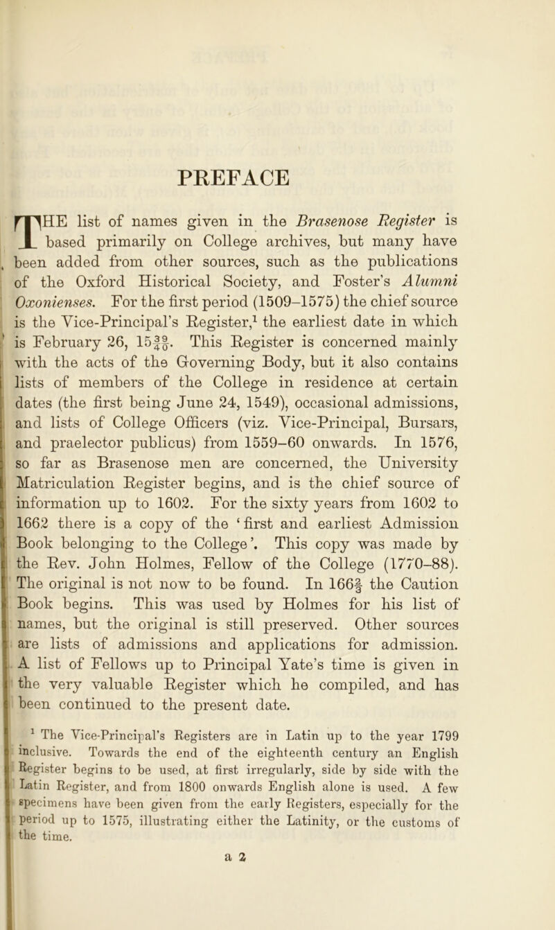 PREFACE THE list of names given in the Brasenose Register is based primarily on College archives, but many have been added from other sources, such as the publications of the Oxford Historical Society, and Foster’s Alumni Oxonienses. For the first period (1509-1575) the chief source is the Vice-Principal’s Register,1 the earliest date in which is February 26, 15|§. This Register is concerned mainly with the acts of the Governing Body, but it also contains lists of members of the College in residence at certain dates (the first being June 24, 1549), occasional admissions, and lists of College Officers (viz. Vice-Principal, Bursars, and praelector publicus) from 1559-60 onwards. In 1576, so far as Brasenose men are concerned, the University Matriculation Register begins, and is the chief source of information up to 1602. For the sixty years from 1602 to 1662 there is a copy of the ‘ first and earliest Admission Book belonging to the College’. This copy was made by I the Rev. John Holmes, Fellow of the College (1770-88). The original is not now to be found. In 166§ the Caution Book begins. This was used by Holmes for his list of names, but the original is still preserved. Other sources are lists of admissions and applications for admission. A list of Fellows up to Principal Yate’s time is given in the very valuable Register which he compiled, and has been continued to the present date. 1 The Vice-Principal's Registers are in Latin up to the year 1799 inclusive. Towards the end of the eighteenth century an English Register begins to be used, at first irregularly, side by side with the Latin Register, and from 1800 onwards English alone is used. A few specimens have been given from the early Registers, especially for the period up to 1575, illustrating either the Latinity, or the customs of the time.