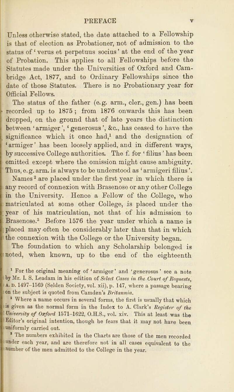 Unless otherwise stated, the date attached to a Fellowship is that of election as Probationer, not of admission to the status of ‘ verus et perpetuus socius * at the end of the year of Probation. This applies to all Fellowships before the Statutes made under the Universities of Oxford and Cam- bridge Act, 1877, and to Ordinary Fellowships since the date of those Statutes. There is no Probationary year for Official Fellows. The status of the father (e.g. arm., cler., gen.) has been recorded up to 1875 ; from 1876 onwards this has been dropped, on the ground that of late years the distinction between ‘ armiger ’, ‘ generosus ’, &c., has ceased to have the significance which it once had,1 and the designation of ‘ armiger ’ has been loosely applied, and in different ways, by successive College authorities. The f. for ‘ filius ’ has been omitted except where the omission might cause ambiguity. Thus, e.g. arm. is always to be understood as £ armigeri filius ’. Names2 are placed under the first year in which there is any record of connexion with Brasenose or any other College in the University. Hence a Fellow of the College, who matriculated at some other College, is placed under the year of his matriculation, not that of his admission to Brasenose.3 Before 1576 the year under which a name is placed may often be considerably later than that in which the connexion with the College or the University began. The foundation to which any Scholarship belonged is noted, when known, up to the end of the eighteenth 1 For the original meaning of ‘armiger’ and ‘generosus’ see a note by Mr. I. S. Leadam in his edition of Select Cases in the Court of Requests, a. d. 1497-1569 (Selden Society, vol. xii),p. 147, where a passage bearing on the subject is quoted from Camden’s Britannia. 2 Where a name occurs in several forms, the first is usually that which is given as the normal form in the Index to A. Clark’s Register of the University of Oxford 1571-1622, O.H.S., vol. xiv. This at least was the Editor’s original intention, though he fears that it may not have been uniformly carried out. 3 The numbers exhibited in the Charts are those of the men recorded under each year, and are therefore not in all cases equivalent to the number of the men admitted to the College in the year.