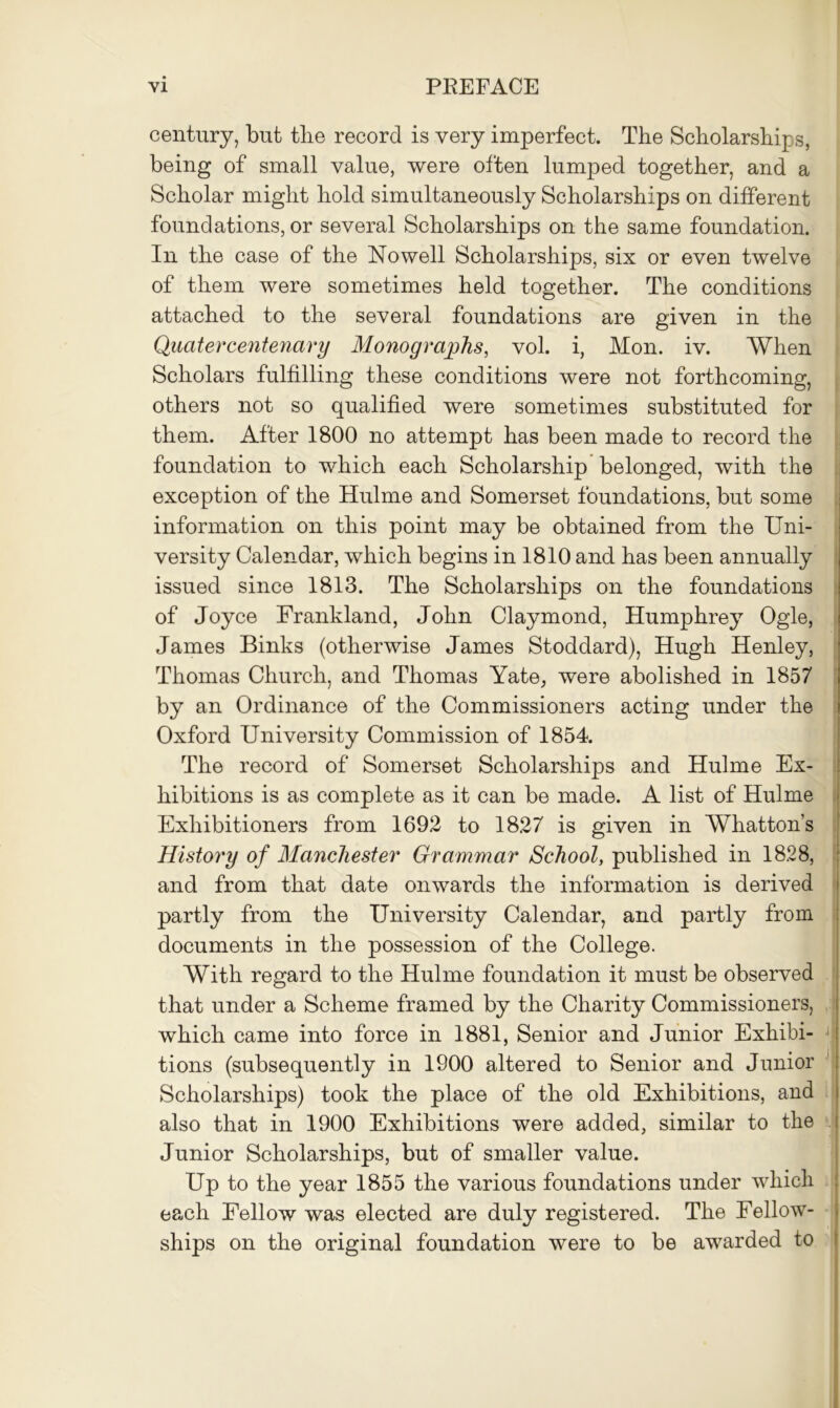 century, but the record is very imperfect. The Scholarships, being of small value, were often lumped together, and a Scholar might hold simultaneously Scholarships on different foundations, or several Scholarships on the same foundation. In the case of the Nowell Scholarships, six or even twelve of them were sometimes held together. The conditions attached to the several foundations are given in the Quatercentenary Monographs, vol. i, Mon. iv. When Scholars fulfilling these conditions were not forthcoming, others not so qualified were sometimes substituted for them. After 1800 no attempt has been made to record the foundation to which each Scholarship belonged, with the exception of the Hulme and Somerset foundations, but some information on this point may be obtained from the Uni- versity Calendar, which begins in 1810 and has been annually issued since 1813. The Scholarships on the foundations of Joyce Frankland, John Claymond, Humphrey Ogle, James Binks (otherwise James Stoddard), Hugh Henley, Thomas Church, and Thomas Yate, were abolished in 1857 by an Ordinance of the Commissioners acting under the Oxford University Commission of 1854. The record of Somerset Scholarships and Hulme Ex- hibitions is as complete as it can be made. A list of Hulme Exhibitioners from 1692 to 1827 is given in Whatton’s Histoi'y of Manchester Grammar School, published in 1828, and from that date onwards the information is derived partly from the University Calendar, and partly from documents in the possession of the College. With regard to the Hulme foundation it must be observed that under a Scheme framed by the Charity Commissioners, which came into force in 1881, Senior and Junior Exhibi- tions (subsequently in 1900 altered to Senior and Junior Scholarships) took the place of the old Exhibitions, and also that in 1900 Exhibitions were added, similar to the Junior Scholarships, but of smaller value. Up to the year 1855 the various foundations under which each Fellow was elected are duly registered. The Fellow- ships on the original foundation were to be awarded to