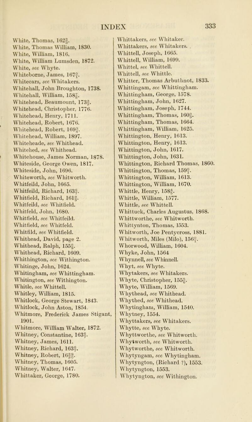 White, Thomas, 162§. White, Thomas William, 1830. White, William, 1816. White, William Lumsden, 1872. White, see Whyte. Whiteborne, James, 167y. Whitecars, see Whitakers. Whitehall, John Broughton, 1738. Whitehall, William, 158|. Whitehead, Beaumount, 173§. Whitehead, Christopher, 1776. Whitehead, Henry, 1711. Whitehead, Robert, 1676. Whitehead, Robert, 169§. Whitehead, William, 1897. Whiteheade, see Whithead. Whitehed, see Whithead. Whitehouse, James Norman, 1878. Whiteside, George Owen, 1817. Whiteside, John, 1696. Whiteworth, see Whitworth. Whitfeild, John, 1665. Whitfeild, Richard, 163f. Whitfield, Richard, 161f. Whitfeild, see Whitfield. Whitfeld, John, 1680. Whitfield, see Whitfeild. Whitfield, see Whitfeld. Whitfild, see Whitfield. Whithead, David, page 2. Whithead, Ralph, 155§. Whithead, Richard, 1609. Whithington, see Withington. Whitinge, John, 1624. Whitingham, see Whittingham. Whitington, see Withington. W hi tie, see Whittell. Whitley, William, 1815. Whitlock, George Stewart, 1843. Whitlock, John Aston, 1854, Whitmore, Frederick James Stigant, 1901. Whitmore, William Walter, 1872. Whitney, Constantine, 163f. Whitney, James, 1611. Whitney, Richard, 163®. Whitney, Robert, 16§§. Whitney, Thomas, 1605. Whitney, Walter, 1647. Whittaker, George, 1780. Whittakers, see Whitaker. Whittakers, see Whitakers. Whittell, Joseph, 1665. Whittell, William, 1699. Whittel, see Whittell. Whittell, see Whittle. Whitter, Thomas Arbuthnot, 1833. Whittingam, see Whittingham. Whittingham, George, 1578. Whittingham, John, 1627. Whittingham, Joseph, 1744. Whittingham, Thomas, 160|. Whittingham, Thomas, 1664. Whittingham, William, 1625. Whittington, Henry, 1613. Whittington, Henry, 1613. Whittington, John, 1617. Whittington, John, 1631. Whittington, Richard Thomas, 1860. Whittington, Thomas, 159°. Whittington, William, 1613. Whittington, William, 1670. Whittle, Henry, 158f . Whittle, William, 1577. Whittle, see Whittell. Whittuck, Charles Augustus, 1868. Whittworthe, see Whitworth. Whittynton, Thomas, 1553. Whitworth, Joe Pentycross, 1881. Whitworth, Miles (Milo), 156°. Wliorwood, William, 1604. Whyke, John, 1564 Whynnell, see Whinnell. Whyt, see Whyte. Whytakers, see Whitakers. Whyte, Christopher, 155§. Whyte, William, 1569. Whythead, see Whithead. Whythed, see Whithead. Whytingham, William, 1540. Whytney, 1554. Whyttakers, see Whitakers. Whytte, see Whyte. Whyttworthe, see Whitworth. Whytworth, see Whitworth. Whytworthe, see Whitworth. Whytyngam, see Whytingham. Whytyngton, (Richard ?), 1553. Whytyngton, 1553. Whytyngton, see Withington.