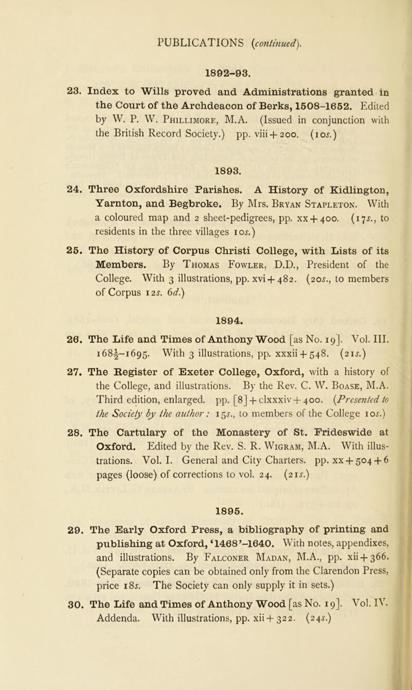 1892-93. 23. Index to Wills proved and Administrations granted in the Court of the Archdeacon of Berks, 1508-1652. Edited by W. P. W. Phillimore, M.A. (Issued in conjunction with the British Record Society.) pp. viii4-200. (iol) 1893. 24. Three Oxfordshire Parishes. A History of Kidlington, Yarnton, and Begbroke. By Mrs. Bryan Stapleton. With a coloured map and 2 sheet-pedigrees, pp. xx-f-400. (173*., to residents in the three villages 10s.) 25. The History of Corpus Christi College, with Lists of its Members. By Thomas Fowler, D.D., President of the College. With 3 illustrations, pp. xvi + 482. (20.L, to members of Corpus 12s. 6d.) 1894. 26. The Life and Times of Anthony Wood [as No. 19]. Vol. III. 168^-1695. With 3 illustrations, pp. xxxii 4-548. (21 s.) 27. The Register of Exeter College, Oxford, with a history of the College, and illustrations. By the Rev. C. W. Boase, M.A. Third edition, enlarged, pp. [8] 4-clxxxiv 4- 400. {Presented to the Society by the author: 15^., to members of the College ioj.) 28. The Cartulary of the Monastery of St. Frideswide at Oxford. Edited by the Rev. S. R. Wigram, M.A. With illus- trations. Vol. I. General and City Charters, pp. xx 4-504 4-6 pages (loose) of corrections to vol. 24. (21 si) 1895. 29. The Early Oxford Press, a bibliography of printing and publishing at Oxford, ‘1468’-1640. With notes, appendixes, and illustrations. By Falconer Madan, M.A., pp. xii 4- 366. (Separate copies can be obtained only from the Clarendon Press, price i8j. The Society can only supply it in sets.) 30. The Life and Times of Anthony Wood [as No. 19]. Vol. IV. Addenda. With illustrations, pp. xii 4-322. (24^.)