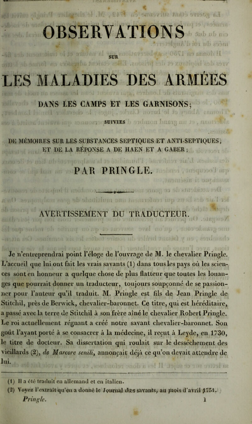SUR LES MALADIES DES ARMÉES DANS LES CAMPS ET LES GARNISONS; , SUIVIES ’ DE MÉMOIRES SUR LES SUBSTANCES SEPTIQUES ET ANTI SEPTIQUES, ET DE LA RÉPONSE A DE HAEN ET A GABER ; PAR PRINGLE. AVERTISSEMENT DU TRADUCTEUR. Je n’entreprendrai point Téloge de l’ouvrage de M. le chevalier Pringle. L’accueil que lui ont fait les vrais savants (1) dans tous les pays où les scien- ces sont en honneur a quelque chose de plus flatteur que toutes les louan- ges que pourrait donner un traducteur, toujours soupçonné de se passion- ner pour l’auteur qu’il traduit. M. Pringle est fils de Jean Pringle de Stitchil, près de Berwick, chevalier-baronnet. Ce titre, qui est héréditaire, a passé avec la terre de Stitchil à son frère aîné le chevalier Robert Pringle. Le roi actuellement régnant a créé notre savant chevalier-baronnet. Son goût l’ayant porté à se consacrer à la médecine, il reçut à Leyde, en 1730, le titre de docteur. Sa dissertation qui roulait sur le dessèchement des vieillards (2), de Marcore seiiiliy annonçait déjà ce qu’on devait attendre de lui. (1) Il a (ilé Iracluit en allemand et en italien. (2) Voyez l’extrait qu’en a donné le jQurnal dtes savants, au jnois d’avril J751.