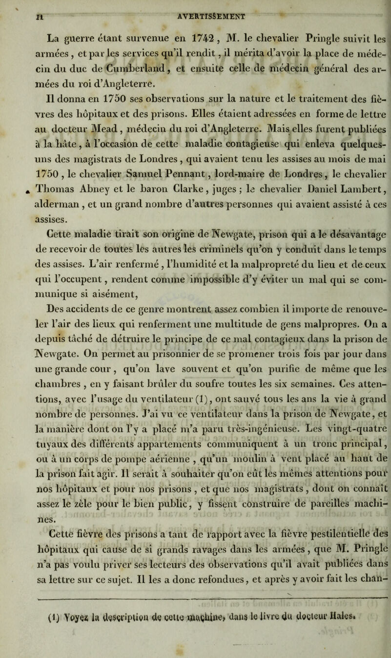 La guerre étant survenue en 1742 , M. le chevalier Pringle suivit les armées , et pai- les services qu’il rendit, il mérita d’avoir la place de méde- cin du duc de Cumberland, et ensuite celle de médecin général des ar- mées du roi d’Angleterre. Il donna en 1750 ses observations sur la nature et le traitement des fiè- vres des hôpitaux et des prisons. Elles étaient adressées en forme de lettre au docteur Mead, médecin du roi d’Angleterre. Mais elles furent publiées à la hâte , à l’occasion de cette maladie contagieuse qui enleva quelques- uns des magistrats de Londres , qui avaient tenu les assises au mois de mai 1750 , le chevalier Samuel Pennant, lord-maire de Londres, le chevalier * Thomas Abney et le baron Clarke, juges ; le chevalier Daniel Lambert, alderman , et un grand nombre d’autres personnes qui avaient assisté à ces assises. Cette maladie tirait son origine de Newgate, prison qui ale désavantage de recevoir de toutes les autres les criminels qu’on y conduit dans le temps des assises. L’air renfermé , l’humidité et la malpropreté du lieu et de ceux c[ui l’occupent, rendent comme impossible d’y éviter un mal qui se com- munique si aisément, Des accidents de ce genre montrent assez combien il importe de renouve- ler l’air des lieux qui renferment une multitude de gens malpropres. On a depuis tâché de détruire le principe de ce mal contagieux dans la prison de IVewgate. On permet au prisonnier de se promener trois fois par jour dans une grande cour, qu’on lave souvent et qu’on purifie de même que les chambres , en y faisant brûler du soufre toutes les six semaines. Ces atten- tions, avec l’usage du ventilateur (1), ont sauvé tous les ans la vie à grand nombre de personnes. J’ai vu ce ventilateur dans la prison de Newgate, et la manière dont on l’y a placé m’a paru très-ingénieuse. Les vingt-quatre tuyaux des différents appartements communiquent à un tronc principal, ou à un corps de pompe aérienne , qu’un moulin à vent placé au haut de la prison fait agir. Il serait à souhaiter qu’on eût les mêmes attentions pour nos hôpitaux et pour nos prisons , et que nos magistrats , dont on connaît assez le zèle pour le bien public, y fissent construire de pareilles machi- nes. Cette fièvre des prisons a tant de rapport avec la fièvre pestilentielle des hôpitaux qui cause de si grands ravages dans les armées, que M. Pringle n’a pas voulu priver ses lecteurs des observations qu’il avait publiées dans sa lettre sur ce sujet. Il les a donc refondues, et après y avoir fait les chan- (D Ypyçîi la d^sçriptivn de celte clauis le livre du degieur Haies.