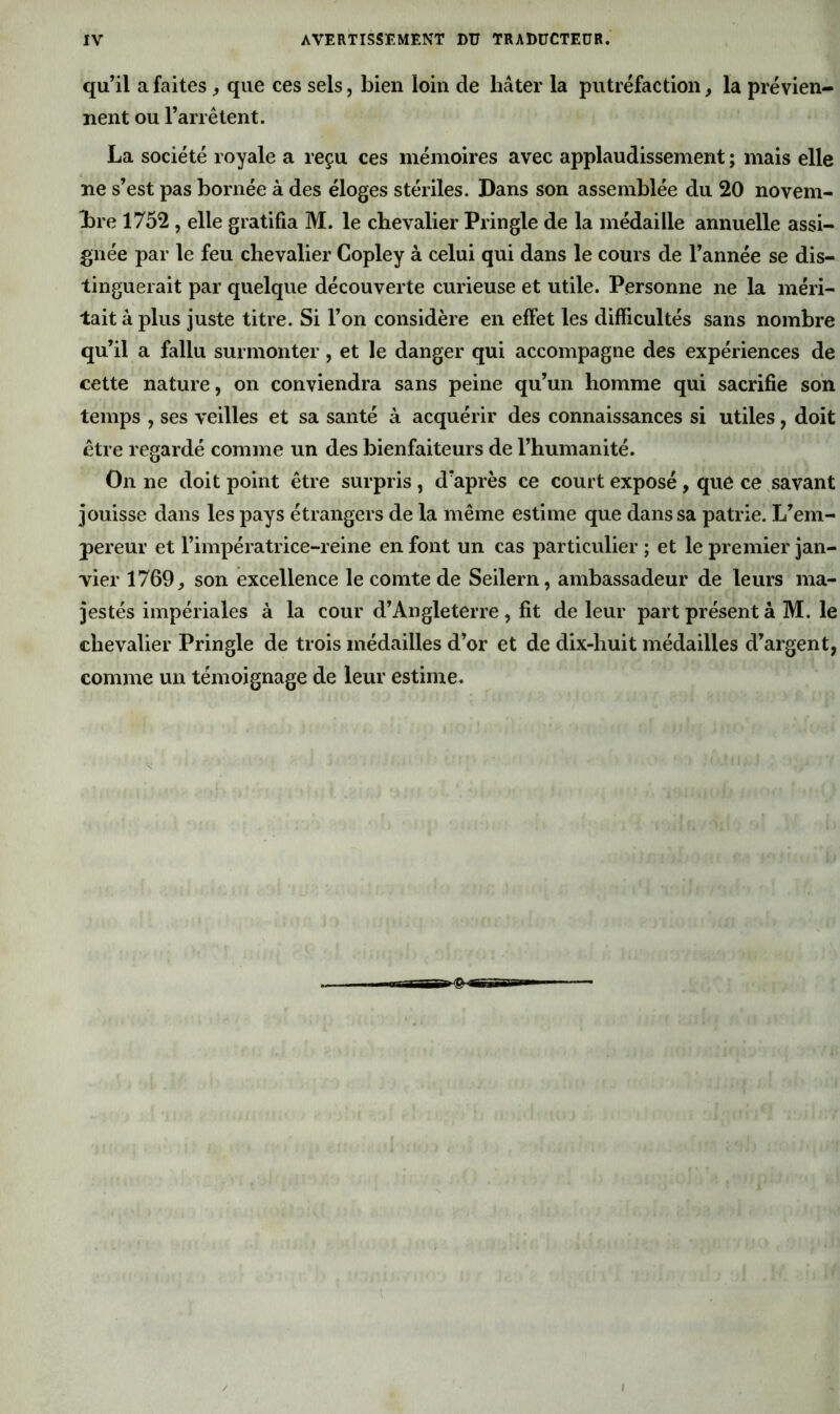 qu’il a faites > que ces sels, bien loin de hâter la putréfaction, la prévien- nent ou l’arrêtent. La société royale a reçu ces mémoires avec applaudissement ; mais elle ne s’est pas bornée à des éloges stériles. Dans son assemblée du 20 novem- bre 1752 , elle gratifia M. le chevalier Pringle de la médaille annuelle assi- gnée par le feu chevalier Copley à celui qui dans le cours de l’année se dis- tinguerait par quelque découverte curieuse et utile. Personne ne la méri- tait à plus juste titre. Si l’on considère en effet les difficultés sans nombre qu’il a fallu surmonter, et le danger qui accompagne des expériences de cette nature, on conviendra sans peine qu’un homme qui sacrifie son temps , ses veilles et sa santé à acquérir des connaissances si utiles, doit être regardé comme un des bienfaiteurs de l’humanité. On ne doit point être surpris, d’après ce court exposé, que ce .savant jouisse dans les pays étrangers de la même estime que dans sa patrie. L’em- pereur et l’impératrice-reine en font un cas particulier ; et le premier jan- vier 1769, son excellence le comte de Seilern, ambassadeur de leurs ma- jestés impériales à la cour d’Angleterre , fit de leur part présent à M. le chevalier Pringle de trois médailles d’or et de dix-huit médailles d’argent, comme un témoignage de leur estime.