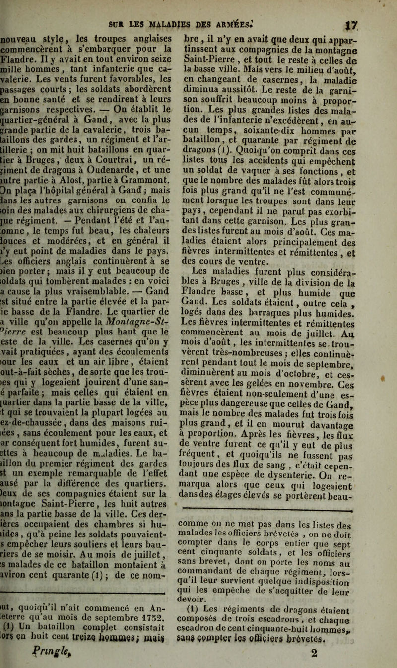 nouveau style, les troupes anglaises commencèrent à s’embarquer pour la Flandre. Il y avait en tout environ seize mille hommes , tant infanterie que ca- valerie. Les vents furent favorables, les passages courts ; les soldats abordèrent en bonne santé et se rendirent à leurs garnisons respectives. — On établit le quartier-général à Gand, avec la plus grande partie de la cavalerie, trois ba- taillons des gardes, un régiment et l’ar- tillerie ; on mit huit bataillons en quar- tier à Bruges , deux à Courtrai, un ré- giment de dragons à Oudenarde, et une autre partie à Alost, partie à Grammont. Dn plaça l’hôpital général à Gand ; mais lans les autres garnisons on confia le îoin des malades aux chirurgiens de cha- ]ue régiment. — Pendant l’été et l’au- ;omne, le temps fut beau, les chaleurs iouces et modérées, et en général il l’y eut point de maladies dans le pays. Les officiers anglais continuèrent à se lien porter ; mais il y eut beaucoup de ioldats qui tombèrent malades : en voici a cause la plus vraisemblable. — Gand ;st situé entre la partie élevée et la par- ie basse de la Flandre. Le quartier de a ville qu’on appelle la Monlagne-St- ^ierre est beaucoup plus haut que le este de la ville. Les casernes qu’on y ,vait pratiquées , ayant des écoulements )our les eaux et un air libre, étaient out-à-fait sèches, de sorte que les trou- )es qui y logeaient jouirent d’une san- é parfaite ; mais celles qui étaient en luartier dans la partie basse de la ville, it qui se trouvaient la plupart logées au ez-de-chaussée, dans des maisons rui- lées , sans écoulement pour les eaux, et ar conséquent fort humides, furent su- ettes à beaucoup de maladies. Le ba- iillon du premier régiment des gardes st un exemple remarquable de l'effet ausé par la différence des quartiers. )eux de scs compagnies étaient sur la lontague Saint-Pierre, les huit autres ans la partie basse de la ville. Ces der- ières occupaient des chambres si hu- lides, qu’à peine les soldats pouvaient- s empêcher leurs souliers et leurs bau- riers de se moisir. Au mois de juillet, :s malades de ce bataillon montaient à. aviron cent quarante (1) ; de ce nom- >ut, quoiqu’il n’ait commencé en An- leterre qu’au mois de septembre 1752. (1) Un bataillon complet consistait lors en huit cent treize hemaaes; inai$ bre , il n’y en avait que deux qui appar- tinssent aux compagnies de la montagne Saint-Pierre , et tout le reste à celles de la basse ville. Mais vers le milieu d’août, en changeant de casernes, la maladie diminua aussitôt. Le reste de la garni- son souffrit beaucoup moins à propor- tion. Les plus grandes listes des mala- des de l’infanterie n’excédèrent, en au- cun temps, soixante-dix hommes par bataillon, et quarante par régiment de dragons (l). Quoiqu’on comprît dans ces listes tous les accidents qui empêchent un soldat de vaquer à ses fonctions , et que le nombre des malades fût alors trois fois plus grand qu’il ne l'est communé- ment lorsque les troupes sont dans leur pays , cependant il ne parut pas exorbi- tant dans cette garnison. Les plus gran- des listes furent au mois d’août. Ces ma- ladies étaient alors principalement des fièvres intermittentes et rémittentes , et des cours de ventre. Les maladies furent plus considéra- bles à Bruges , ville de la division de la Flandre basse, et plus humide que Gand. Les soldats étaient , outre cela , logés dans des barraques plus humides. Les fièvres intermittentes et rémittentes commencèrent au mois de juillet. Au mois d’août, les intermittentes se trou- vèrent très-nombreuses ; elles continuè- rent pendant tout le mois de septembre, diminuèrent au mois d’octobre, et ces- sèrent avec les gelées en novembre. Ces fièvres étaient non-seulement d’une es- pèce plus dangereuse que celles de Gand, mais le nombre des malades fut trois fois plus grand, et il en mourut davantage à proportion. Après les fièvres, les flux de ventre furent ce qu’il y eut de plus fréquent, et quoiqu’ils ne fussent pas toujours des flux de sang , c’était cepen- dant une espèce de dysenterie. On re- marqua alors que ceux qui logeaient dans des étages élevés se portèrent beau- comme on ne met pas dans les listes des malades les officiers brévetés , on ne doit compter dans le corps entier que sept cent cinquante soldats, et les officiers sans brevet, dont on porte les noms au commandant de chaque régiment, lors- qu’il leur survient quelque indisposition qui les empêche de s’acquitter de leur devoir. (1) Les régiments de dragons étaient composés de trois escadrons , et chaque escadron de cent cinquante-huit hommes,, çpmpter les officiers brévetés.