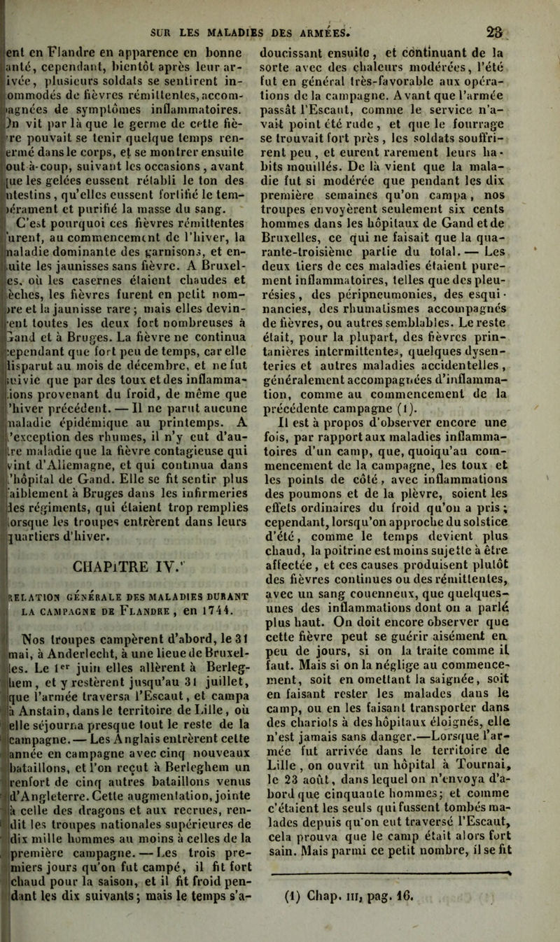 ►lent en Flandre en apparence en bonne lianlé, cepemlaiiit, bientôt après leur ar- Ijivée, plusieurs soldats se sentirent in- lioinmodés de fièvres rémillenles, accom- ^jiagnées de symptômes inflammatoires. i|)n vit par là que le germe de cette fiè- rre pouvait se tenir quelque temps ren- iiermé dans le corps, et se montrer ensuite J ont à-coup, suivant les occasions , avant :,[ue les gelées eussent rétabli le ton des îinlestins , qu’elles eussent fortifié le tem- )érament et purifié la masse du sang. ,1 C’est pourquoi ces fièvres rémittentes ’urent, au commencement de l’hiver, la Jjnaladie dominante des garnisons, et en- Jf.uite les jaunisses sans fièvre. A Bruxel- ;cs. où les casernes étaient chaudes et ! èches, les fièvres furent en petit nom- i>re et la jaunisse rare ; mais elles devin- i|-ent toutes les deux fort nombreuses à 4jand et à Bruges. La fièvre ne continua üî’.epcndant que fort peu de temps, car elle | lisparut au mois de décembre, et ne fut Imivie que par des toux et des inflamma- i-ions provenant du froid, de meme que ’hiver précédent. — Il ne parut aucune naladic épidémique au printemps. A l’exception des rhumes, il n’y eut d’au- Ire maladie que la fièvre contagieuse qui vint d’Allemagne, et qui continua dans i’hôpital de Gand. Elle se fit sentir plus l’aibiement à Bruges dans les infirmeries I les régiments, qui étaient trop remplies uliorsque les troupes entrèrent dans leurs quartiers d’hiver. i I CHAPITRE IV.’ I (\ELAT10N gÉîsÉrALE DES MALADIES DURANT I LA CAMPAGNE DK Flandre, en 1744. / Nos troupes campèrent d’abord, le 31 I mai, à Anderlecht, à une lieue de Bruxel- <|les. Le l®* juin elles allèrent à Berleg- Ihem , et y restèrent jusqu’au 31 juillet, i'que l’armée traversa l’Escaut, et campa à Anstain, dans le territoire de Lille, où elle séjourna presque tout le reste de la 'Icampagne. — Les Anglais entrèrent celle 'année en campagne avec cinq nouveaux bataillons, et l’on reçut à Berleghem un renfort de cinq autres bataillons venus ;jd’Angleterre. Cette augmentation, jointe jà celle des dragons et aux recrues, ren- i idit les troupes nationales supérieures de idix mille hommes au moins à celles de la , ipremière campagne. — Les trois pre- miers jours qu’on fut campé, il fit fort ichaud pour la saison, et il fit froid pen- dant les dix suivants ; mais le temps s’a- doucissant ensuite , et cdntinuant de la sorte avec des chaleurs modérées, l’été fut en général très-favorable aux opéra- tions de la campagne. A vant que l’armée passât l’Escaut, comme le service n’a- vait point été rude , et que le fourrage se trouvait fort près , les soldats souffri- rent peu , et eurent rarement leurs ha* bits mouillés. De là vient que la mala- die fut si modérée que pendant les dix première semaines qu’on campa, nos troupes envoyèrent seulement six cents hommes dans les hôpitaux de Gand et de Bruxelles, ce qui ne faisait que la qua- rante-troisième partie du total.— Les deux tiers de ces maladies étaient pure- ment inflammatoires, telles que des pleu- résies , des péripneumonies, desesqui- nancies, des rhumatismes accompagnés de fièvres, ou autres semblables. Le reste était, pour la plupart, des fièvres prin- tanières intermittentes, quelques dysen- teries et autres maladies accidentelles, généralement accompagnées d’inflamma- tion, comme au commencement de la précédente campagne (l). Il est à propos d’observer encore une fois, par rapport aux maladies inflamma- toires d’un camp, que, quoiqu’au com- mencement de la campagne, les toux et les points de côté, avec inflammations des poumons et de la plèvre, soient les effets ordinaires du froid qu’on a pris; cependant, lorsqu’on approche du solstice d’été, comme le temps devient plus chaud, la poitrine est moins sujette à être affectée , et ces causes produisent plutôt des fièvres continues ou des rémittentes, avec un sang couenneux, que quelques- unes des inflammations dont on a parlé plus haut. On doit encore observer que cette fièvre peut se guérir aisément ea peu de jours, si on la traite comme il faut. Mais si on la néglige au commence- ment, soit en omettant la saignée, soit en faisant rester les malades dans le camp, ou en les faisant transporter dans des chariols à des hôpitaux éloignés, elle n’est jamais sans danger.—Lorsque l’ar- mée fut arrivée dans le territoire de Lille , on ouvrit un hôpital à Tournai, le 23 août, dans lequel on n’tnvoya d’a- bord que cinquante hommes; et comme c’étaient les seuls qui fussent tombés ma- lades depuis qu'on eut traversé l’Escaut, cela prouva que le camp était alors fort sain. Mais parmi ce petit nombre, il se fit (4) Chap. III, pag. 16.