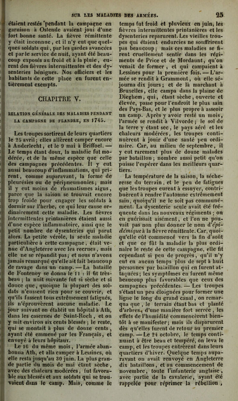 f étaient restés 'pendant la canfipaçne en Il garnison à Ostende avaient joui d’une I fort bonne santé. La fièvre rémittente ; y était inconnue , et il n’y eut que quel- rj ques soldats qui, par les gardes avancées II et parle service de nuit, ayant été beau- i: coup exposés au froid et à la pluie, eu- rent des fièvres intermittentes et des dy- i senteries bénignes. Nos officiers et les ; i habitants de cette place en furent en- - tièremeut exempts. CHAPITRE V. ■ j j| RELATION GÉNÉRALE DES MALADIES PENDANT ' LA CAMPAGNE DE FLANDRE, EN 1745. I Les troupes sortirent de leurs quartiers ■ <1 le 25 avril; elles allèrent camper encore I à Anderlecht, et le 9 mai à Briffoel. — ; iî Le temps étant doux, la maladie fut mo- :i| dérée, et de la même espèce que celle ii des campagnes précédentes. Il y eut ' V aussi beaucoup d’inflammations, qui pri- rent, comme auparavant, la forme de •t| pleurésies ou de péripneumonies ; mais I il y eut moins de rhumatismes aigus, ; ; parce que la saison se trouvait encore 1 i trop froide pour engager les soldats à 3 (j dormir sur l’herbe, ce qui leur cause or- e j dinairement cette maladie. Les fièvres : intermittentes printanières étaient aussi 1 d’une espèce inflammatoire, ainsi que le i: petit nombre de dysenteries qui parut alors. La petite vérole, la seule maladie • particulière à cette campagne , était ve- I nue d’Angleterre avec les recrues , mais I j elle ne se répandit pas; et nous n’avons i 1 jamais remarqué qu’elle ait fait beaucoup . » de ravage dans un camp. — La bataille :> de Fontenoy se donna le 11 ; il fit très- !-^j beau ; la nuit suivante fut si sèche et si !J douce que, quoique la plupart des sol- ( • dats n’eussent rien pour se couvrir, et qu’ils fussent tous extrêmement fatigués, : 1 ils n’éprouvèrent aucune maladie. Le • ■ jour suivant on établit un hôpital à Ath, dans les casernes de Saint-Roch , et on i; y mit environ six cents blessés ; le reste, »! qui se montait à plus de douze cents, ayant été emmené par les Français, et «I envoyé à leurs hôpitaux. ' I Le IG du même mois, l’armée aban- «j boiina Ath, et alla camper à Lessines, où î| elle resta jusqu’au 30 juin. La plus gran- de partie du mois de mai étant sèche , ' avec des chaleurs modérées, fut favora- ble aux blessés et aux soldats qui se trou- ! vaient dans le camp. Mais, comme le temps fut froid et pluvieux en juin, les fièvres intermittentes printanières et les dysenteries reparurent. Les vieilles trou- pes qui étaient endurcies ne souffrirent pas beaucoup; mais ces maladies se fi- rent cruellement sentir dans les régi- nients de Price et de Mordaunt, qu’on venait de former , et qui campaient à Lessines pour la première fois. — L’ar- mée se rendit à Grammont, où elle sé- journa dix jours ; et de là marchant à Bruxelles, elle campa dans la plaine de Dieghem, qui, étant sèche, ouverte et élevée, passe pour l’endroit le plus sain des Pays-Bas, et le plus propre à asseoir un camp. Après y avoir resté un mois, l’armée se rendit à Vilvorde ; le sol de la terre y étant sec, le pays aéré et les chaleurs modérées, les troupes conti- nuèrent à jouir d’une santé peu ordi- naire. Car, au milieu de septembre, il y eut rarement plus de douze malades par bataillon ; nombre aussi petit qu’on puisse l’espérer dans les meilleurs quar- tiers. La température de la saison, la séche- resse du terrain , et le peu de fatigues que les troupes eurent à essuyer, contri- buèrent à rendre l'automne extrêmement sain, quoiqu’il ne le soit pas communé- ment. La dysenterie seule avait été fré- quente dans les nouveaux régiments ; on en guérissait aisément, et l’on ne pou- vait pas non plus donner le nom à'épi- démiquek la fièvre rémittente. Car, quoi- qu’elle eût commencé vers la fin d’août et que ce fût la maladie la plus ordi- naire le reste de cette campagne, elle fit cependant si peu de progrès, qu’il n’y eut en aucun temps plus de sept à huit personnes par bataillon qui en furent at- taquées; les symptômes en furent même beaucoup plus favorables que ceux des campagnes précédentes. — Les troupes s'étant un peu éloignées pour former une ligne le long du grand canal, on remar- qua que > le terrain étant bas et planté d’arbres., d’une manière fort serrée , les effets de l’humidité commencèrent bien- tôt à se manifester; mais ils disparurent dès qu’elles furent de retour au premier camp. —Le 24 octobre, le temps conti- nuant à être beau et tempéré, on leva le camp, et les troupes entrèrent dans leurs quartiers d’hiver. Quelque temps aupa- ravant on avait renvoyé en Angleterre dix bataillons, et au commencement de novembre, toute l’infanterie anglaise, avec partie de la cavalerie, ayant été rappelée pour réprimer la rébellion ,