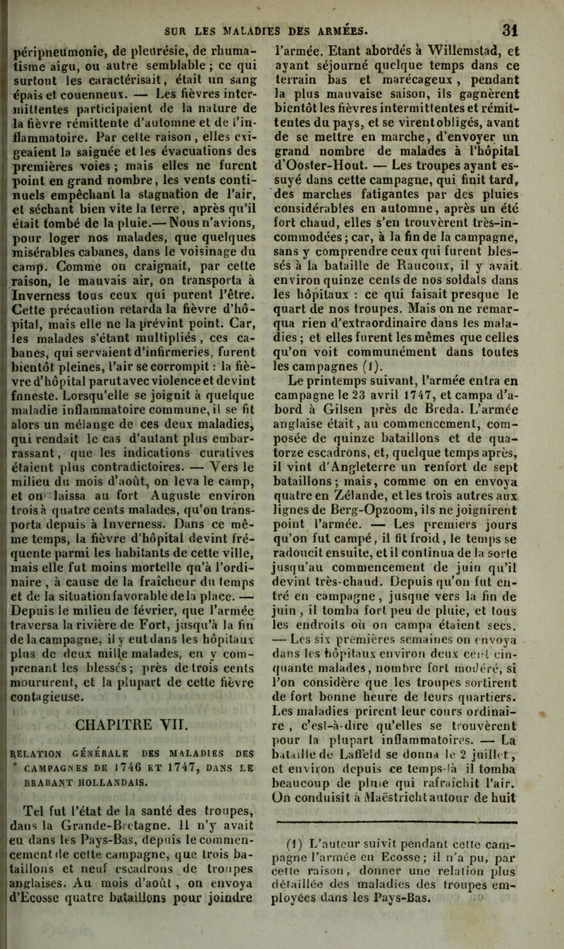 ;1 péripneumonie, de pleurésie, de rhiima- <j tisme aigu, ou autre semblable ; ce qui (surtout les caractérisait, était un sang épais et couenneus. — Les fièvres intcr- 4' initfentes participaient de la nature de i| la lièvre rémittente d’automne et de l’in- »1 llammatoire. Par celte raison , elles cxi- geaient la saignée et les évacuations des I premières voies ; mais elles ne furent î| point en grand nombre, les vents conti- ij lîuels empêcbanl la stagnation de l’air, I et séchant bien vite la terre , après qu’il I était tombé de la pluie.— Nous n’avions, pour loger nos malades, que quelques I misérables cabanes, dans le voisinage du .) camp. Gomme on craignait, par celte raison, le mauvais air, on transporta à ( Inverness tous ceux qui purent l’être. H Cette précaution retarda la fièvre d’hô- i pital, mais elle ne la prévint point. Car, i les malades s’étant multipliés , ces ca- t: banes, qui servaient d’infirmeries, furent (, bientôt pleines, l’air se corrompit : la fiè- vre d’hôpital parutavec violence et devint i\ fnneste. Lorsqu’elle se joignit à quelque . maladie inflammatoire commune, il se fit ( alors un mélange de ces deux maladies, qui rendait le cas d’aulant plus embar- rassant , que les indications curatives I étaient plus contradictoires. — Vers le i; milieu du mois d’août, on leva le camp, Jet on laissa au fort Auguste environ j trois à quatre cents malades, qu’on trans- porta depuis à Inverness. Dans ce mê- me temps, la fièvre d’hôpital devint Iré- ’i quente parmi les habitants de cette ville, I mais elle fut moins mortelle qu’à l’ordi- ! naire , à cause de la fraîcheur du lemps et de la situation favorable de la place. — Depuis le milieu de février, que l’armée 1 traversa la rivière de Fort, jusqu’à la fin' I de la campagne, il y eut dans les hôpitaux plus de deux mil(e malades, en y cora- ])renant les blessés ; près de trois cents I moururent, et la plupart de cette fièvre I contagieuse. CHAPITRE VIT. 1 RELATION GÉNÉRALE DES MALADIES DES I * CAMPAGNES DE J 746 ET 1747, DANS LE BRABANT HOLLANDAIS. Tel fut l’état de la santé des troupes, I dans la Grande-Bretagne. 11 n’y avait leu dans les Pays-Bas, depuis le commen- cement de cette campagne, que trois ba- Itaillons et neuf escadrons de troupes 1 anglaises. Au mois d’août, on envoya I d’Ecosse quatre bataillons pour joindi*e l’armée. Etant abordés a Willemstad, et ayant séjourné quelque temps dans ce terrain bas et marécageux, pendant la plus mauvaise saison, ils gagnèrent bientôtles fièvres intermittentes et rémit- tentes du pays, et se virent obligés, avant de se mettre en marche, d’envoyer un grand nombre de malades à l’bôpital d’Ooster-Hout. — Les troupes ayant es- suyé dans cette campagne, qui finit tard, des marches fatigantes par des pluies considérables en automne, après un été fort chaud, elles s’en trouvèrent très-in- commodées ; car, à la fin de la campagne, sans y comprendre ceux qui furent bles- sés à la bataille de Raiicoux, il y avait environ quinze cents de nos soldats dans les hôpitaux : ce qui faisait presque le quart de nos troupes. Mais on ne remar- qua rien d'extraordinaire dans les mala- dies; et elles furent les mêmes que celles qu’on voit communément dans toutes les campagnes (1). Le printemps suivant, l’armée entra en campagne le 23 avril 1747, et campa d’a- bord à Gilsen près de Breda. L’armée anglaise était, au commencement, com- posée de quinze bataillons et de qua- torze escadrons, et, quelque temps après, il vint d’Angleterre un renfort de sept bataillons; mais, comme on en envoya quatre en Zélande, et les trois autres aux lignes de Berg-Opzoom, ils ne joignirent point l’armée. — Les premiers jours qu’on fut campé, il fit froid, le temps se radoucit ensuite, et il conlinua de la sorte jusqu’au coninienceraent de juin qu’il devint très-chaud. Depuis qu’on fut en- tré en campagne, jusque vers la fin de juin , il tomba fort peu de pluie, et tous les endroits où on campa étaient secs. — Les six premières semaines on envoya dans les hôpitaux environ deux cent cin- quante malades, nombre fort modéré, si l’on considère que les troupes sortirent de fort bonne heure de leurs quartiers. Les maladies prirent leur cours ordinai- re , c’est-à-dire qu’elles se trouvèrent pour la plupart inflammatoires. — La b.ilailledc Lafî’eld se donna le 2 jiiilb t, et environ depuis ce temps-!à il tomba beaucoup de pluie qui rafraîchit l’air, ün conduisit à Maëstricht autour de huit (1) L’auteur suivit pendant celle cam- pagne l’armée eu Ecosse; il n’a pu, par celte raison, donner une relation jjIus détaillée des maladies des troupes em- ployées dans les Pays-Bas.